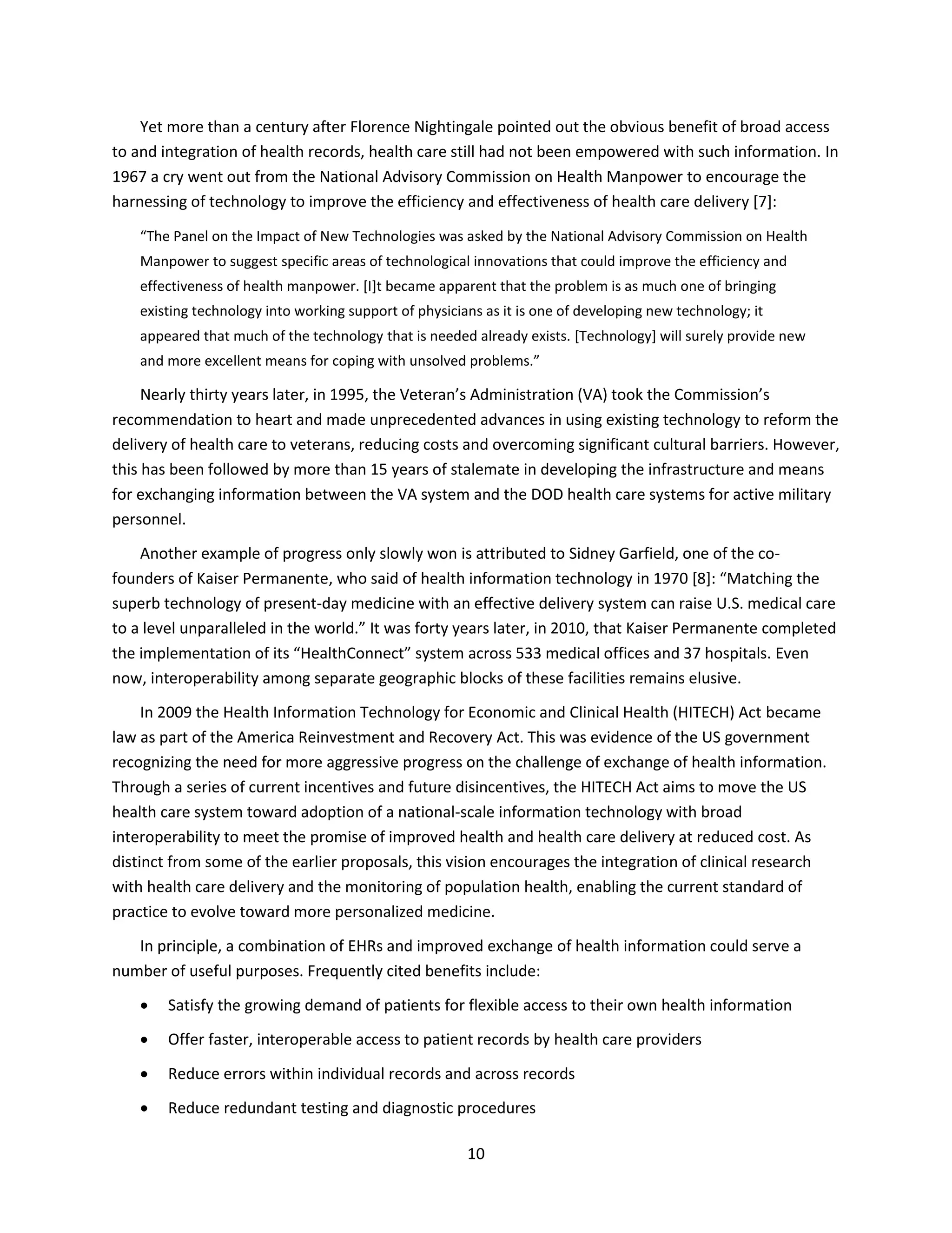 10
Yet more than a century after Florence Nightingale pointed out the obvious benefit of broad access
to and integration of health records, health care still had not been empowered with such information. In
1967 a cry went out from the National Advisory Commission on Health Manpower to encourage the
harnessing of technology to improve the efficiency and effectiveness of health care delivery [7]:
“The Panel on the Impact of New Technologies was asked by the National Advisory Commission on Health
Manpower to suggest specific areas of technological innovations that could improve the efficiency and
effectiveness of health manpower. [I]t became apparent that the problem is as much one of bringing
existing technology into working support of physicians as it is one of developing new technology; it
appeared that much of the technology that is needed already exists. [Technology] will surely provide new
and more excellent means for coping with unsolved problems.”
Nearly thirty years later, in 1995, the Veteran’s Administration (VA) took the Commission’s
recommendation to heart and made unprecedented advances in using existing technology to reform the
delivery of health care to veterans, reducing costs and overcoming significant cultural barriers. However,
this has been followed by more than 15 years of stalemate in developing the infrastructure and means
for exchanging information between the VA system and the DOD health care systems for active military
personnel.
Another example of progress only slowly won is attributed to Sidney Garfield, one of the co-
founders of Kaiser Permanente, who said of health information technology in 1970 [8]: “Matching the
superb technology of present-day medicine with an effective delivery system can raise U.S. medical care
to a level unparalleled in the world.” It was forty years later, in 2010, that Kaiser Permanente completed
the implementation of its “HealthConnect” system across 533 medical offices and 37 hospitals. Even
now, interoperability among separate geographic blocks of these facilities remains elusive.
In 2009 the Health Information Technology for Economic and Clinical Health (HITECH) Act became
law as part of the America Reinvestment and Recovery Act. This was evidence of the US government
recognizing the need for more aggressive progress on the challenge of exchange of health information.
Through a series of current incentives and future disincentives, the HITECH Act aims to move the US
health care system toward adoption of a national-scale information technology with broad
interoperability to meet the promise of improved health and health care delivery at reduced cost. As
distinct from some of the earlier proposals, this vision encourages the integration of clinical research
with health care delivery and the monitoring of population health, enabling the current standard of
practice to evolve toward more personalized medicine.
In principle, a combination of EHRs and improved exchange of health information could serve a
number of useful purposes. Frequently cited benefits include:
 Satisfy the growing demand of patients for flexible access to their own health information
 Offer faster, interoperable access to patient records by health care providers
 Reduce errors within individual records and across records
 Reduce redundant testing and diagnostic procedures
 
