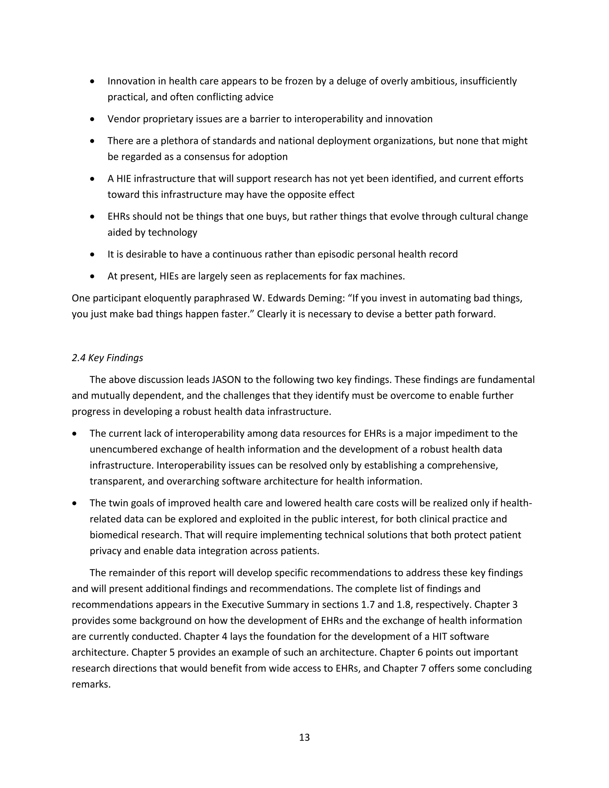 13
 Innovation in health care appears to be frozen by a deluge of overly ambitious, insufficiently
practical, and often conflicting advice
 Vendor proprietary issues are a barrier to interoperability and innovation
 There are a plethora of standards and national deployment organizations, but none that might
be regarded as a consensus for adoption
 A HIE infrastructure that will support research has not yet been identified, and current efforts
toward this infrastructure may have the opposite effect
 EHRs should not be things that one buys, but rather things that evolve through cultural change
aided by technology
 It is desirable to have a continuous rather than episodic personal health record
 At present, HIEs are largely seen as replacements for fax machines.
One participant eloquently paraphrased W. Edwards Deming: “If you invest in automating bad things,
you just make bad things happen faster.” Clearly it is necessary to devise a better path forward.
2.4 Key Findings
The above discussion leads JASON to the following two key findings. These findings are fundamental
and mutually dependent, and the challenges that they identify must be overcome to enable further
progress in developing a robust health data infrastructure.
 The current lack of interoperability among data resources for EHRs is a major impediment to the
unencumbered exchange of health information and the development of a robust health data
infrastructure. Interoperability issues can be resolved only by establishing a comprehensive,
transparent, and overarching software architecture for health information.
 The twin goals of improved health care and lowered health care costs will be realized only if health-
related data can be explored and exploited in the public interest, for both clinical practice and
biomedical research. That will require implementing technical solutions that both protect patient
privacy and enable data integration across patients.
The remainder of this report will develop specific recommendations to address these key findings
and will present additional findings and recommendations. The complete list of findings and
recommendations appears in the Executive Summary in sections 1.7 and 1.8, respectively. Chapter 3
provides some background on how the development of EHRs and the exchange of health information
are currently conducted. Chapter 4 lays the foundation for the development of a HIT software
architecture. Chapter 5 provides an example of such an architecture. Chapter 6 points out important
research directions that would benefit from wide access to EHRs, and Chapter 7 offers some concluding
remarks.
 