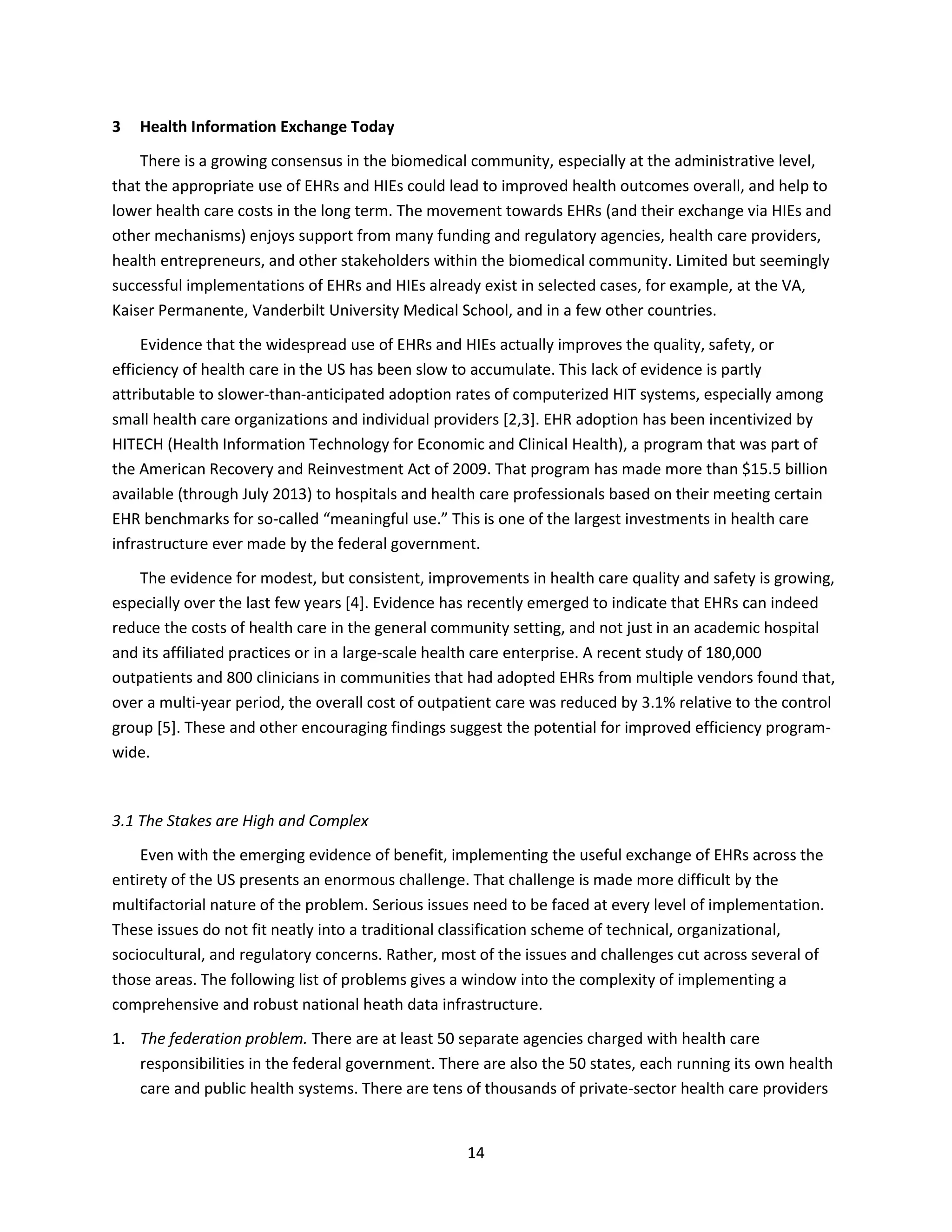 14
3 Health Information Exchange Today
There is a growing consensus in the biomedical community, especially at the administrative level,
that the appropriate use of EHRs and HIEs could lead to improved health outcomes overall, and help to
lower health care costs in the long term. The movement towards EHRs (and their exchange via HIEs and
other mechanisms) enjoys support from many funding and regulatory agencies, health care providers,
health entrepreneurs, and other stakeholders within the biomedical community. Limited but seemingly
successful implementations of EHRs and HIEs already exist in selected cases, for example, at the VA,
Kaiser Permanente, Vanderbilt University Medical School, and in a few other countries.
Evidence that the widespread use of EHRs and HIEs actually improves the quality, safety, or
efficiency of health care in the US has been slow to accumulate. This lack of evidence is partly
attributable to slower-than-anticipated adoption rates of computerized HIT systems, especially among
small health care organizations and individual providers [2,3]. EHR adoption has been incentivized by
HITECH (Health Information Technology for Economic and Clinical Health), a program that was part of
the American Recovery and Reinvestment Act of 2009. That program has made more than $15.5 billion
available (through July 2013) to hospitals and health care professionals based on their meeting certain
EHR benchmarks for so-called “meaningful use.” This is one of the largest investments in health care
infrastructure ever made by the federal government.
The evidence for modest, but consistent, improvements in health care quality and safety is growing,
especially over the last few years [4]. Evidence has recently emerged to indicate that EHRs can indeed
reduce the costs of health care in the general community setting, and not just in an academic hospital
and its affiliated practices or in a large-scale health care enterprise. A recent study of 180,000
outpatients and 800 clinicians in communities that had adopted EHRs from multiple vendors found that,
over a multi-year period, the overall cost of outpatient care was reduced by 3.1% relative to the control
group [5]. These and other encouraging findings suggest the potential for improved efficiency program-
wide.
3.1 The Stakes are High and Complex
Even with the emerging evidence of benefit, implementing the useful exchange of EHRs across the
entirety of the US presents an enormous challenge. That challenge is made more difficult by the
multifactorial nature of the problem. Serious issues need to be faced at every level of implementation.
These issues do not fit neatly into a traditional classification scheme of technical, organizational,
sociocultural, and regulatory concerns. Rather, most of the issues and challenges cut across several of
those areas. The following list of problems gives a window into the complexity of implementing a
comprehensive and robust national heath data infrastructure.
1. The federation problem. There are at least 50 separate agencies charged with health care
responsibilities in the federal government. There are also the 50 states, each running its own health
care and public health systems. There are tens of thousands of private-sector health care providers
 