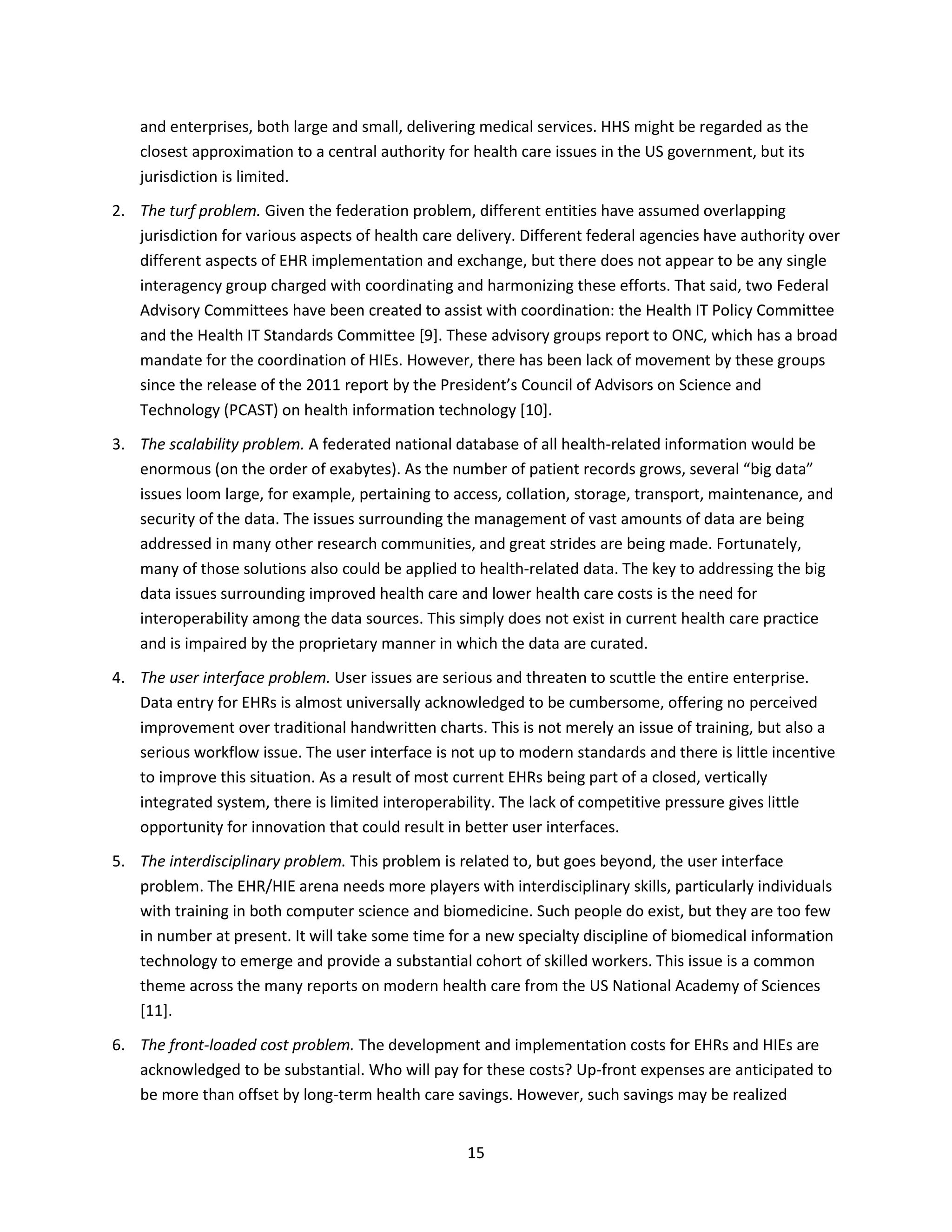 15
and enterprises, both large and small, delivering medical services. HHS might be regarded as the
closest approximation to a central authority for health care issues in the US government, but its
jurisdiction is limited.
2. The turf problem. Given the federation problem, different entities have assumed overlapping
jurisdiction for various aspects of health care delivery. Different federal agencies have authority over
different aspects of EHR implementation and exchange, but there does not appear to be any single
interagency group charged with coordinating and harmonizing these efforts. That said, two Federal
Advisory Committees have been created to assist with coordination: the Health IT Policy Committee
and the Health IT Standards Committee [9]. These advisory groups report to ONC, which has a broad
mandate for the coordination of HIEs. However, there has been lack of movement by these groups
since the release of the 2011 report by the President’s Council of Advisors on Science and
Technology (PCAST) on health information technology [10].
3. The scalability problem. A federated national database of all health-related information would be
enormous (on the order of exabytes). As the number of patient records grows, several “big data”
issues loom large, for example, pertaining to access, collation, storage, transport, maintenance, and
security of the data. The issues surrounding the management of vast amounts of data are being
addressed in many other research communities, and great strides are being made. Fortunately,
many of those solutions also could be applied to health-related data. The key to addressing the big
data issues surrounding improved health care and lower health care costs is the need for
interoperability among the data sources. This simply does not exist in current health care practice
and is impaired by the proprietary manner in which the data are curated.
4. The user interface problem. User issues are serious and threaten to scuttle the entire enterprise.
Data entry for EHRs is almost universally acknowledged to be cumbersome, offering no perceived
improvement over traditional handwritten charts. This is not merely an issue of training, but also a
serious workflow issue. The user interface is not up to modern standards and there is little incentive
to improve this situation. As a result of most current EHRs being part of a closed, vertically
integrated system, there is limited interoperability. The lack of competitive pressure gives little
opportunity for innovation that could result in better user interfaces.
5. The interdisciplinary problem. This problem is related to, but goes beyond, the user interface
problem. The EHR/HIE arena needs more players with interdisciplinary skills, particularly individuals
with training in both computer science and biomedicine. Such people do exist, but they are too few
in number at present. It will take some time for a new specialty discipline of biomedical information
technology to emerge and provide a substantial cohort of skilled workers. This issue is a common
theme across the many reports on modern health care from the US National Academy of Sciences
[11].
6. The front-loaded cost problem. The development and implementation costs for EHRs and HIEs are
acknowledged to be substantial. Who will pay for these costs? Up-front expenses are anticipated to
be more than offset by long-term health care savings. However, such savings may be realized
 