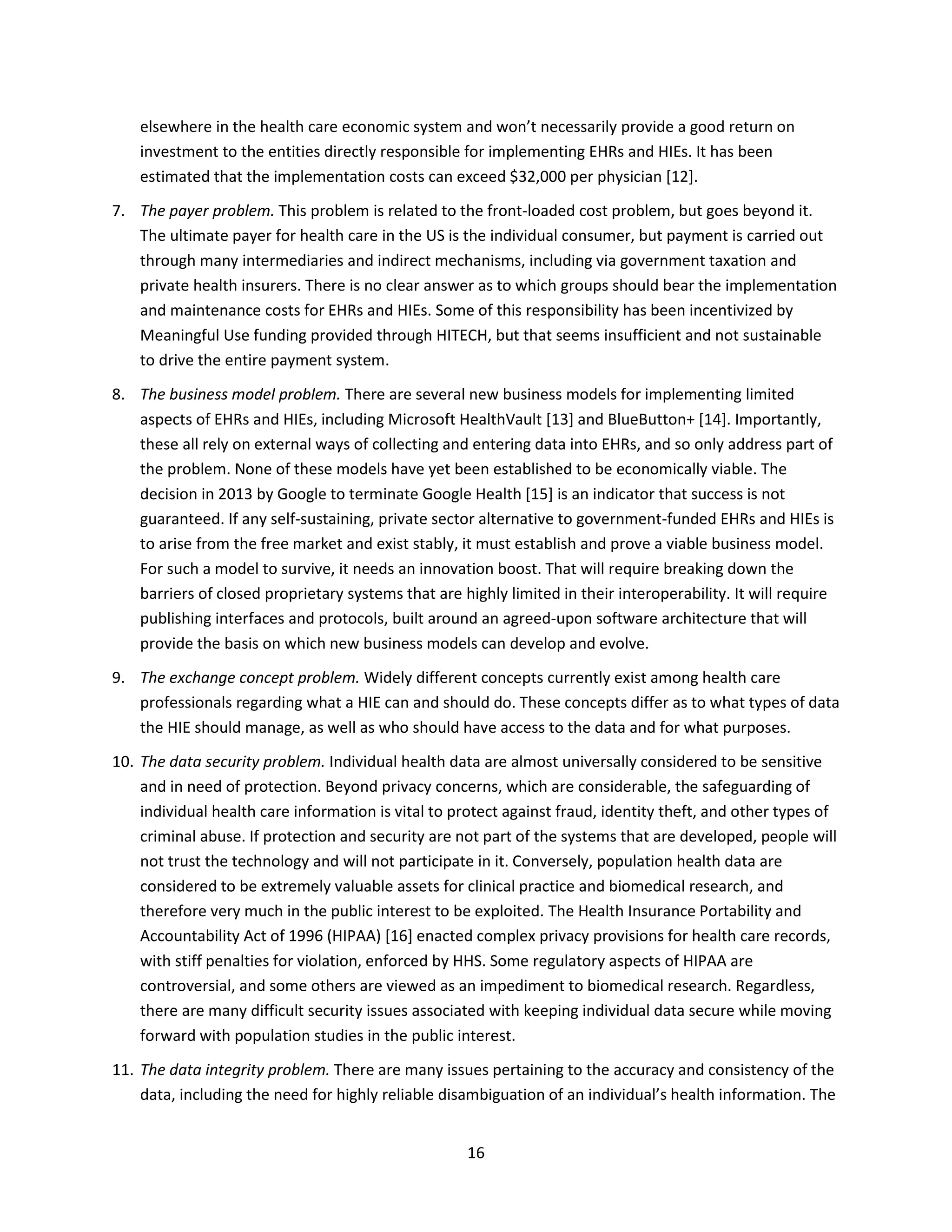 16
elsewhere in the health care economic system and won’t necessarily provide a good return on
investment to the entities directly responsible for implementing EHRs and HIEs. It has been
estimated that the implementation costs can exceed $32,000 per physician [12].
7. The payer problem. This problem is related to the front-loaded cost problem, but goes beyond it.
The ultimate payer for health care in the US is the individual consumer, but payment is carried out
through many intermediaries and indirect mechanisms, including via government taxation and
private health insurers. There is no clear answer as to which groups should bear the implementation
and maintenance costs for EHRs and HIEs. Some of this responsibility has been incentivized by
Meaningful Use funding provided through HITECH, but that seems insufficient and not sustainable
to drive the entire payment system.
8. The business model problem. There are several new business models for implementing limited
aspects of EHRs and HIEs, including Microsoft HealthVault [13] and BlueButton+ [14]. Importantly,
these all rely on external ways of collecting and entering data into EHRs, and so only address part of
the problem. None of these models have yet been established to be economically viable. The
decision in 2013 by Google to terminate Google Health [15] is an indicator that success is not
guaranteed. If any self-sustaining, private sector alternative to government-funded EHRs and HIEs is
to arise from the free market and exist stably, it must establish and prove a viable business model.
For such a model to survive, it needs an innovation boost. That will require breaking down the
barriers of closed proprietary systems that are highly limited in their interoperability. It will require
publishing interfaces and protocols, built around an agreed-upon software architecture that will
provide the basis on which new business models can develop and evolve.
9. The exchange concept problem. Widely different concepts currently exist among health care
professionals regarding what a HIE can and should do. These concepts differ as to what types of data
the HIE should manage, as well as who should have access to the data and for what purposes.
10. The data security problem. Individual health data are almost universally considered to be sensitive
and in need of protection. Beyond privacy concerns, which are considerable, the safeguarding of
individual health care information is vital to protect against fraud, identity theft, and other types of
criminal abuse. If protection and security are not part of the systems that are developed, people will
not trust the technology and will not participate in it. Conversely, population health data are
considered to be extremely valuable assets for clinical practice and biomedical research, and
therefore very much in the public interest to be exploited. The Health Insurance Portability and
Accountability Act of 1996 (HIPAA) [16] enacted complex privacy provisions for health care records,
with stiff penalties for violation, enforced by HHS. Some regulatory aspects of HIPAA are
controversial, and some others are viewed as an impediment to biomedical research. Regardless,
there are many difficult security issues associated with keeping individual data secure while moving
forward with population studies in the public interest.
11. The data integrity problem. There are many issues pertaining to the accuracy and consistency of the
data, including the need for highly reliable disambiguation of an individual’s health information. The
 