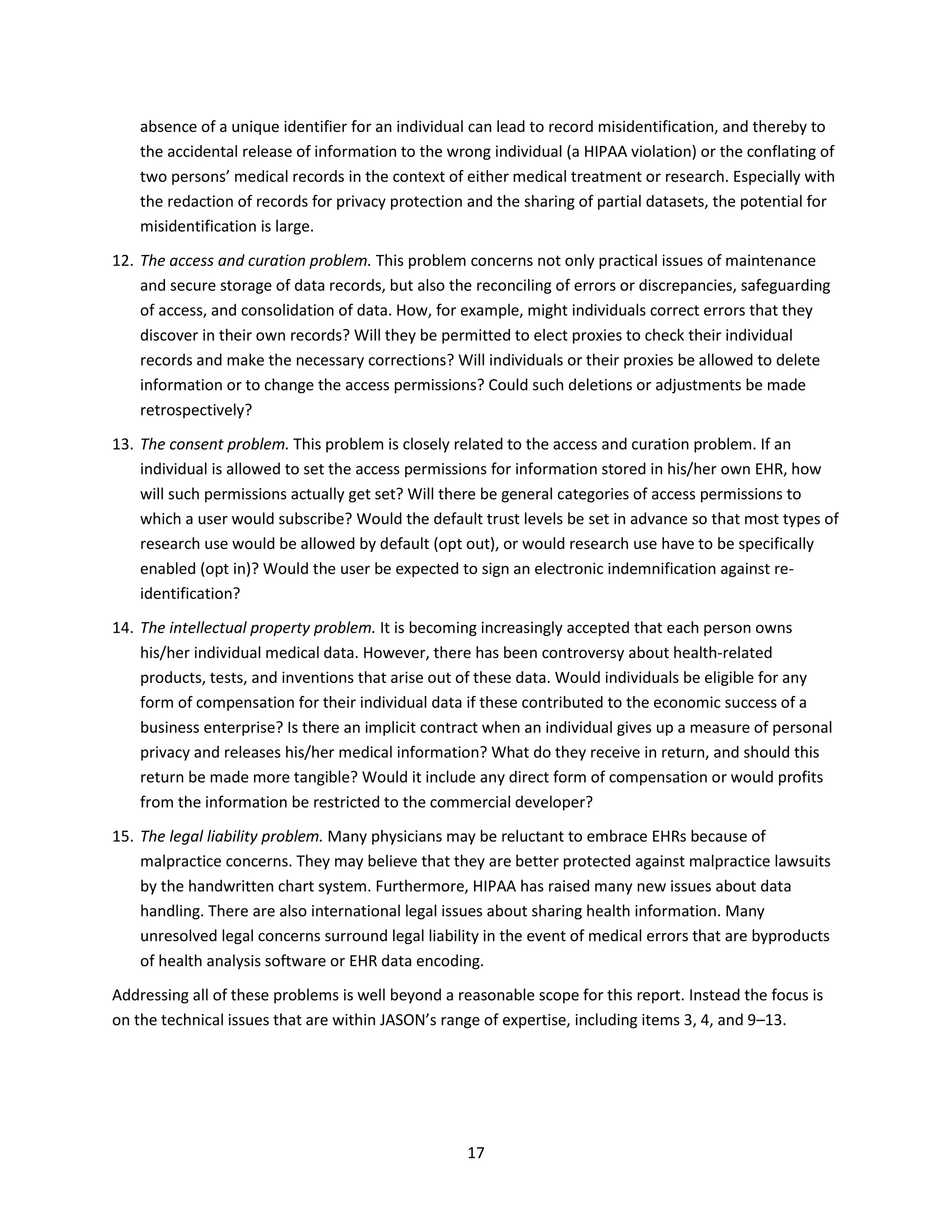 17
absence of a unique identifier for an individual can lead to record misidentification, and thereby to
the accidental release of information to the wrong individual (a HIPAA violation) or the conflating of
two persons’ medical records in the context of either medical treatment or research. Especially with
the redaction of records for privacy protection and the sharing of partial datasets, the potential for
misidentification is large.
12. The access and curation problem. This problem concerns not only practical issues of maintenance
and secure storage of data records, but also the reconciling of errors or discrepancies, safeguarding
of access, and consolidation of data. How, for example, might individuals correct errors that they
discover in their own records? Will they be permitted to elect proxies to check their individual
records and make the necessary corrections? Will individuals or their proxies be allowed to delete
information or to change the access permissions? Could such deletions or adjustments be made
retrospectively?
13. The consent problem. This problem is closely related to the access and curation problem. If an
individual is allowed to set the access permissions for information stored in his/her own EHR, how
will such permissions actually get set? Will there be general categories of access permissions to
which a user would subscribe? Would the default trust levels be set in advance so that most types of
research use would be allowed by default (opt out), or would research use have to be specifically
enabled (opt in)? Would the user be expected to sign an electronic indemnification against re-
identification?
14. The intellectual property problem. It is becoming increasingly accepted that each person owns
his/her individual medical data. However, there has been controversy about health-related
products, tests, and inventions that arise out of these data. Would individuals be eligible for any
form of compensation for their individual data if these contributed to the economic success of a
business enterprise? Is there an implicit contract when an individual gives up a measure of personal
privacy and releases his/her medical information? What do they receive in return, and should this
return be made more tangible? Would it include any direct form of compensation or would profits
from the information be restricted to the commercial developer?
15. The legal liability problem. Many physicians may be reluctant to embrace EHRs because of
malpractice concerns. They may believe that they are better protected against malpractice lawsuits
by the handwritten chart system. Furthermore, HIPAA has raised many new issues about data
handling. There are also international legal issues about sharing health information. Many
unresolved legal concerns surround legal liability in the event of medical errors that are byproducts
of health analysis software or EHR data encoding.
Addressing all of these problems is well beyond a reasonable scope for this report. Instead the focus is
on the technical issues that are within JASON’s range of expertise, including items 3, 4, and 9–13.
 