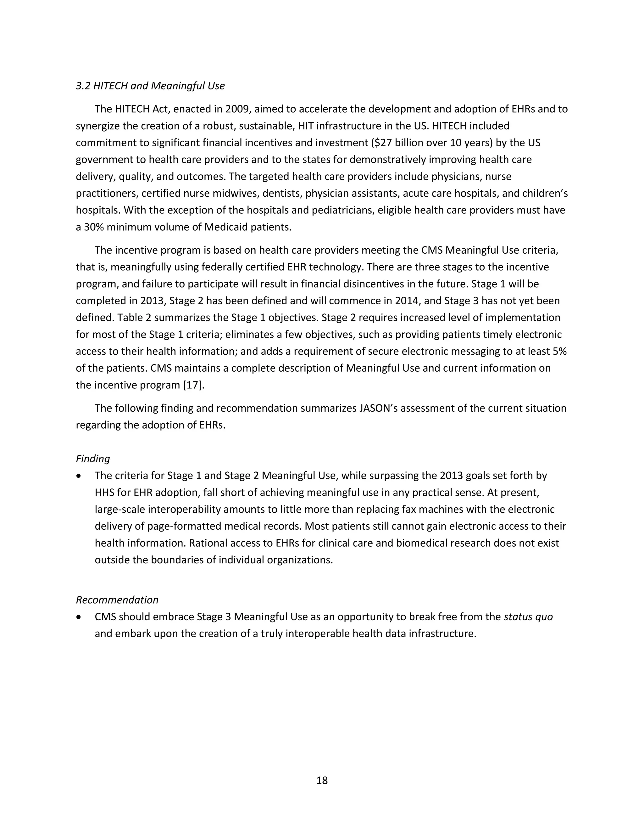 18
3.2 HITECH and Meaningful Use
The HITECH Act, enacted in 2009, aimed to accelerate the development and adoption of EHRs and to
synergize the creation of a robust, sustainable, HIT infrastructure in the US. HITECH included
commitment to significant financial incentives and investment ($27 billion over 10 years) by the US
government to health care providers and to the states for demonstratively improving health care
delivery, quality, and outcomes. The targeted health care providers include physicians, nurse
practitioners, certified nurse midwives, dentists, physician assistants, acute care hospitals, and children’s
hospitals. With the exception of the hospitals and pediatricians, eligible health care providers must have
a 30% minimum volume of Medicaid patients.
The incentive program is based on health care providers meeting the CMS Meaningful Use criteria,
that is, meaningfully using federally certified EHR technology. There are three stages to the incentive
program, and failure to participate will result in financial disincentives in the future. Stage 1 will be
completed in 2013, Stage 2 has been defined and will commence in 2014, and Stage 3 has not yet been
defined. Table 2 summarizes the Stage 1 objectives. Stage 2 requires increased level of implementation
for most of the Stage 1 criteria; eliminates a few objectives, such as providing patients timely electronic
access to their health information; and adds a requirement of secure electronic messaging to at least 5%
of the patients. CMS maintains a complete description of Meaningful Use and current information on
the incentive program [17].
The following finding and recommendation summarizes JASON’s assessment of the current situation
regarding the adoption of EHRs.
Finding
 The criteria for Stage 1 and Stage 2 Meaningful Use, while surpassing the 2013 goals set forth by
HHS for EHR adoption, fall short of achieving meaningful use in any practical sense. At present,
large-scale interoperability amounts to little more than replacing fax machines with the electronic
delivery of page-formatted medical records. Most patients still cannot gain electronic access to their
health information. Rational access to EHRs for clinical care and biomedical research does not exist
outside the boundaries of individual organizations.
Recommendation
 CMS should embrace Stage 3 Meaningful Use as an opportunity to break free from the status quo
and embark upon the creation of a truly interoperable health data infrastructure.
 