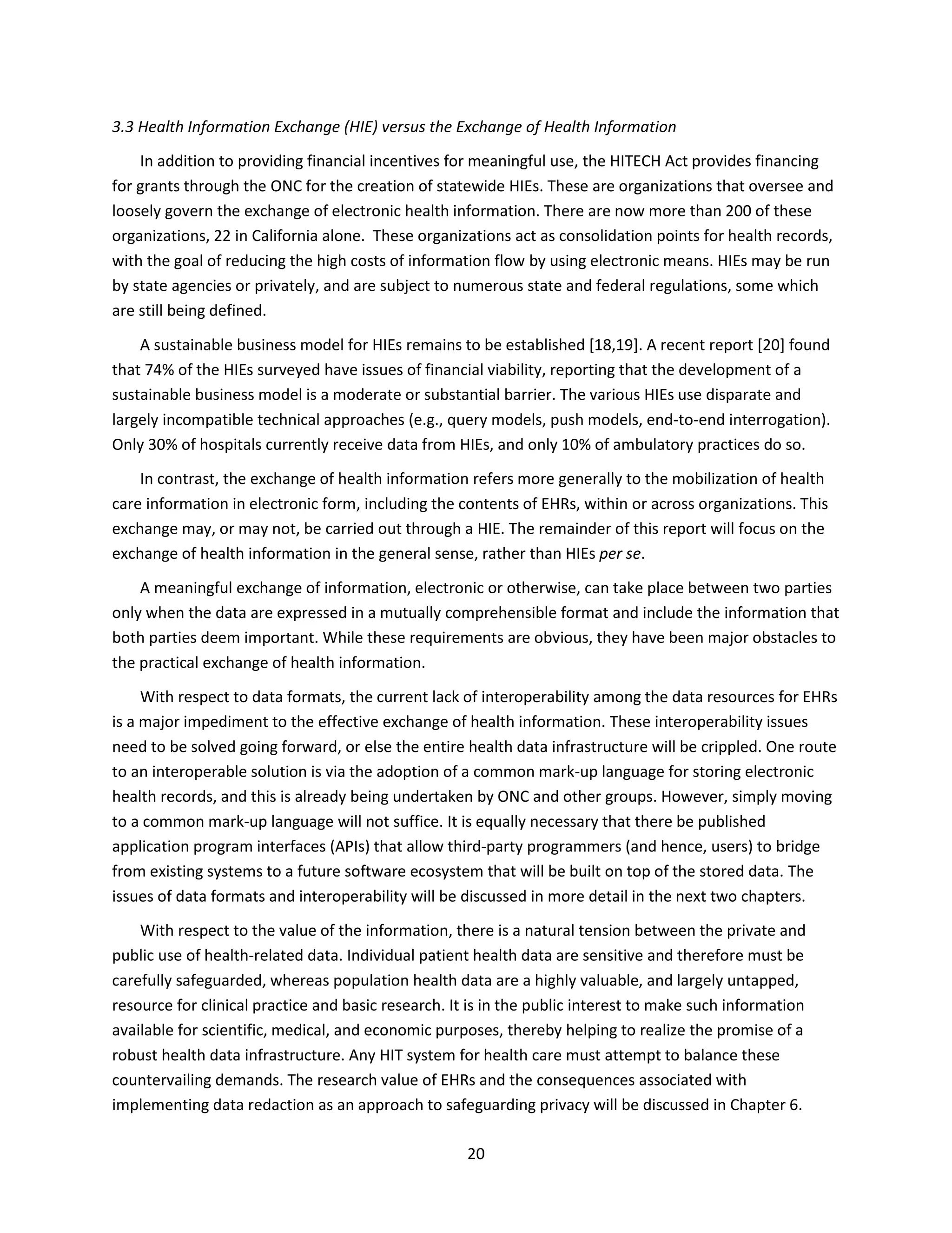20
3.3 Health Information Exchange (HIE) versus the Exchange of Health Information
In addition to providing financial incentives for meaningful use, the HITECH Act provides financing
for grants through the ONC for the creation of statewide HIEs. These are organizations that oversee and
loosely govern the exchange of electronic health information. There are now more than 200 of these
organizations, 22 in California alone. These organizations act as consolidation points for health records,
with the goal of reducing the high costs of information flow by using electronic means. HIEs may be run
by state agencies or privately, and are subject to numerous state and federal regulations, some which
are still being defined.
A sustainable business model for HIEs remains to be established [18,19]. A recent report [20] found
that 74% of the HIEs surveyed have issues of financial viability, reporting that the development of a
sustainable business model is a moderate or substantial barrier. The various HIEs use disparate and
largely incompatible technical approaches (e.g., query models, push models, end-to-end interrogation).
Only 30% of hospitals currently receive data from HIEs, and only 10% of ambulatory practices do so.
In contrast, the exchange of health information refers more generally to the mobilization of health
care information in electronic form, including the contents of EHRs, within or across organizations. This
exchange may, or may not, be carried out through a HIE. The remainder of this report will focus on the
exchange of health information in the general sense, rather than HIEs per se.
A meaningful exchange of information, electronic or otherwise, can take place between two parties
only when the data are expressed in a mutually comprehensible format and include the information that
both parties deem important. While these requirements are obvious, they have been major obstacles to
the practical exchange of health information.
With respect to data formats, the current lack of interoperability among the data resources for EHRs
is a major impediment to the effective exchange of health information. These interoperability issues
need to be solved going forward, or else the entire health data infrastructure will be crippled. One route
to an interoperable solution is via the adoption of a common mark-up language for storing electronic
health records, and this is already being undertaken by ONC and other groups. However, simply moving
to a common mark-up language will not suffice. It is equally necessary that there be published
application program interfaces (APIs) that allow third-party programmers (and hence, users) to bridge
from existing systems to a future software ecosystem that will be built on top of the stored data. The
issues of data formats and interoperability will be discussed in more detail in the next two chapters.
With respect to the value of the information, there is a natural tension between the private and
public use of health-related data. Individual patient health data are sensitive and therefore must be
carefully safeguarded, whereas population health data are a highly valuable, and largely untapped,
resource for clinical practice and basic research. It is in the public interest to make such information
available for scientific, medical, and economic purposes, thereby helping to realize the promise of a
robust health data infrastructure. Any HIT system for health care must attempt to balance these
countervailing demands. The research value of EHRs and the consequences associated with
implementing data redaction as an approach to safeguarding privacy will be discussed in Chapter 6.
 