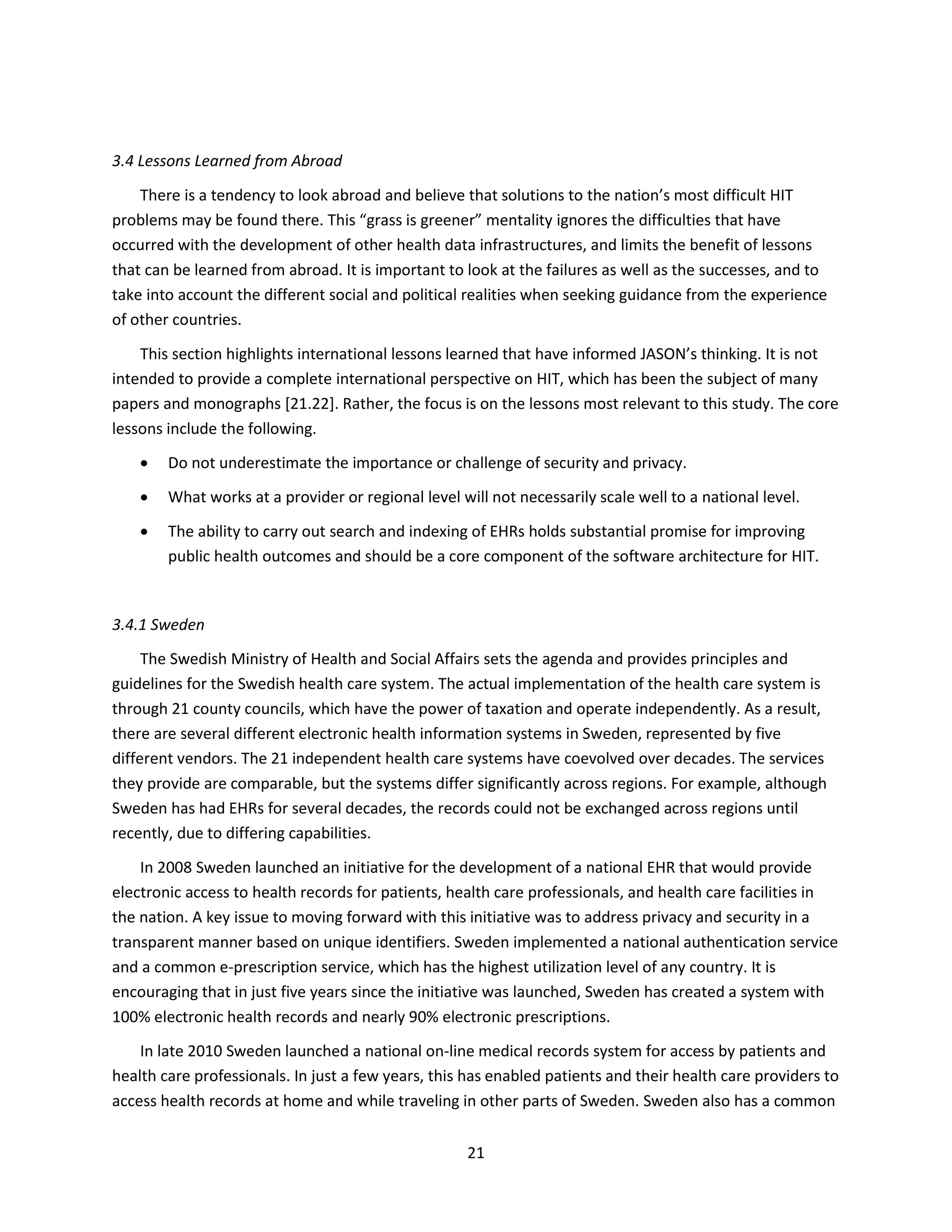 21
3.4 Lessons Learned from Abroad
There is a tendency to look abroad and believe that solutions to the nation’s most difficult HIT
problems may be found there. This “grass is greener” mentality ignores the difficulties that have
occurred with the development of other health data infrastructures, and limits the benefit of lessons
that can be learned from abroad. It is important to look at the failures as well as the successes, and to
take into account the different social and political realities when seeking guidance from the experience
of other countries.
This section highlights international lessons learned that have informed JASON’s thinking. It is not
intended to provide a complete international perspective on HIT, which has been the subject of many
papers and monographs [21.22]. Rather, the focus is on the lessons most relevant to this study. The core
lessons include the following.
 Do not underestimate the importance or challenge of security and privacy.
 What works at a provider or regional level will not necessarily scale well to a national level.
 The ability to carry out search and indexing of EHRs holds substantial promise for improving
public health outcomes and should be a core component of the software architecture for HIT.
3.4.1 Sweden
The Swedish Ministry of Health and Social Affairs sets the agenda and provides principles and
guidelines for the Swedish health care system. The actual implementation of the health care system is
through 21 county councils, which have the power of taxation and operate independently. As a result,
there are several different electronic health information systems in Sweden, represented by five
different vendors. The 21 independent health care systems have coevolved over decades. The services
they provide are comparable, but the systems differ significantly across regions. For example, although
Sweden has had EHRs for several decades, the records could not be exchanged across regions until
recently, due to differing capabilities.
In 2008 Sweden launched an initiative for the development of a national EHR that would provide
electronic access to health records for patients, health care professionals, and health care facilities in
the nation. A key issue to moving forward with this initiative was to address privacy and security in a
transparent manner based on unique identifiers. Sweden implemented a national authentication service
and a common e-prescription service, which has the highest utilization level of any country. It is
encouraging that in just five years since the initiative was launched, Sweden has created a system with
100% electronic health records and nearly 90% electronic prescriptions.
In late 2010 Sweden launched a national on-line medical records system for access by patients and
health care professionals. In just a few years, this has enabled patients and their health care providers to
access health records at home and while traveling in other parts of Sweden. Sweden also has a common
 