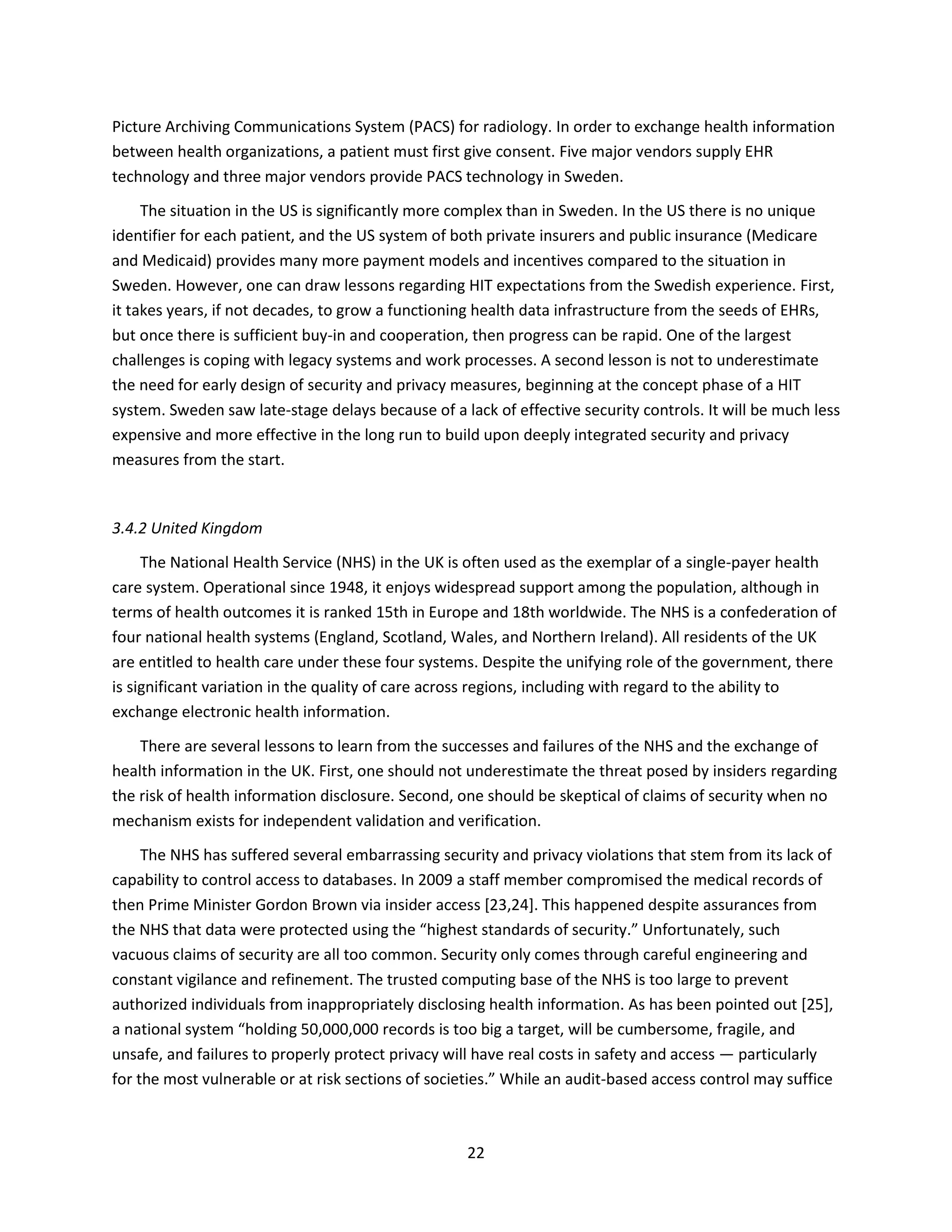 22
Picture Archiving Communications System (PACS) for radiology. In order to exchange health information
between health organizations, a patient must first give consent. Five major vendors supply EHR
technology and three major vendors provide PACS technology in Sweden.
The situation in the US is significantly more complex than in Sweden. In the US there is no unique
identifier for each patient, and the US system of both private insurers and public insurance (Medicare
and Medicaid) provides many more payment models and incentives compared to the situation in
Sweden. However, one can draw lessons regarding HIT expectations from the Swedish experience. First,
it takes years, if not decades, to grow a functioning health data infrastructure from the seeds of EHRs,
but once there is sufficient buy-in and cooperation, then progress can be rapid. One of the largest
challenges is coping with legacy systems and work processes. A second lesson is not to underestimate
the need for early design of security and privacy measures, beginning at the concept phase of a HIT
system. Sweden saw late-stage delays because of a lack of effective security controls. It will be much less
expensive and more effective in the long run to build upon deeply integrated security and privacy
measures from the start.
3.4.2 United Kingdom
The National Health Service (NHS) in the UK is often used as the exemplar of a single-payer health
care system. Operational since 1948, it enjoys widespread support among the population, although in
terms of health outcomes it is ranked 15th in Europe and 18th worldwide. The NHS is a confederation of
four national health systems (England, Scotland, Wales, and Northern Ireland). All residents of the UK
are entitled to health care under these four systems. Despite the unifying role of the government, there
is significant variation in the quality of care across regions, including with regard to the ability to
exchange electronic health information.
There are several lessons to learn from the successes and failures of the NHS and the exchange of
health information in the UK. First, one should not underestimate the threat posed by insiders regarding
the risk of health information disclosure. Second, one should be skeptical of claims of security when no
mechanism exists for independent validation and verification.
The NHS has suffered several embarrassing security and privacy violations that stem from its lack of
capability to control access to databases. In 2009 a staff member compromised the medical records of
then Prime Minister Gordon Brown via insider access [23,24]. This happened despite assurances from
the NHS that data were protected using the “highest standards of security.” Unfortunately, such
vacuous claims of security are all too common. Security only comes through careful engineering and
constant vigilance and refinement. The trusted computing base of the NHS is too large to prevent
authorized individuals from inappropriately disclosing health information. As has been pointed out [25],
a national system “holding 50,000,000 records is too big a target, will be cumbersome, fragile, and
unsafe, and failures to properly protect privacy will have real costs in safety and access — particularly
for the most vulnerable or at risk sections of societies.” While an audit-based access control may suffice
 