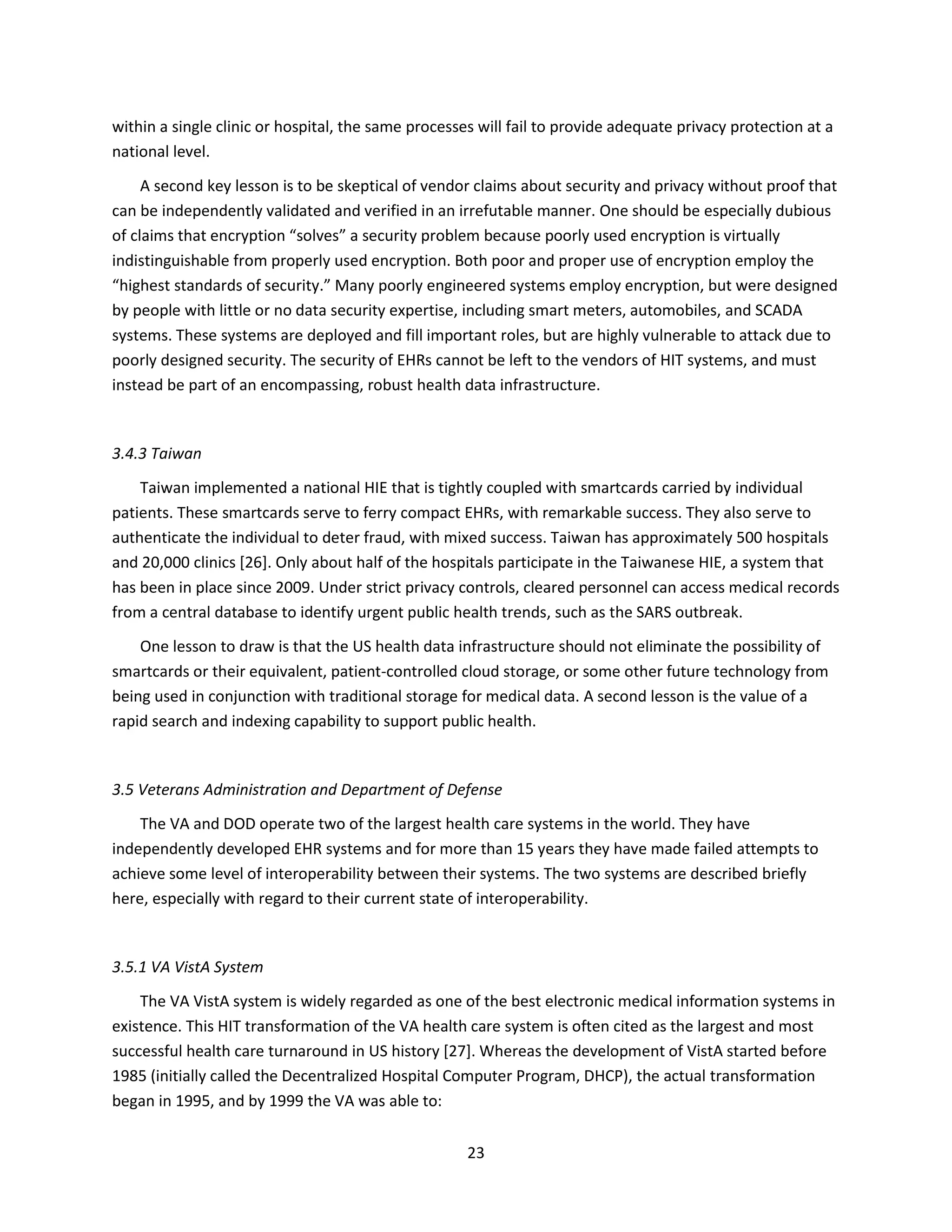 23
within a single clinic or hospital, the same processes will fail to provide adequate privacy protection at a
national level.
A second key lesson is to be skeptical of vendor claims about security and privacy without proof that
can be independently validated and verified in an irrefutable manner. One should be especially dubious
of claims that encryption “solves” a security problem because poorly used encryption is virtually
indistinguishable from properly used encryption. Both poor and proper use of encryption employ the
“highest standards of security.” Many poorly engineered systems employ encryption, but were designed
by people with little or no data security expertise, including smart meters, automobiles, and SCADA
systems. These systems are deployed and fill important roles, but are highly vulnerable to attack due to
poorly designed security. The security of EHRs cannot be left to the vendors of HIT systems, and must
instead be part of an encompassing, robust health data infrastructure.
3.4.3 Taiwan
Taiwan implemented a national HIE that is tightly coupled with smartcards carried by individual
patients. These smartcards serve to ferry compact EHRs, with remarkable success. They also serve to
authenticate the individual to deter fraud, with mixed success. Taiwan has approximately 500 hospitals
and 20,000 clinics [26]. Only about half of the hospitals participate in the Taiwanese HIE, a system that
has been in place since 2009. Under strict privacy controls, cleared personnel can access medical records
from a central database to identify urgent public health trends, such as the SARS outbreak.
One lesson to draw is that the US health data infrastructure should not eliminate the possibility of
smartcards or their equivalent, patient-controlled cloud storage, or some other future technology from
being used in conjunction with traditional storage for medical data. A second lesson is the value of a
rapid search and indexing capability to support public health.
3.5 Veterans Administration and Department of Defense
The VA and DOD operate two of the largest health care systems in the world. They have
independently developed EHR systems and for more than 15 years they have made failed attempts to
achieve some level of interoperability between their systems. The two systems are described briefly
here, especially with regard to their current state of interoperability.
3.5.1 VA VistA System
The VA VistA system is widely regarded as one of the best electronic medical information systems in
existence. This HIT transformation of the VA health care system is often cited as the largest and most
successful health care turnaround in US history [27]. Whereas the development of VistA started before
1985 (initially called the Decentralized Hospital Computer Program, DHCP), the actual transformation
began in 1995, and by 1999 the VA was able to:
 
