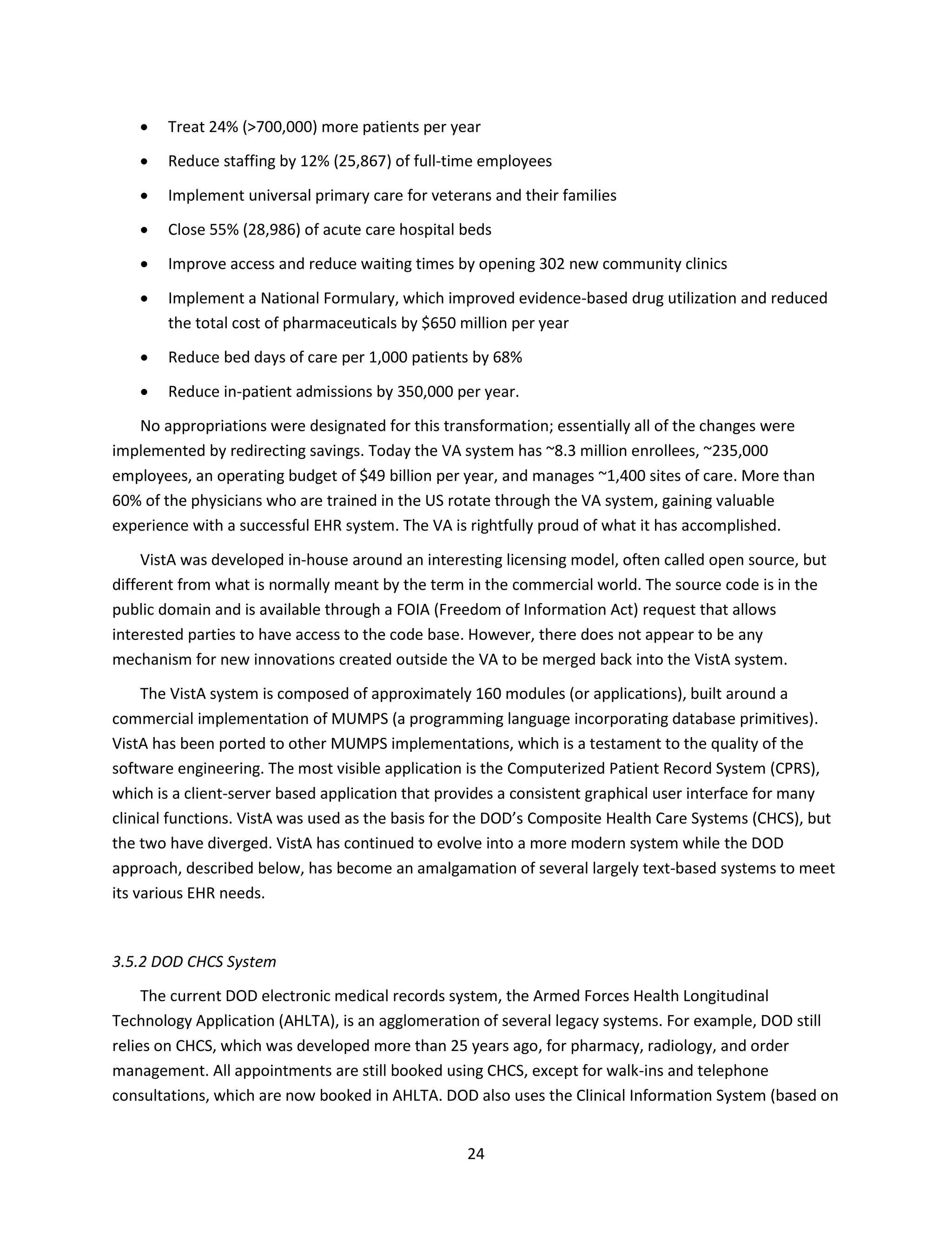 24
 Treat 24% (>700,000) more patients per year
 Reduce staffing by 12% (25,867) of full-time employees
 Implement universal primary care for veterans and their families
 Close 55% (28,986) of acute care hospital beds
 Improve access and reduce waiting times by opening 302 new community clinics
 Implement a National Formulary, which improved evidence-based drug utilization and reduced
the total cost of pharmaceuticals by $650 million per year
 Reduce bed days of care per 1,000 patients by 68%
 Reduce in-patient admissions by 350,000 per year.
No appropriations were designated for this transformation; essentially all of the changes were
implemented by redirecting savings. Today the VA system has ~8.3 million enrollees, ~235,000
employees, an operating budget of $49 billion per year, and manages ~1,400 sites of care. More than
60% of the physicians who are trained in the US rotate through the VA system, gaining valuable
experience with a successful EHR system. The VA is rightfully proud of what it has accomplished.
VistA was developed in-house around an interesting licensing model, often called open source, but
different from what is normally meant by the term in the commercial world. The source code is in the
public domain and is available through a FOIA (Freedom of Information Act) request that allows
interested parties to have access to the code base. However, there does not appear to be any
mechanism for new innovations created outside the VA to be merged back into the VistA system.
The VistA system is composed of approximately 160 modules (or applications), built around a
commercial implementation of MUMPS (a programming language incorporating database primitives).
VistA has been ported to other MUMPS implementations, which is a testament to the quality of the
software engineering. The most visible application is the Computerized Patient Record System (CPRS),
which is a client-server based application that provides a consistent graphical user interface for many
clinical functions. VistA was used as the basis for the DOD’s Composite Health Care Systems (CHCS), but
the two have diverged. VistA has continued to evolve into a more modern system while the DOD
approach, described below, has become an amalgamation of several largely text-based systems to meet
its various EHR needs.
3.5.2 DOD CHCS System
The current DOD electronic medical records system, the Armed Forces Health Longitudinal
Technology Application (AHLTA), is an agglomeration of several legacy systems. For example, DOD still
relies on CHCS, which was developed more than 25 years ago, for pharmacy, radiology, and order
management. All appointments are still booked using CHCS, except for walk-ins and telephone
consultations, which are now booked in AHLTA. DOD also uses the Clinical Information System (based on
 