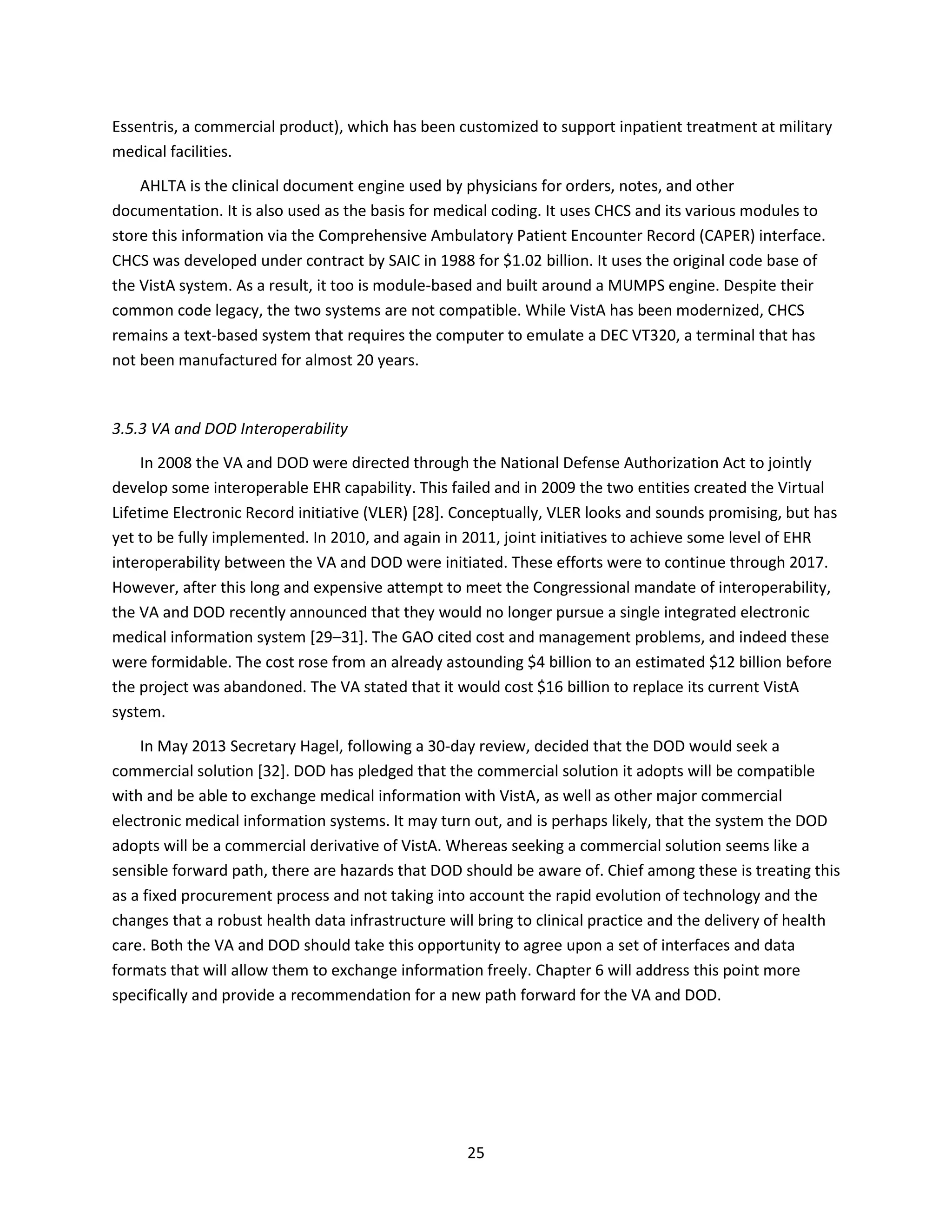 25
Essentris, a commercial product), which has been customized to support inpatient treatment at military
medical facilities.
AHLTA is the clinical document engine used by physicians for orders, notes, and other
documentation. It is also used as the basis for medical coding. It uses CHCS and its various modules to
store this information via the Comprehensive Ambulatory Patient Encounter Record (CAPER) interface.
CHCS was developed under contract by SAIC in 1988 for $1.02 billion. It uses the original code base of
the VistA system. As a result, it too is module-based and built around a MUMPS engine. Despite their
common code legacy, the two systems are not compatible. While VistA has been modernized, CHCS
remains a text-based system that requires the computer to emulate a DEC VT320, a terminal that has
not been manufactured for almost 20 years.
3.5.3 VA and DOD Interoperability
In 2008 the VA and DOD were directed through the National Defense Authorization Act to jointly
develop some interoperable EHR capability. This failed and in 2009 the two entities created the Virtual
Lifetime Electronic Record initiative (VLER) [28]. Conceptually, VLER looks and sounds promising, but has
yet to be fully implemented. In 2010, and again in 2011, joint initiatives to achieve some level of EHR
interoperability between the VA and DOD were initiated. These efforts were to continue through 2017.
However, after this long and expensive attempt to meet the Congressional mandate of interoperability,
the VA and DOD recently announced that they would no longer pursue a single integrated electronic
medical information system [29–31]. The GAO cited cost and management problems, and indeed these
were formidable. The cost rose from an already astounding $4 billion to an estimated $12 billion before
the project was abandoned. The VA stated that it would cost $16 billion to replace its current VistA
system.
In May 2013 Secretary Hagel, following a 30-day review, decided that the DOD would seek a
commercial solution [32]. DOD has pledged that the commercial solution it adopts will be compatible
with and be able to exchange medical information with VistA, as well as other major commercial
electronic medical information systems. It may turn out, and is perhaps likely, that the system the DOD
adopts will be a commercial derivative of VistA. Whereas seeking a commercial solution seems like a
sensible forward path, there are hazards that DOD should be aware of. Chief among these is treating this
as a fixed procurement process and not taking into account the rapid evolution of technology and the
changes that a robust health data infrastructure will bring to clinical practice and the delivery of health
care. Both the VA and DOD should take this opportunity to agree upon a set of interfaces and data
formats that will allow them to exchange information freely. Chapter 6 will address this point more
specifically and provide a recommendation for a new path forward for the VA and DOD.
 