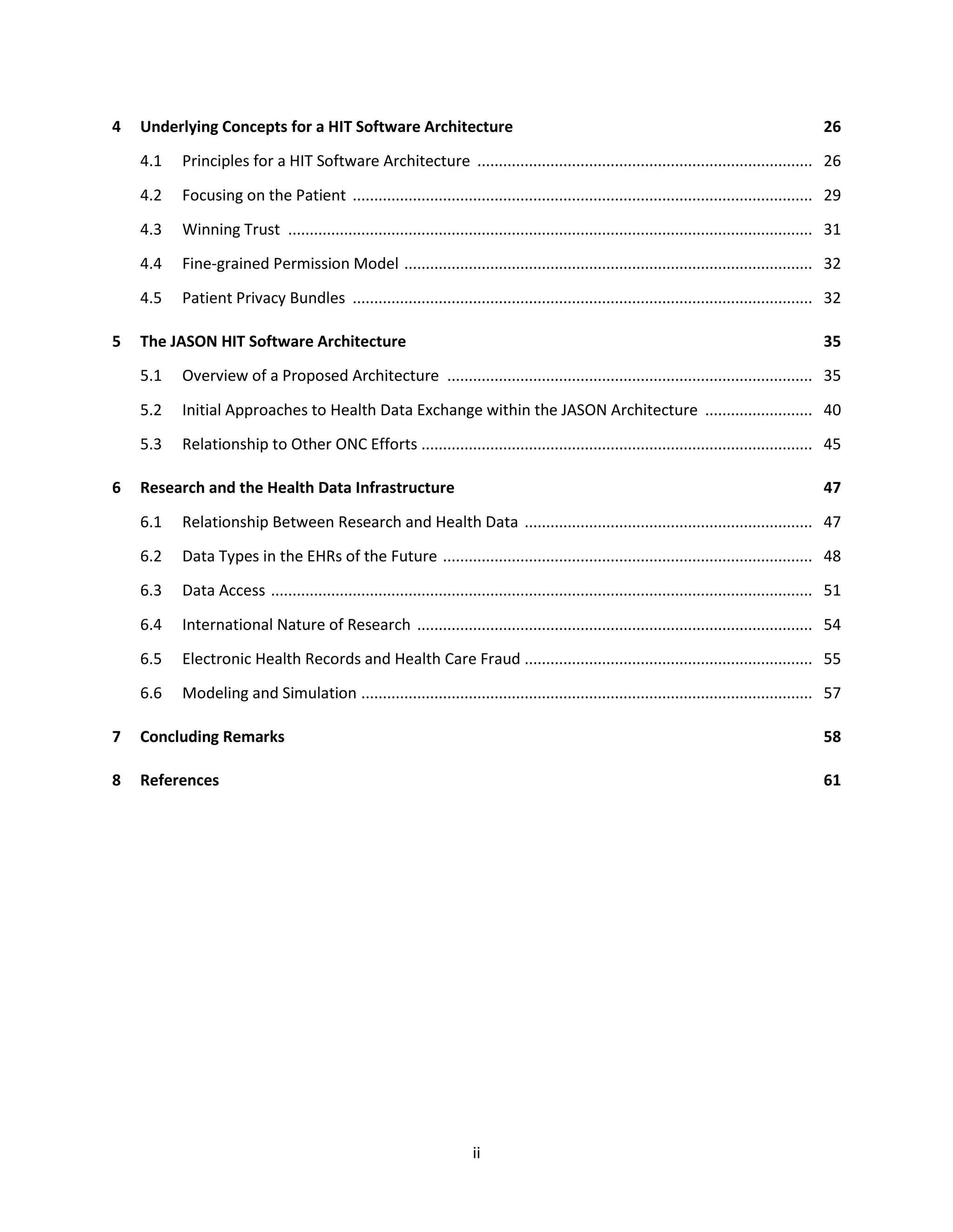 ii
4 Underlying Concepts for a HIT Software Architecture 26
4.1 Principles for a HIT Software Architecture .............................................................................. 26
4.2 Focusing on the Patient ........................................................................................................... 29
4.3 Winning Trust .......................................................................................................................... 31
4.4 Fine-grained Permission Model ............................................................................................... 32
4.5 Patient Privacy Bundles ........................................................................................................... 32
5 The JASON HIT Software Architecture 35
5.1 Overview of a Proposed Architecture ..................................................................................... 35
5.2 Initial Approaches to Health Data Exchange within the JASON Architecture ......................... 40
5.3 Relationship to Other ONC Efforts ........................................................................................... 45
6 Research and the Health Data Infrastructure 47
6.1 Relationship Between Research and Health Data ................................................................... 47
6.2 Data Types in the EHRs of the Future ...................................................................................... 48
6.3 Data Access .............................................................................................................................. 51
6.4 International Nature of Research ............................................................................................ 54
6.5 Electronic Health Records and Health Care Fraud ................................................................... 55
6.6 Modeling and Simulation ......................................................................................................... 57
7 Concluding Remarks 58
8 References 61
 