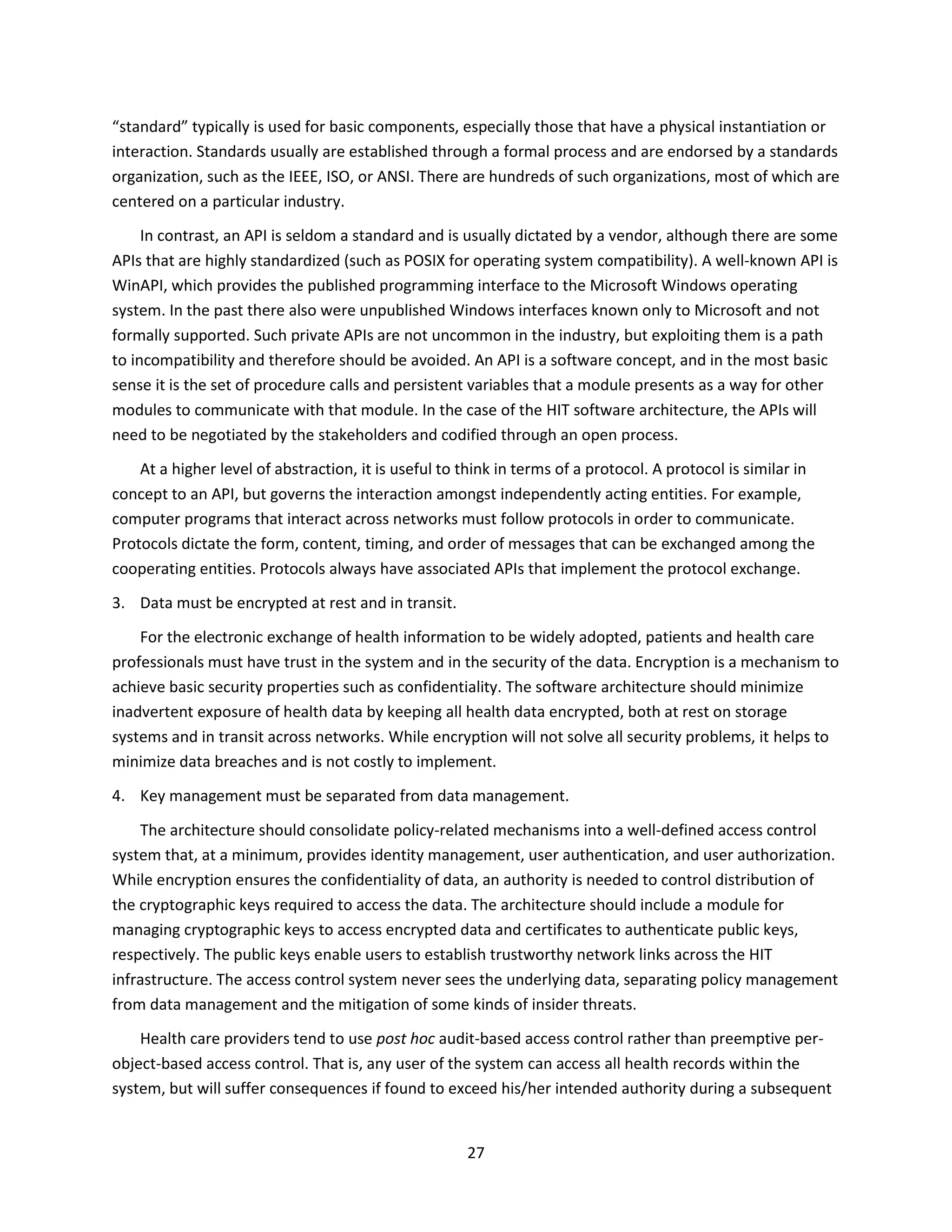 27
“standard” typically is used for basic components, especially those that have a physical instantiation or
interaction. Standards usually are established through a formal process and are endorsed by a standards
organization, such as the IEEE, ISO, or ANSI. There are hundreds of such organizations, most of which are
centered on a particular industry.
In contrast, an API is seldom a standard and is usually dictated by a vendor, although there are some
APIs that are highly standardized (such as POSIX for operating system compatibility). A well-known API is
WinAPI, which provides the published programming interface to the Microsoft Windows operating
system. In the past there also were unpublished Windows interfaces known only to Microsoft and not
formally supported. Such private APIs are not uncommon in the industry, but exploiting them is a path
to incompatibility and therefore should be avoided. An API is a software concept, and in the most basic
sense it is the set of procedure calls and persistent variables that a module presents as a way for other
modules to communicate with that module. In the case of the HIT software architecture, the APIs will
need to be negotiated by the stakeholders and codified through an open process.
At a higher level of abstraction, it is useful to think in terms of a protocol. A protocol is similar in
concept to an API, but governs the interaction amongst independently acting entities. For example,
computer programs that interact across networks must follow protocols in order to communicate.
Protocols dictate the form, content, timing, and order of messages that can be exchanged among the
cooperating entities. Protocols always have associated APIs that implement the protocol exchange.
3. Data must be encrypted at rest and in transit.
For the electronic exchange of health information to be widely adopted, patients and health care
professionals must have trust in the system and in the security of the data. Encryption is a mechanism to
achieve basic security properties such as confidentiality. The software architecture should minimize
inadvertent exposure of health data by keeping all health data encrypted, both at rest on storage
systems and in transit across networks. While encryption will not solve all security problems, it helps to
minimize data breaches and is not costly to implement.
4. Key management must be separated from data management.
The architecture should consolidate policy-related mechanisms into a well-defined access control
system that, at a minimum, provides identity management, user authentication, and user authorization.
While encryption ensures the confidentiality of data, an authority is needed to control distribution of
the cryptographic keys required to access the data. The architecture should include a module for
managing cryptographic keys to access encrypted data and certificates to authenticate public keys,
respectively. The public keys enable users to establish trustworthy network links across the HIT
infrastructure. The access control system never sees the underlying data, separating policy management
from data management and the mitigation of some kinds of insider threats.
Health care providers tend to use post hoc audit-based access control rather than preemptive per-
object-based access control. That is, any user of the system can access all health records within the
system, but will suffer consequences if found to exceed his/her intended authority during a subsequent
 