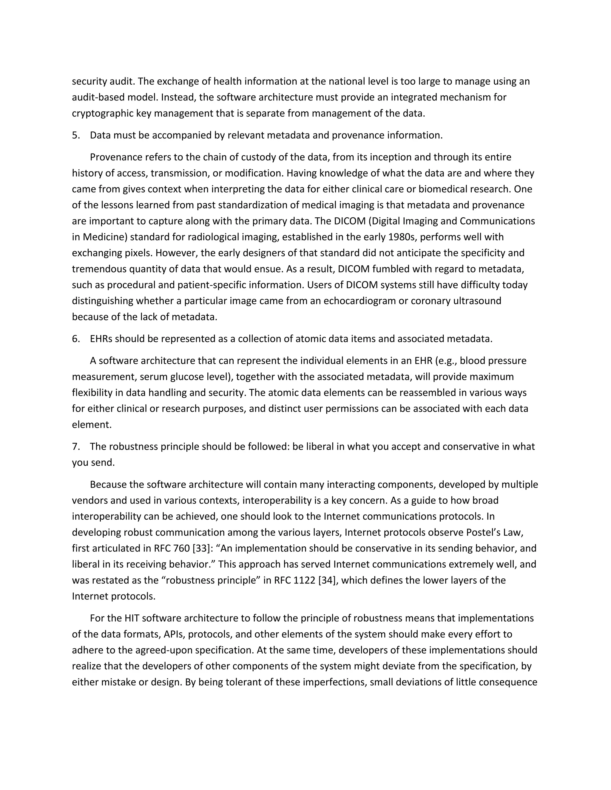 security audit. The exchange of health information at the national level is too large to manage using an
audit-based model. Instead, the software architecture must provide an integrated mechanism for
cryptographic key management that is separate from management of the data.
5. Data must be accompanied by relevant metadata and provenance information.
Provenance refers to the chain of custody of the data, from its inception and through its entire
history of access, transmission, or modification. Having knowledge of what the data are and where they
came from gives context when interpreting the data for either clinical care or biomedical research. One
of the lessons learned from past standardization of medical imaging is that metadata and provenance
are important to capture along with the primary data. The DICOM (Digital Imaging and Communications
in Medicine) standard for radiological imaging, established in the early 1980s, performs well with
exchanging pixels. However, the early designers of that standard did not anticipate the specificity and
tremendous quantity of data that would ensue. As a result, DICOM fumbled with regard to metadata,
such as procedural and patient-specific information. Users of DICOM systems still have difficulty today
distinguishing whether a particular image came from an echocardiogram or coronary ultrasound
because of the lack of metadata.
6. EHRs should be represented as a collection of atomic data items and associated metadata.
A software architecture that can represent the individual elements in an EHR (e.g., blood pressure
measurement, serum glucose level), together with the associated metadata, will provide maximum
flexibility in data handling and security. The atomic data elements can be reassembled in various ways
for either clinical or research purposes, and distinct user permissions can be associated with each data
element.
7. The robustness principle should be followed: be liberal in what you accept and conservative in what
you send.
Because the software architecture will contain many interacting components, developed by multiple
vendors and used in various contexts, interoperability is a key concern. As a guide to how broad
interoperability can be achieved, one should look to the Internet communications protocols. In
developing robust communication among the various layers, Internet protocols observe Postel’s Law,
first articulated in RFC 760 [33]: “An implementation should be conservative in its sending behavior, and
liberal in its receiving behavior.” This approach has served Internet communications extremely well, and
was restated as the “robustness principle” in RFC 1122 [34], which defines the lower layers of the
Internet protocols.
For the HIT software architecture to follow the principle of robustness means that implementations
of the data formats, APIs, protocols, and other elements of the system should make every effort to
adhere to the agreed-upon specification. At the same time, developers of these implementations should
realize that the developers of other components of the system might deviate from the specification, by
either mistake or design. By being tolerant of these imperfections, small deviations of little consequence
 
