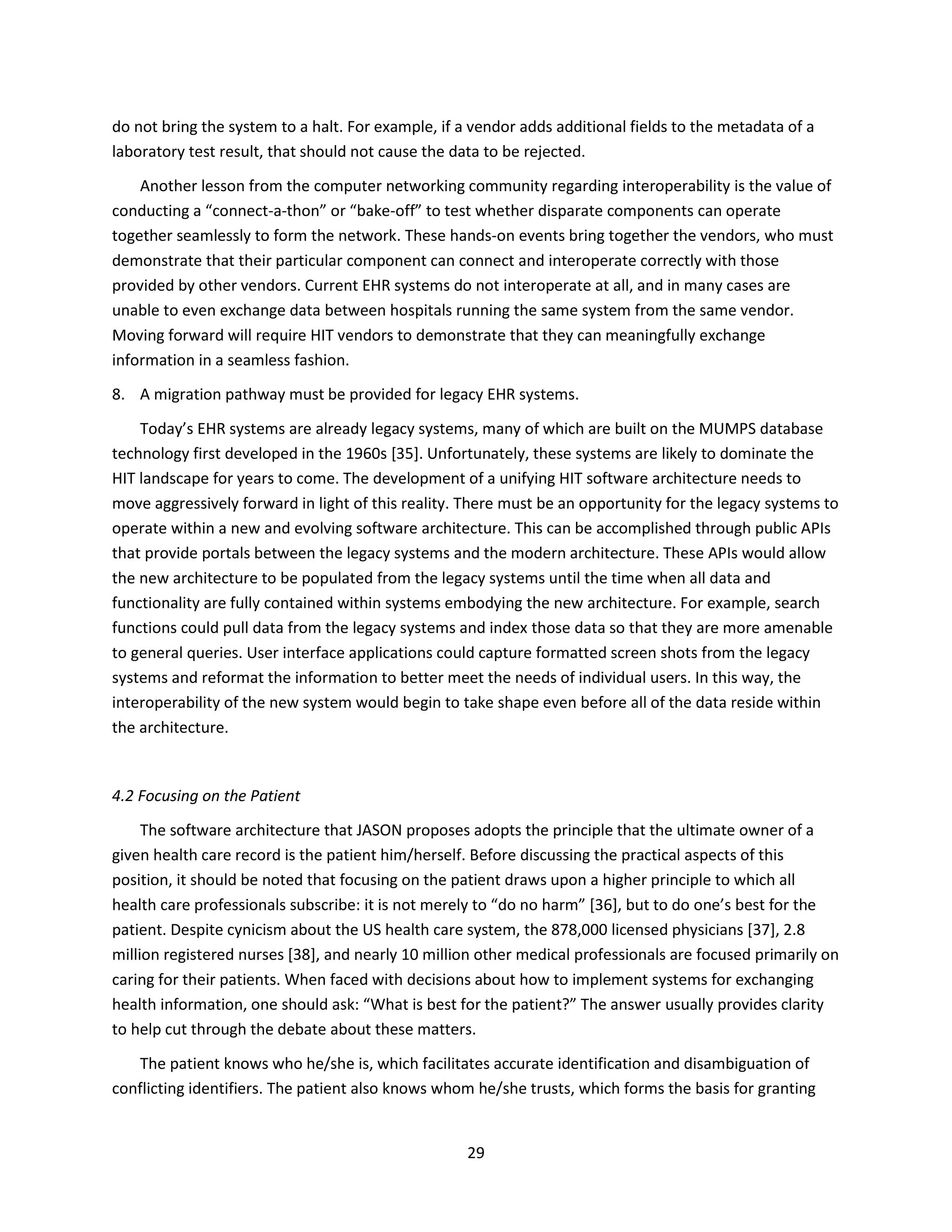 29
do not bring the system to a halt. For example, if a vendor adds additional fields to the metadata of a
laboratory test result, that should not cause the data to be rejected.
Another lesson from the computer networking community regarding interoperability is the value of
conducting a “connect-a-thon” or “bake-off” to test whether disparate components can operate
together seamlessly to form the network. These hands-on events bring together the vendors, who must
demonstrate that their particular component can connect and interoperate correctly with those
provided by other vendors. Current EHR systems do not interoperate at all, and in many cases are
unable to even exchange data between hospitals running the same system from the same vendor.
Moving forward will require HIT vendors to demonstrate that they can meaningfully exchange
information in a seamless fashion.
8. A migration pathway must be provided for legacy EHR systems.
Today’s EHR systems are already legacy systems, many of which are built on the MUMPS database
technology first developed in the 1960s [35]. Unfortunately, these systems are likely to dominate the
HIT landscape for years to come. The development of a unifying HIT software architecture needs to
move aggressively forward in light of this reality. There must be an opportunity for the legacy systems to
operate within a new and evolving software architecture. This can be accomplished through public APIs
that provide portals between the legacy systems and the modern architecture. These APIs would allow
the new architecture to be populated from the legacy systems until the time when all data and
functionality are fully contained within systems embodying the new architecture. For example, search
functions could pull data from the legacy systems and index those data so that they are more amenable
to general queries. User interface applications could capture formatted screen shots from the legacy
systems and reformat the information to better meet the needs of individual users. In this way, the
interoperability of the new system would begin to take shape even before all of the data reside within
the architecture.
4.2 Focusing on the Patient
The software architecture that JASON proposes adopts the principle that the ultimate owner of a
given health care record is the patient him/herself. Before discussing the practical aspects of this
position, it should be noted that focusing on the patient draws upon a higher principle to which all
health care professionals subscribe: it is not merely to “do no harm” [36], but to do one’s best for the
patient. Despite cynicism about the US health care system, the 878,000 licensed physicians [37], 2.8
million registered nurses [38], and nearly 10 million other medical professionals are focused primarily on
caring for their patients. When faced with decisions about how to implement systems for exchanging
health information, one should ask: “What is best for the patient?” The answer usually provides clarity
to help cut through the debate about these matters.
The patient knows who he/she is, which facilitates accurate identification and disambiguation of
conflicting identifiers. The patient also knows whom he/she trusts, which forms the basis for granting
 