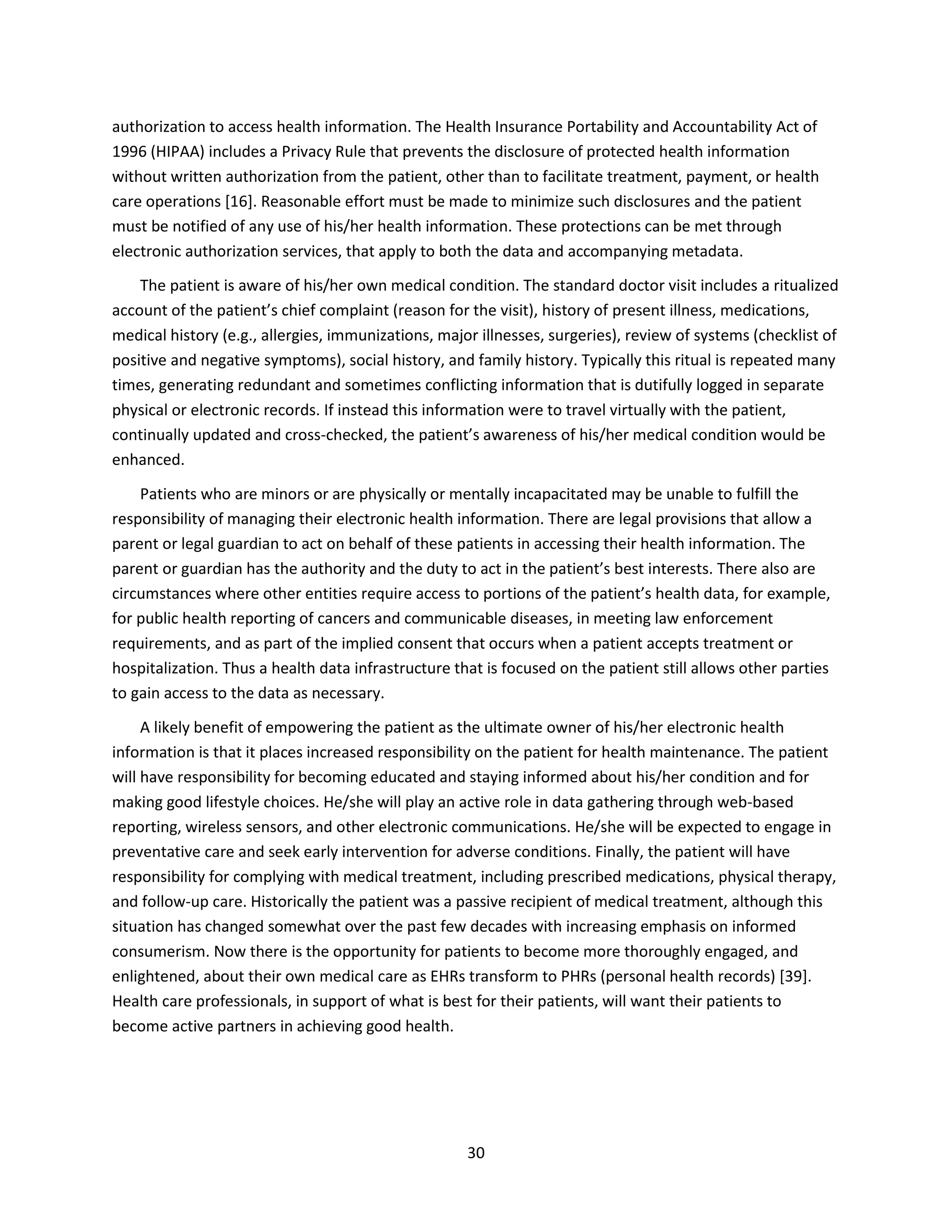 30
authorization to access health information. The Health Insurance Portability and Accountability Act of
1996 (HIPAA) includes a Privacy Rule that prevents the disclosure of protected health information
without written authorization from the patient, other than to facilitate treatment, payment, or health
care operations [16]. Reasonable effort must be made to minimize such disclosures and the patient
must be notified of any use of his/her health information. These protections can be met through
electronic authorization services, that apply to both the data and accompanying metadata.
The patient is aware of his/her own medical condition. The standard doctor visit includes a ritualized
account of the patient’s chief complaint (reason for the visit), history of present illness, medications,
medical history (e.g., allergies, immunizations, major illnesses, surgeries), review of systems (checklist of
positive and negative symptoms), social history, and family history. Typically this ritual is repeated many
times, generating redundant and sometimes conflicting information that is dutifully logged in separate
physical or electronic records. If instead this information were to travel virtually with the patient,
continually updated and cross-checked, the patient’s awareness of his/her medical condition would be
enhanced.
Patients who are minors or are physically or mentally incapacitated may be unable to fulfill the
responsibility of managing their electronic health information. There are legal provisions that allow a
parent or legal guardian to act on behalf of these patients in accessing their health information. The
parent or guardian has the authority and the duty to act in the patient’s best interests. There also are
circumstances where other entities require access to portions of the patient’s health data, for example,
for public health reporting of cancers and communicable diseases, in meeting law enforcement
requirements, and as part of the implied consent that occurs when a patient accepts treatment or
hospitalization. Thus a health data infrastructure that is focused on the patient still allows other parties
to gain access to the data as necessary.
A likely benefit of empowering the patient as the ultimate owner of his/her electronic health
information is that it places increased responsibility on the patient for health maintenance. The patient
will have responsibility for becoming educated and staying informed about his/her condition and for
making good lifestyle choices. He/she will play an active role in data gathering through web-based
reporting, wireless sensors, and other electronic communications. He/she will be expected to engage in
preventative care and seek early intervention for adverse conditions. Finally, the patient will have
responsibility for complying with medical treatment, including prescribed medications, physical therapy,
and follow-up care. Historically the patient was a passive recipient of medical treatment, although this
situation has changed somewhat over the past few decades with increasing emphasis on informed
consumerism. Now there is the opportunity for patients to become more thoroughly engaged, and
enlightened, about their own medical care as EHRs transform to PHRs (personal health records) [39].
Health care professionals, in support of what is best for their patients, will want their patients to
become active partners in achieving good health.
 