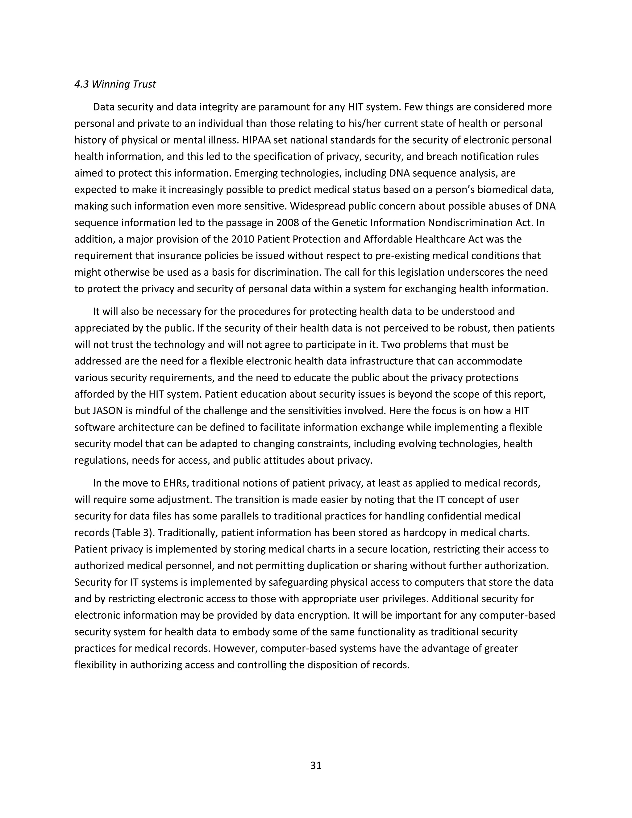 31
4.3 Winning Trust
Data security and data integrity are paramount for any HIT system. Few things are considered more
personal and private to an individual than those relating to his/her current state of health or personal
history of physical or mental illness. HIPAA set national standards for the security of electronic personal
health information, and this led to the specification of privacy, security, and breach notification rules
aimed to protect this information. Emerging technologies, including DNA sequence analysis, are
expected to make it increasingly possible to predict medical status based on a person’s biomedical data,
making such information even more sensitive. Widespread public concern about possible abuses of DNA
sequence information led to the passage in 2008 of the Genetic Information Nondiscrimination Act. In
addition, a major provision of the 2010 Patient Protection and Affordable Healthcare Act was the
requirement that insurance policies be issued without respect to pre-existing medical conditions that
might otherwise be used as a basis for discrimination. The call for this legislation underscores the need
to protect the privacy and security of personal data within a system for exchanging health information.
It will also be necessary for the procedures for protecting health data to be understood and
appreciated by the public. If the security of their health data is not perceived to be robust, then patients
will not trust the technology and will not agree to participate in it. Two problems that must be
addressed are the need for a flexible electronic health data infrastructure that can accommodate
various security requirements, and the need to educate the public about the privacy protections
afforded by the HIT system. Patient education about security issues is beyond the scope of this report,
but JASON is mindful of the challenge and the sensitivities involved. Here the focus is on how a HIT
software architecture can be defined to facilitate information exchange while implementing a flexible
security model that can be adapted to changing constraints, including evolving technologies, health
regulations, needs for access, and public attitudes about privacy.
In the move to EHRs, traditional notions of patient privacy, at least as applied to medical records,
will require some adjustment. The transition is made easier by noting that the IT concept of user
security for data files has some parallels to traditional practices for handling confidential medical
records (Table 3). Traditionally, patient information has been stored as hardcopy in medical charts.
Patient privacy is implemented by storing medical charts in a secure location, restricting their access to
authorized medical personnel, and not permitting duplication or sharing without further authorization.
Security for IT systems is implemented by safeguarding physical access to computers that store the data
and by restricting electronic access to those with appropriate user privileges. Additional security for
electronic information may be provided by data encryption. It will be important for any computer-based
security system for health data to embody some of the same functionality as traditional security
practices for medical records. However, computer-based systems have the advantage of greater
flexibility in authorizing access and controlling the disposition of records.
 