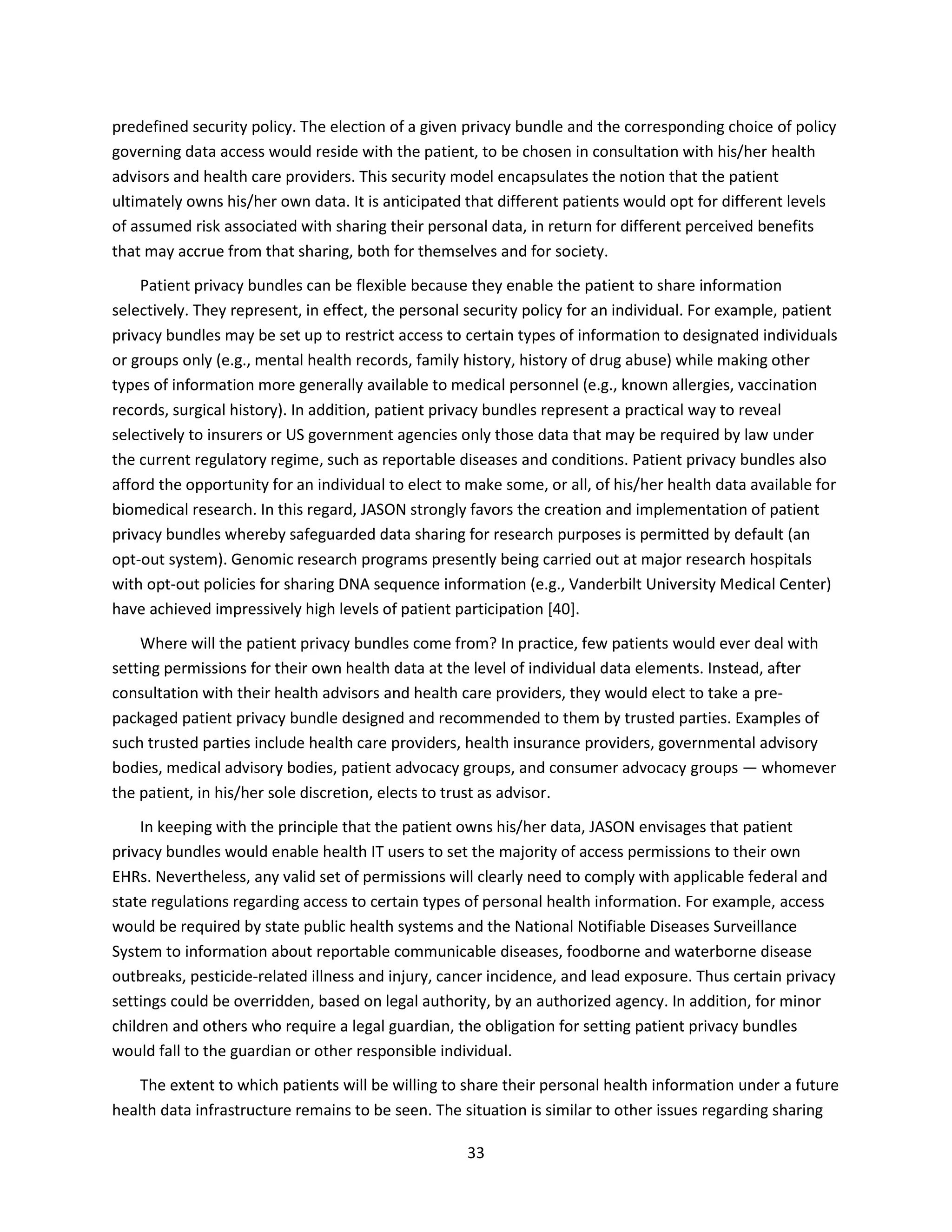 33
predefined security policy. The election of a given privacy bundle and the corresponding choice of policy
governing data access would reside with the patient, to be chosen in consultation with his/her health
advisors and health care providers. This security model encapsulates the notion that the patient
ultimately owns his/her own data. It is anticipated that different patients would opt for different levels
of assumed risk associated with sharing their personal data, in return for different perceived benefits
that may accrue from that sharing, both for themselves and for society.
Patient privacy bundles can be flexible because they enable the patient to share information
selectively. They represent, in effect, the personal security policy for an individual. For example, patient
privacy bundles may be set up to restrict access to certain types of information to designated individuals
or groups only (e.g., mental health records, family history, history of drug abuse) while making other
types of information more generally available to medical personnel (e.g., known allergies, vaccination
records, surgical history). In addition, patient privacy bundles represent a practical way to reveal
selectively to insurers or US government agencies only those data that may be required by law under
the current regulatory regime, such as reportable diseases and conditions. Patient privacy bundles also
afford the opportunity for an individual to elect to make some, or all, of his/her health data available for
biomedical research. In this regard, JASON strongly favors the creation and implementation of patient
privacy bundles whereby safeguarded data sharing for research purposes is permitted by default (an
opt-out system). Genomic research programs presently being carried out at major research hospitals
with opt-out policies for sharing DNA sequence information (e.g., Vanderbilt University Medical Center)
have achieved impressively high levels of patient participation [40].
Where will the patient privacy bundles come from? In practice, few patients would ever deal with
setting permissions for their own health data at the level of individual data elements. Instead, after
consultation with their health advisors and health care providers, they would elect to take a pre-
packaged patient privacy bundle designed and recommended to them by trusted parties. Examples of
such trusted parties include health care providers, health insurance providers, governmental advisory
bodies, medical advisory bodies, patient advocacy groups, and consumer advocacy groups — whomever
the patient, in his/her sole discretion, elects to trust as advisor.
In keeping with the principle that the patient owns his/her data, JASON envisages that patient
privacy bundles would enable health IT users to set the majority of access permissions to their own
EHRs. Nevertheless, any valid set of permissions will clearly need to comply with applicable federal and
state regulations regarding access to certain types of personal health information. For example, access
would be required by state public health systems and the National Notifiable Diseases Surveillance
System to information about reportable communicable diseases, foodborne and waterborne disease
outbreaks, pesticide-related illness and injury, cancer incidence, and lead exposure. Thus certain privacy
settings could be overridden, based on legal authority, by an authorized agency. In addition, for minor
children and others who require a legal guardian, the obligation for setting patient privacy bundles
would fall to the guardian or other responsible individual.
The extent to which patients will be willing to share their personal health information under a future
health data infrastructure remains to be seen. The situation is similar to other issues regarding sharing
 