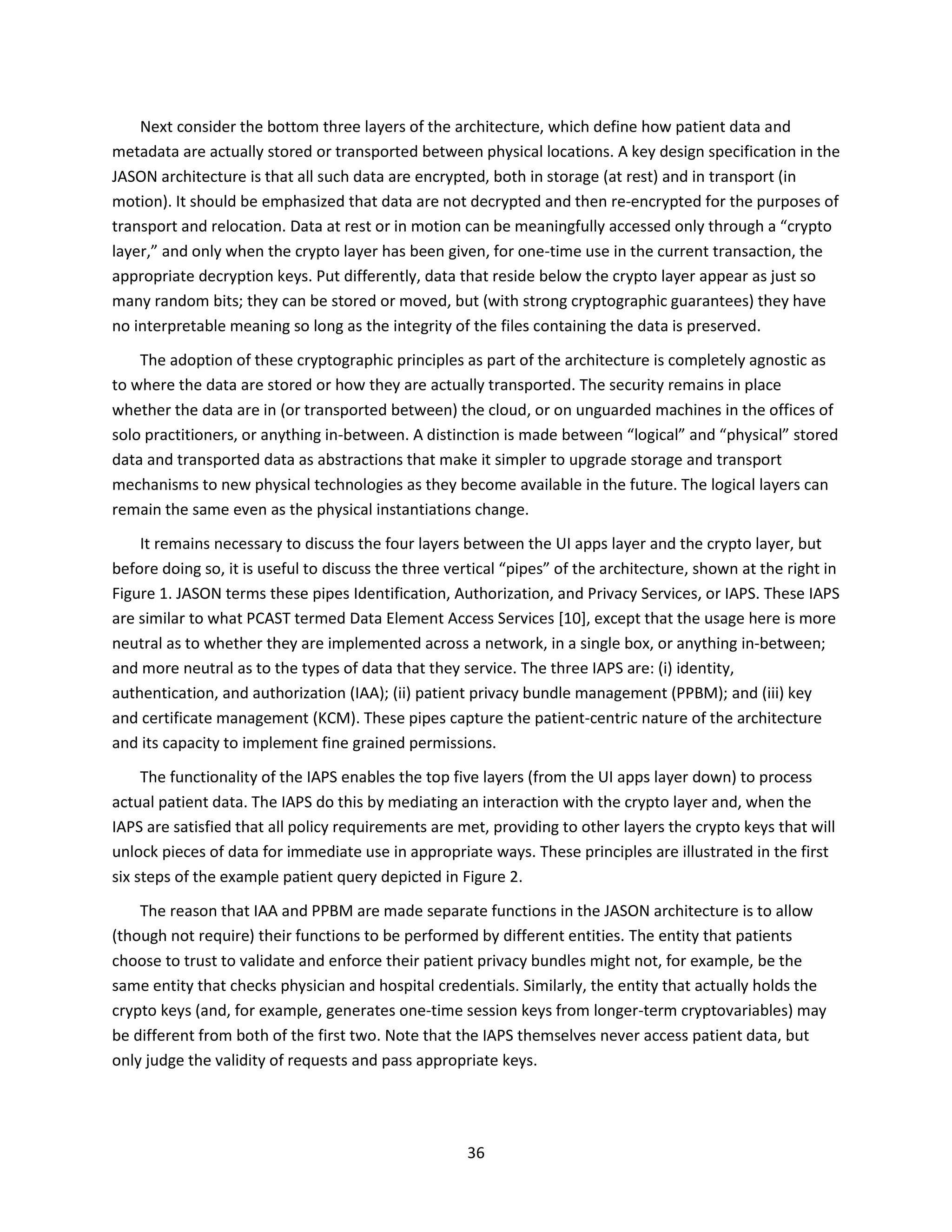 36
Next consider the bottom three layers of the architecture, which define how patient data and
metadata are actually stored or transported between physical locations. A key design specification in the
JASON architecture is that all such data are encrypted, both in storage (at rest) and in transport (in
motion). It should be emphasized that data are not decrypted and then re-encrypted for the purposes of
transport and relocation. Data at rest or in motion can be meaningfully accessed only through a “crypto
layer,” and only when the crypto layer has been given, for one-time use in the current transaction, the
appropriate decryption keys. Put differently, data that reside below the crypto layer appear as just so
many random bits; they can be stored or moved, but (with strong cryptographic guarantees) they have
no interpretable meaning so long as the integrity of the files containing the data is preserved.
The adoption of these cryptographic principles as part of the architecture is completely agnostic as
to where the data are stored or how they are actually transported. The security remains in place
whether the data are in (or transported between) the cloud, or on unguarded machines in the offices of
solo practitioners, or anything in-between. A distinction is made between “logical” and “physical” stored
data and transported data as abstractions that make it simpler to upgrade storage and transport
mechanisms to new physical technologies as they become available in the future. The logical layers can
remain the same even as the physical instantiations change.
It remains necessary to discuss the four layers between the UI apps layer and the crypto layer, but
before doing so, it is useful to discuss the three vertical “pipes” of the architecture, shown at the right in
Figure 1. JASON terms these pipes Identification, Authorization, and Privacy Services, or IAPS. These IAPS
are similar to what PCAST termed Data Element Access Services [10], except that the usage here is more
neutral as to whether they are implemented across a network, in a single box, or anything in-between;
and more neutral as to the types of data that they service. The three IAPS are: (i) identity,
authentication, and authorization (IAA); (ii) patient privacy bundle management (PPBM); and (iii) key
and certificate management (KCM). These pipes capture the patient-centric nature of the architecture
and its capacity to implement fine grained permissions.
The functionality of the IAPS enables the top five layers (from the UI apps layer down) to process
actual patient data. The IAPS do this by mediating an interaction with the crypto layer and, when the
IAPS are satisfied that all policy requirements are met, providing to other layers the crypto keys that will
unlock pieces of data for immediate use in appropriate ways. These principles are illustrated in the first
six steps of the example patient query depicted in Figure 2.
The reason that IAA and PPBM are made separate functions in the JASON architecture is to allow
(though not require) their functions to be performed by different entities. The entity that patients
choose to trust to validate and enforce their patient privacy bundles might not, for example, be the
same entity that checks physician and hospital credentials. Similarly, the entity that actually holds the
crypto keys (and, for example, generates one-time session keys from longer-term cryptovariables) may
be different from both of the first two. Note that the IAPS themselves never access patient data, but
only judge the validity of requests and pass appropriate keys.
 