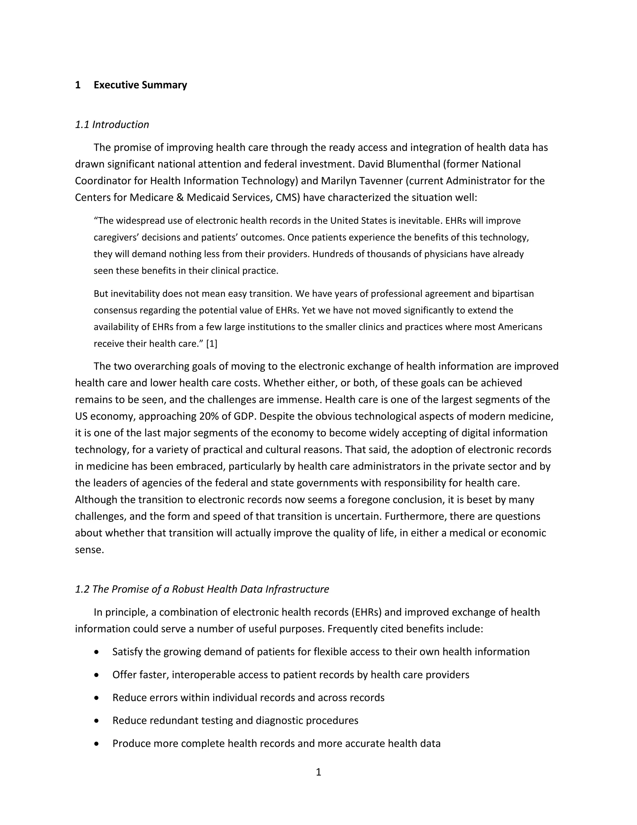 1
1 Executive Summary
1.1 Introduction
The promise of improving health care through the ready access and integration of health data has
drawn significant national attention and federal investment. David Blumenthal (former National
Coordinator for Health Information Technology) and Marilyn Tavenner (current Administrator for the
Centers for Medicare & Medicaid Services, CMS) have characterized the situation well:
“The widespread use of electronic health records in the United States is inevitable. EHRs will improve
caregivers’ decisions and patients’ outcomes. Once patients experience the benefits of this technology,
they will demand nothing less from their providers. Hundreds of thousands of physicians have already
seen these benefits in their clinical practice.
But inevitability does not mean easy transition. We have years of professional agreement and bipartisan
consensus regarding the potential value of EHRs. Yet we have not moved significantly to extend the
availability of EHRs from a few large institutions to the smaller clinics and practices where most Americans
receive their health care.” [1]
The two overarching goals of moving to the electronic exchange of health information are improved
health care and lower health care costs. Whether either, or both, of these goals can be achieved
remains to be seen, and the challenges are immense. Health care is one of the largest segments of the
US economy, approaching 20% of GDP. Despite the obvious technological aspects of modern medicine,
it is one of the last major segments of the economy to become widely accepting of digital information
technology, for a variety of practical and cultural reasons. That said, the adoption of electronic records
in medicine has been embraced, particularly by health care administrators in the private sector and by
the leaders of agencies of the federal and state governments with responsibility for health care.
Although the transition to electronic records now seems a foregone conclusion, it is beset by many
challenges, and the form and speed of that transition is uncertain. Furthermore, there are questions
about whether that transition will actually improve the quality of life, in either a medical or economic
sense.
1.2 The Promise of a Robust Health Data Infrastructure
In principle, a combination of electronic health records (EHRs) and improved exchange of health
information could serve a number of useful purposes. Frequently cited benefits include:
 Satisfy the growing demand of patients for flexible access to their own health information
 Offer faster, interoperable access to patient records by health care providers
 Reduce errors within individual records and across records
 Reduce redundant testing and diagnostic procedures
 Produce more complete health records and more accurate health data
 
