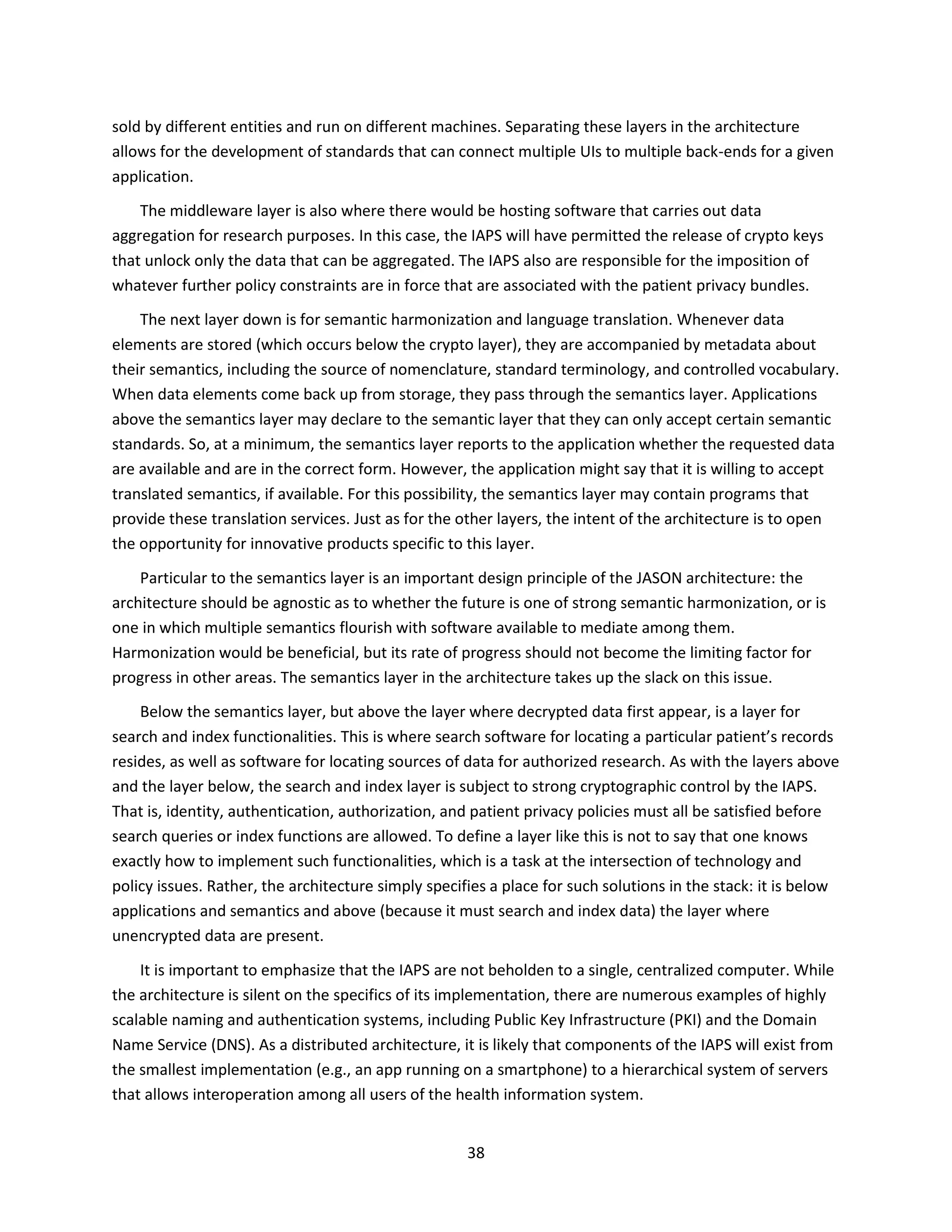 38
sold by different entities and run on different machines. Separating these layers in the architecture
allows for the development of standards that can connect multiple UIs to multiple back-ends for a given
application.
The middleware layer is also where there would be hosting software that carries out data
aggregation for research purposes. In this case, the IAPS will have permitted the release of crypto keys
that unlock only the data that can be aggregated. The IAPS also are responsible for the imposition of
whatever further policy constraints are in force that are associated with the patient privacy bundles.
The next layer down is for semantic harmonization and language translation. Whenever data
elements are stored (which occurs below the crypto layer), they are accompanied by metadata about
their semantics, including the source of nomenclature, standard terminology, and controlled vocabulary.
When data elements come back up from storage, they pass through the semantics layer. Applications
above the semantics layer may declare to the semantic layer that they can only accept certain semantic
standards. So, at a minimum, the semantics layer reports to the application whether the requested data
are available and are in the correct form. However, the application might say that it is willing to accept
translated semantics, if available. For this possibility, the semantics layer may contain programs that
provide these translation services. Just as for the other layers, the intent of the architecture is to open
the opportunity for innovative products specific to this layer.
Particular to the semantics layer is an important design principle of the JASON architecture: the
architecture should be agnostic as to whether the future is one of strong semantic harmonization, or is
one in which multiple semantics flourish with software available to mediate among them.
Harmonization would be beneficial, but its rate of progress should not become the limiting factor for
progress in other areas. The semantics layer in the architecture takes up the slack on this issue.
Below the semantics layer, but above the layer where decrypted data first appear, is a layer for
search and index functionalities. This is where search software for locating a particular patient’s records
resides, as well as software for locating sources of data for authorized research. As with the layers above
and the layer below, the search and index layer is subject to strong cryptographic control by the IAPS.
That is, identity, authentication, authorization, and patient privacy policies must all be satisfied before
search queries or index functions are allowed. To define a layer like this is not to say that one knows
exactly how to implement such functionalities, which is a task at the intersection of technology and
policy issues. Rather, the architecture simply specifies a place for such solutions in the stack: it is below
applications and semantics and above (because it must search and index data) the layer where
unencrypted data are present.
It is important to emphasize that the IAPS are not beholden to a single, centralized computer. While
the architecture is silent on the specifics of its implementation, there are numerous examples of highly
scalable naming and authentication systems, including Public Key Infrastructure (PKI) and the Domain
Name Service (DNS). As a distributed architecture, it is likely that components of the IAPS will exist from
the smallest implementation (e.g., an app running on a smartphone) to a hierarchical system of servers
that allows interoperation among all users of the health information system.
 