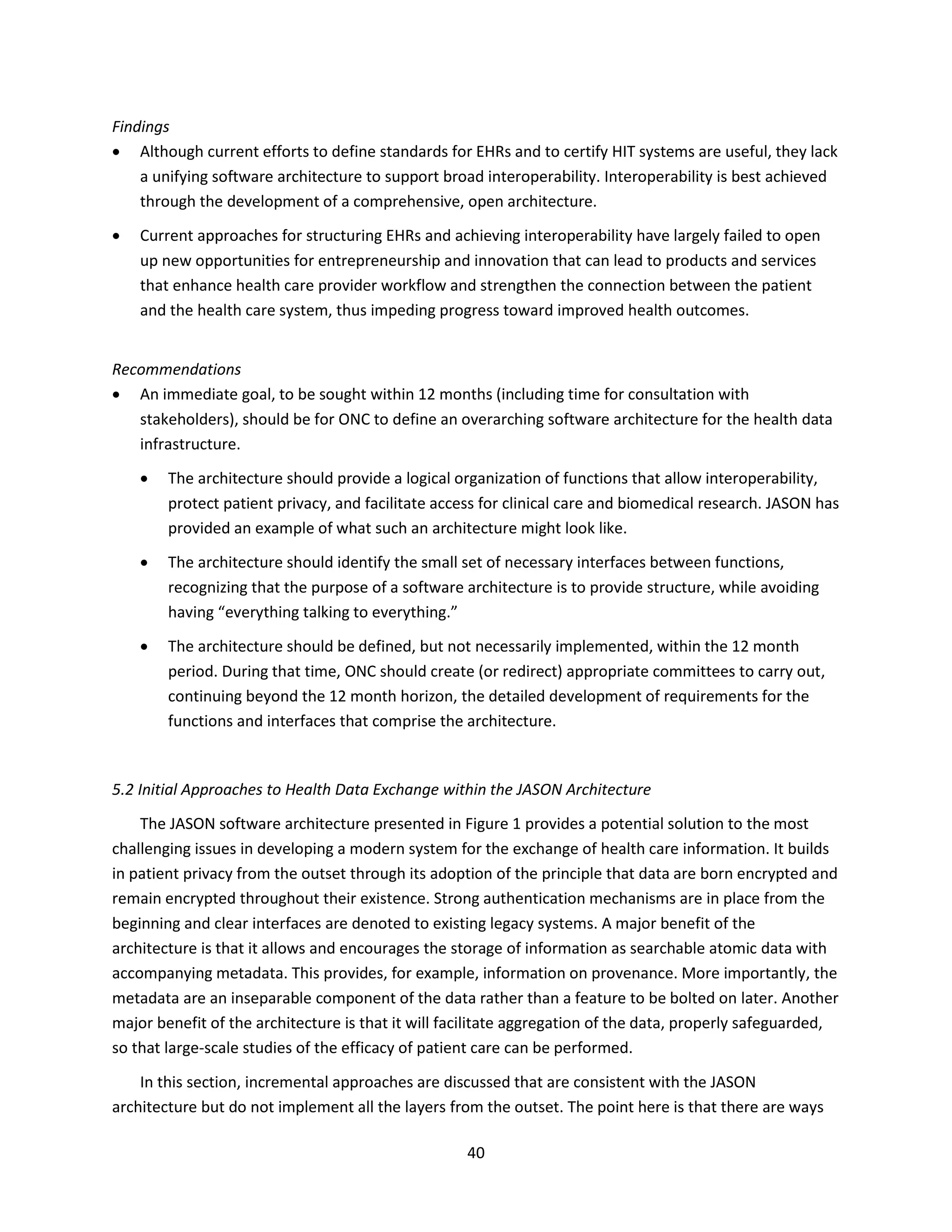 40
Findings
 Although current efforts to define standards for EHRs and to certify HIT systems are useful, they lack
a unifying software architecture to support broad interoperability. Interoperability is best achieved
through the development of a comprehensive, open architecture.
 Current approaches for structuring EHRs and achieving interoperability have largely failed to open
up new opportunities for entrepreneurship and innovation that can lead to products and services
that enhance health care provider workflow and strengthen the connection between the patient
and the health care system, thus impeding progress toward improved health outcomes.
Recommendations
 An immediate goal, to be sought within 12 months (including time for consultation with
stakeholders), should be for ONC to define an overarching software architecture for the health data
infrastructure.
 The architecture should provide a logical organization of functions that allow interoperability,
protect patient privacy, and facilitate access for clinical care and biomedical research. JASON has
provided an example of what such an architecture might look like.
 The architecture should identify the small set of necessary interfaces between functions,
recognizing that the purpose of a software architecture is to provide structure, while avoiding
having “everything talking to everything.”
 The architecture should be defined, but not necessarily implemented, within the 12 month
period. During that time, ONC should create (or redirect) appropriate committees to carry out,
continuing beyond the 12 month horizon, the detailed development of requirements for the
functions and interfaces that comprise the architecture.
5.2 Initial Approaches to Health Data Exchange within the JASON Architecture
The JASON software architecture presented in Figure 1 provides a potential solution to the most
challenging issues in developing a modern system for the exchange of health care information. It builds
in patient privacy from the outset through its adoption of the principle that data are born encrypted and
remain encrypted throughout their existence. Strong authentication mechanisms are in place from the
beginning and clear interfaces are denoted to existing legacy systems. A major benefit of the
architecture is that it allows and encourages the storage of information as searchable atomic data with
accompanying metadata. This provides, for example, information on provenance. More importantly, the
metadata are an inseparable component of the data rather than a feature to be bolted on later. Another
major benefit of the architecture is that it will facilitate aggregation of the data, properly safeguarded,
so that large-scale studies of the efficacy of patient care can be performed.
In this section, incremental approaches are discussed that are consistent with the JASON
architecture but do not implement all the layers from the outset. The point here is that there are ways
 