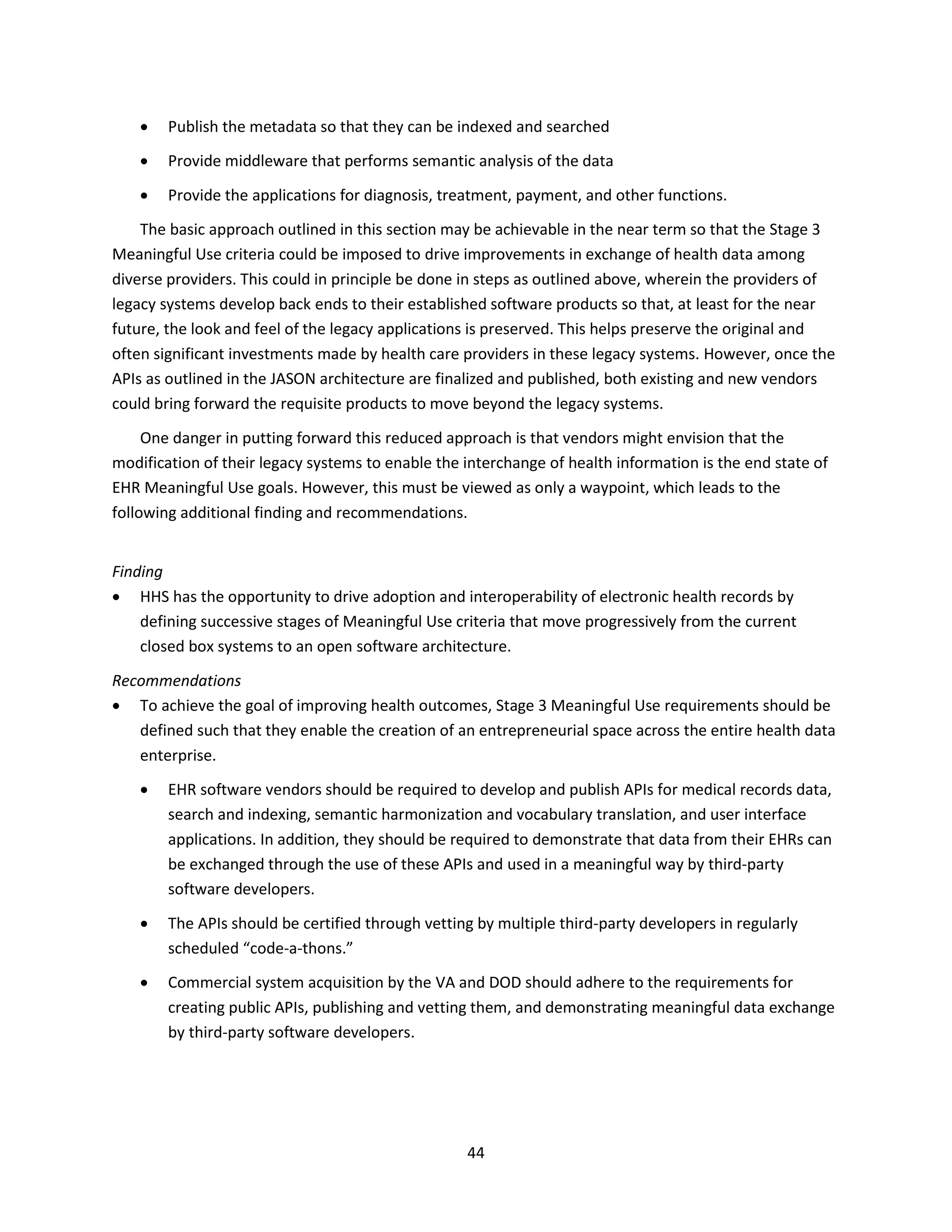44
 Publish the metadata so that they can be indexed and searched
 Provide middleware that performs semantic analysis of the data
 Provide the applications for diagnosis, treatment, payment, and other functions.
The basic approach outlined in this section may be achievable in the near term so that the Stage 3
Meaningful Use criteria could be imposed to drive improvements in exchange of health data among
diverse providers. This could in principle be done in steps as outlined above, wherein the providers of
legacy systems develop back ends to their established software products so that, at least for the near
future, the look and feel of the legacy applications is preserved. This helps preserve the original and
often significant investments made by health care providers in these legacy systems. However, once the
APIs as outlined in the JASON architecture are finalized and published, both existing and new vendors
could bring forward the requisite products to move beyond the legacy systems.
One danger in putting forward this reduced approach is that vendors might envision that the
modification of their legacy systems to enable the interchange of health information is the end state of
EHR Meaningful Use goals. However, this must be viewed as only a waypoint, which leads to the
following additional finding and recommendations.
Finding
 HHS has the opportunity to drive adoption and interoperability of electronic health records by
defining successive stages of Meaningful Use criteria that move progressively from the current
closed box systems to an open software architecture.
Recommendations
 To achieve the goal of improving health outcomes, Stage 3 Meaningful Use requirements should be
defined such that they enable the creation of an entrepreneurial space across the entire health data
enterprise.
 EHR software vendors should be required to develop and publish APIs for medical records data,
search and indexing, semantic harmonization and vocabulary translation, and user interface
applications. In addition, they should be required to demonstrate that data from their EHRs can
be exchanged through the use of these APIs and used in a meaningful way by third-party
software developers.
 The APIs should be certified through vetting by multiple third-party developers in regularly
scheduled “code-a-thons.”
 Commercial system acquisition by the VA and DOD should adhere to the requirements for
creating public APIs, publishing and vetting them, and demonstrating meaningful data exchange
by third-party software developers.
 
