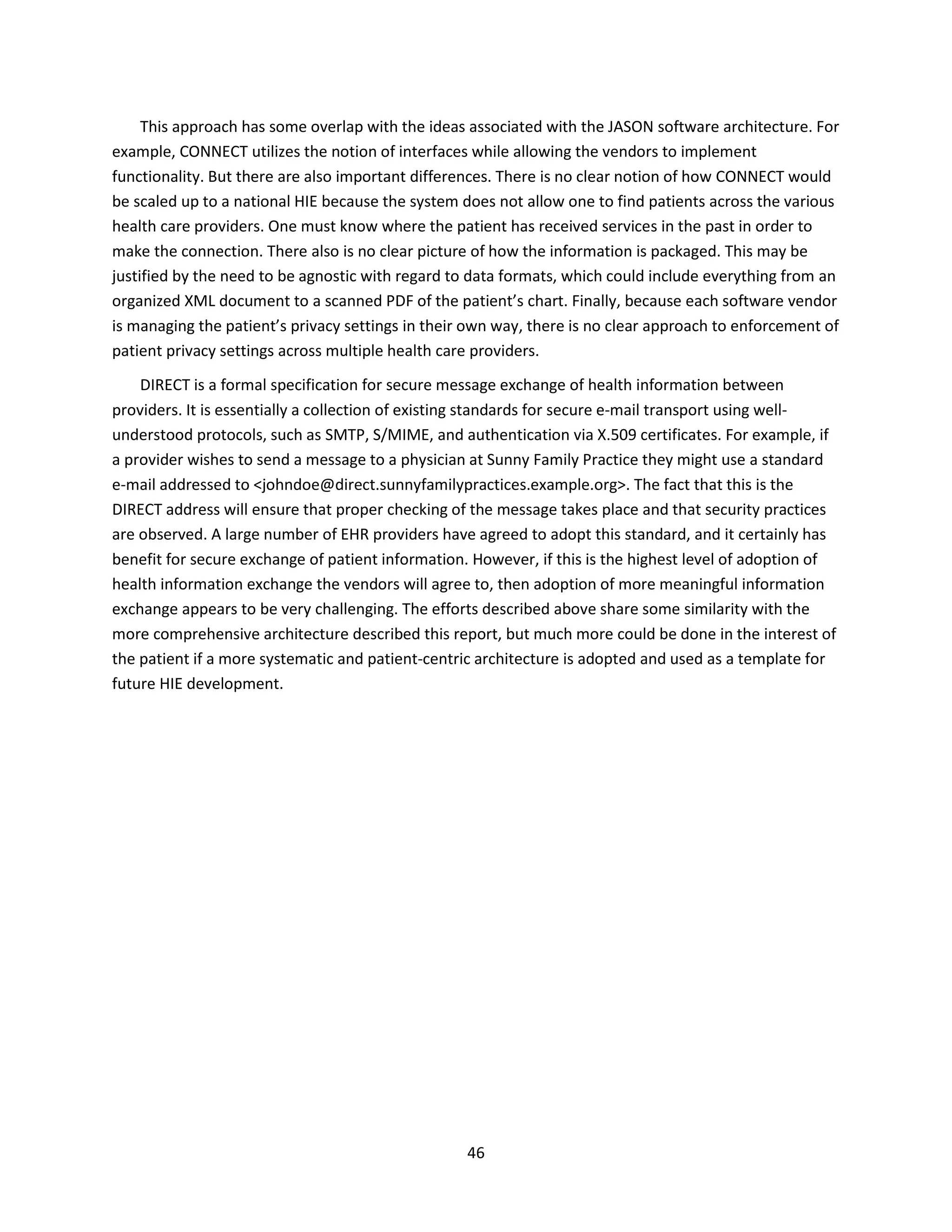 46
This approach has some overlap with the ideas associated with the JASON software architecture. For
example, CONNECT utilizes the notion of interfaces while allowing the vendors to implement
functionality. But there are also important differences. There is no clear notion of how CONNECT would
be scaled up to a national HIE because the system does not allow one to find patients across the various
health care providers. One must know where the patient has received services in the past in order to
make the connection. There also is no clear picture of how the information is packaged. This may be
justified by the need to be agnostic with regard to data formats, which could include everything from an
organized XML document to a scanned PDF of the patient’s chart. Finally, because each software vendor
is managing the patient’s privacy settings in their own way, there is no clear approach to enforcement of
patient privacy settings across multiple health care providers.
DIRECT is a formal specification for secure message exchange of health information between
providers. It is essentially a collection of existing standards for secure e-mail transport using well-
understood protocols, such as SMTP, S/MIME, and authentication via X.509 certificates. For example, if
a provider wishes to send a message to a physician at Sunny Family Practice they might use a standard
e-mail addressed to <johndoe@direct.sunnyfamilypractices.example.org>. The fact that this is the
DIRECT address will ensure that proper checking of the message takes place and that security practices
are observed. A large number of EHR providers have agreed to adopt this standard, and it certainly has
benefit for secure exchange of patient information. However, if this is the highest level of adoption of
health information exchange the vendors will agree to, then adoption of more meaningful information
exchange appears to be very challenging. The efforts described above share some similarity with the
more comprehensive architecture described this report, but much more could be done in the interest of
the patient if a more systematic and patient-centric architecture is adopted and used as a template for
future HIE development.
 