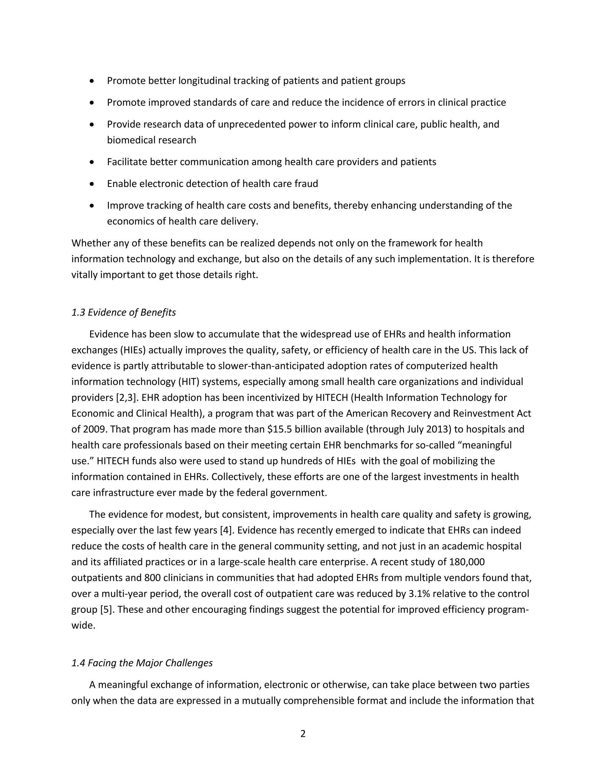 2
 Promote better longitudinal tracking of patients and patient groups
 Promote improved standards of care and reduce the incidence of errors in clinical practice
 Provide research data of unprecedented power to inform clinical care, public health, and
biomedical research
 Facilitate better communication among health care providers and patients
 Enable electronic detection of health care fraud
 Improve tracking of health care costs and benefits, thereby enhancing understanding of the
economics of health care delivery.
Whether any of these benefits can be realized depends not only on the framework for health
information technology and exchange, but also on the details of any such implementation. It is therefore
vitally important to get those details right.
1.3 Evidence of Benefits
Evidence has been slow to accumulate that the widespread use of EHRs and health information
exchanges (HIEs) actually improves the quality, safety, or efficiency of health care in the US. This lack of
evidence is partly attributable to slower-than-anticipated adoption rates of computerized health
information technology (HIT) systems, especially among small health care organizations and individual
providers [2,3]. EHR adoption has been incentivized by HITECH (Health Information Technology for
Economic and Clinical Health), a program that was part of the American Recovery and Reinvestment Act
of 2009. That program has made more than $15.5 billion available (through July 2013) to hospitals and
health care professionals based on their meeting certain EHR benchmarks for so-called “meaningful
use.” HITECH funds also were used to stand up hundreds of HIEs with the goal of mobilizing the
information contained in EHRs. Collectively, these efforts are one of the largest investments in health
care infrastructure ever made by the federal government.
The evidence for modest, but consistent, improvements in health care quality and safety is growing,
especially over the last few years [4]. Evidence has recently emerged to indicate that EHRs can indeed
reduce the costs of health care in the general community setting, and not just in an academic hospital
and its affiliated practices or in a large-scale health care enterprise. A recent study of 180,000
outpatients and 800 clinicians in communities that had adopted EHRs from multiple vendors found that,
over a multi-year period, the overall cost of outpatient care was reduced by 3.1% relative to the control
group [5]. These and other encouraging findings suggest the potential for improved efficiency program-
wide.
1.4 Facing the Major Challenges
A meaningful exchange of information, electronic or otherwise, can take place between two parties
only when the data are expressed in a mutually comprehensible format and include the information that
 