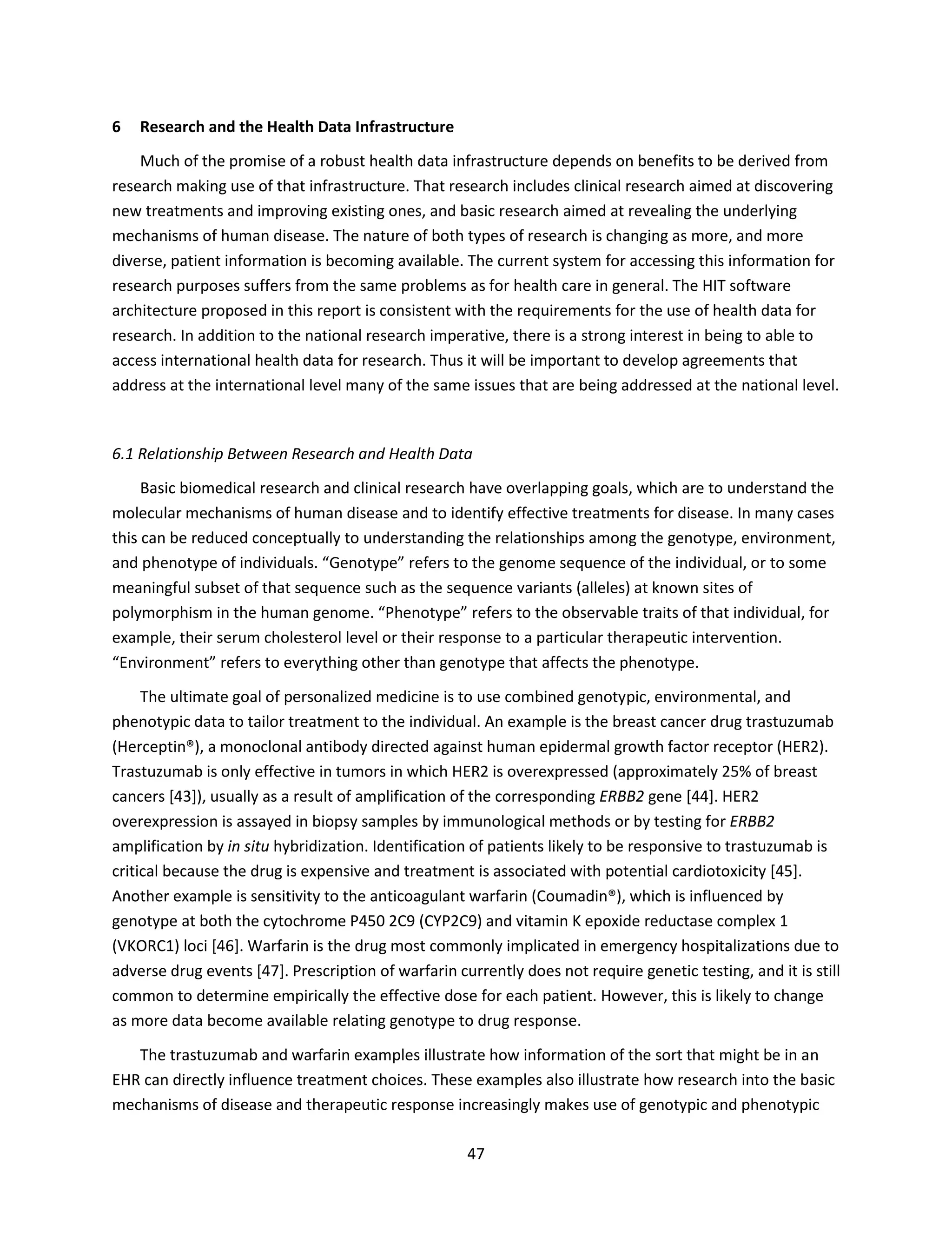 47
6 Research and the Health Data Infrastructure
Much of the promise of a robust health data infrastructure depends on benefits to be derived from
research making use of that infrastructure. That research includes clinical research aimed at discovering
new treatments and improving existing ones, and basic research aimed at revealing the underlying
mechanisms of human disease. The nature of both types of research is changing as more, and more
diverse, patient information is becoming available. The current system for accessing this information for
research purposes suffers from the same problems as for health care in general. The HIT software
architecture proposed in this report is consistent with the requirements for the use of health data for
research. In addition to the national research imperative, there is a strong interest in being to able to
access international health data for research. Thus it will be important to develop agreements that
address at the international level many of the same issues that are being addressed at the national level.
6.1 Relationship Between Research and Health Data
Basic biomedical research and clinical research have overlapping goals, which are to understand the
molecular mechanisms of human disease and to identify effective treatments for disease. In many cases
this can be reduced conceptually to understanding the relationships among the genotype, environment,
and phenotype of individuals. “Genotype” refers to the genome sequence of the individual, or to some
meaningful subset of that sequence such as the sequence variants (alleles) at known sites of
polymorphism in the human genome. “Phenotype” refers to the observable traits of that individual, for
example, their serum cholesterol level or their response to a particular therapeutic intervention.
“Environment” refers to everything other than genotype that affects the phenotype.
The ultimate goal of personalized medicine is to use combined genotypic, environmental, and
phenotypic data to tailor treatment to the individual. An example is the breast cancer drug trastuzumab
(Herceptin®), a monoclonal antibody directed against human epidermal growth factor receptor (HER2).
Trastuzumab is only effective in tumors in which HER2 is overexpressed (approximately 25% of breast
cancers [43]), usually as a result of amplification of the corresponding ERBB2 gene [44]. HER2
overexpression is assayed in biopsy samples by immunological methods or by testing for ERBB2
amplification by in situ hybridization. Identification of patients likely to be responsive to trastuzumab is
critical because the drug is expensive and treatment is associated with potential cardiotoxicity [45].
Another example is sensitivity to the anticoagulant warfarin (Coumadin®), which is influenced by
genotype at both the cytochrome P450 2C9 (CYP2C9) and vitamin K epoxide reductase complex 1
(VKORC1) loci [46]. Warfarin is the drug most commonly implicated in emergency hospitalizations due to
adverse drug events [47]. Prescription of warfarin currently does not require genetic testing, and it is still
common to determine empirically the effective dose for each patient. However, this is likely to change
as more data become available relating genotype to drug response.
The trastuzumab and warfarin examples illustrate how information of the sort that might be in an
EHR can directly influence treatment choices. These examples also illustrate how research into the basic
mechanisms of disease and therapeutic response increasingly makes use of genotypic and phenotypic
 