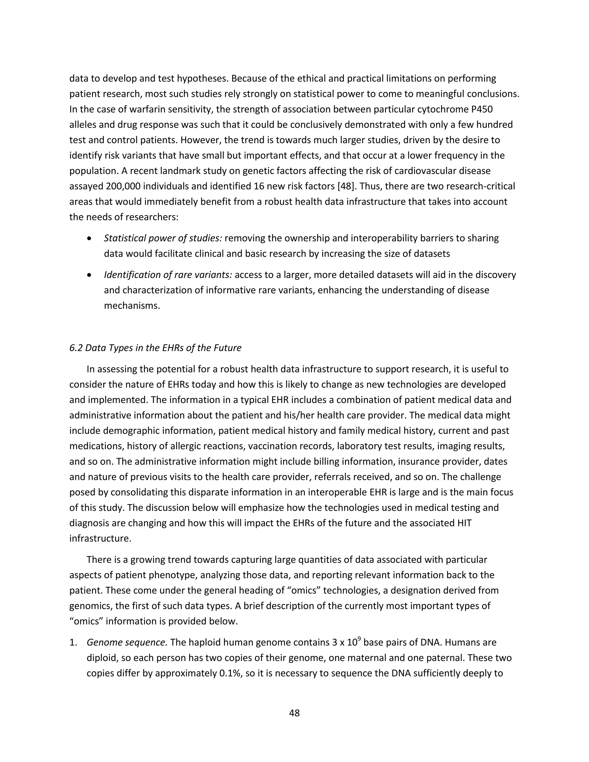 48
data to develop and test hypotheses. Because of the ethical and practical limitations on performing
patient research, most such studies rely strongly on statistical power to come to meaningful conclusions.
In the case of warfarin sensitivity, the strength of association between particular cytochrome P450
alleles and drug response was such that it could be conclusively demonstrated with only a few hundred
test and control patients. However, the trend is towards much larger studies, driven by the desire to
identify risk variants that have small but important effects, and that occur at a lower frequency in the
population. A recent landmark study on genetic factors affecting the risk of cardiovascular disease
assayed 200,000 individuals and identified 16 new risk factors [48]. Thus, there are two research-critical
areas that would immediately benefit from a robust health data infrastructure that takes into account
the needs of researchers:
 Statistical power of studies: removing the ownership and interoperability barriers to sharing
data would facilitate clinical and basic research by increasing the size of datasets
 Identification of rare variants: access to a larger, more detailed datasets will aid in the discovery
and characterization of informative rare variants, enhancing the understanding of disease
mechanisms.
6.2 Data Types in the EHRs of the Future
In assessing the potential for a robust health data infrastructure to support research, it is useful to
consider the nature of EHRs today and how this is likely to change as new technologies are developed
and implemented. The information in a typical EHR includes a combination of patient medical data and
administrative information about the patient and his/her health care provider. The medical data might
include demographic information, patient medical history and family medical history, current and past
medications, history of allergic reactions, vaccination records, laboratory test results, imaging results,
and so on. The administrative information might include billing information, insurance provider, dates
and nature of previous visits to the health care provider, referrals received, and so on. The challenge
posed by consolidating this disparate information in an interoperable EHR is large and is the main focus
of this study. The discussion below will emphasize how the technologies used in medical testing and
diagnosis are changing and how this will impact the EHRs of the future and the associated HIT
infrastructure.
There is a growing trend towards capturing large quantities of data associated with particular
aspects of patient phenotype, analyzing those data, and reporting relevant information back to the
patient. These come under the general heading of “omics” technologies, a designation derived from
genomics, the first of such data types. A brief description of the currently most important types of
“omics” information is provided below.
1. Genome sequence. The haploid human genome contains 3 x 109
base pairs of DNA. Humans are
diploid, so each person has two copies of their genome, one maternal and one paternal. These two
copies differ by approximately 0.1%, so it is necessary to sequence the DNA sufficiently deeply to
 