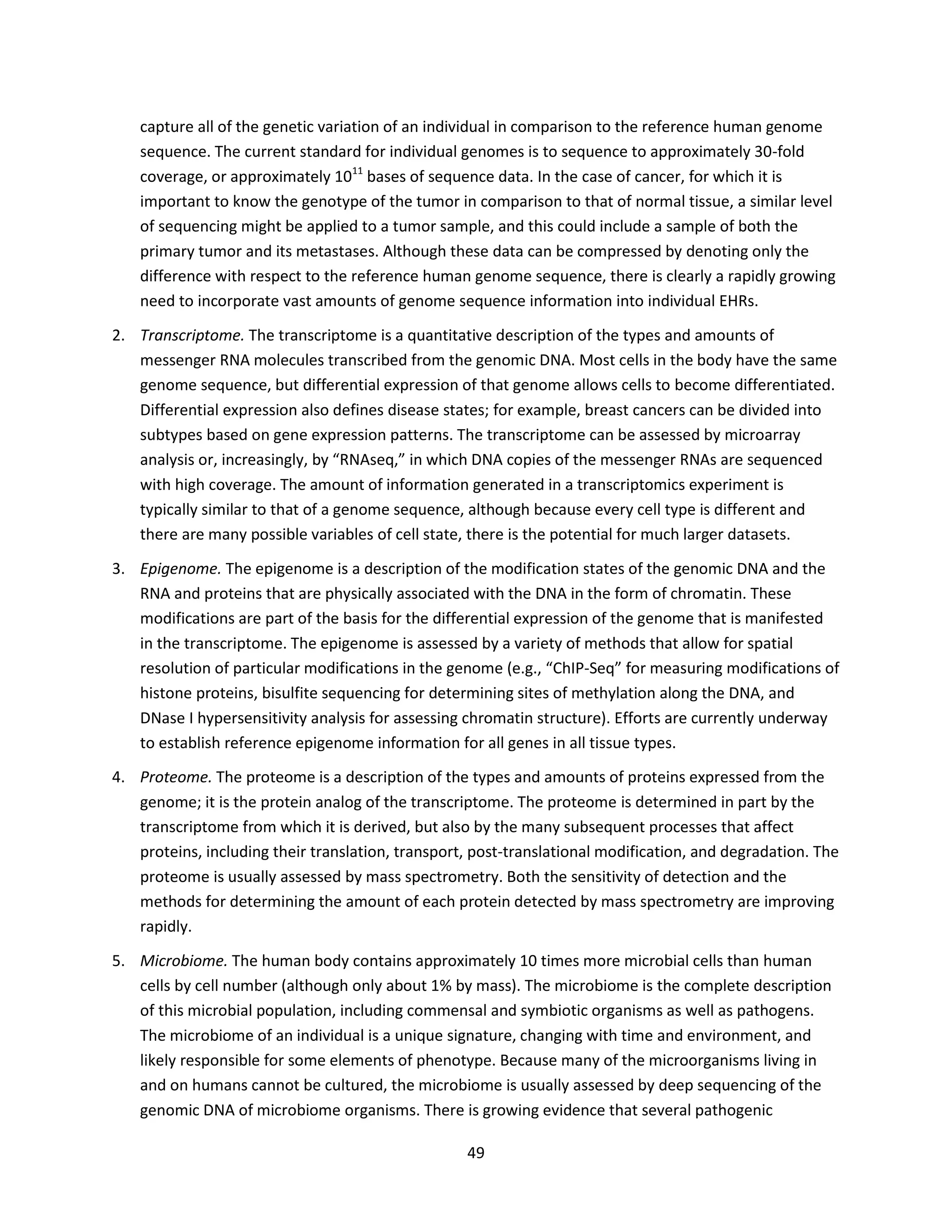 49
capture all of the genetic variation of an individual in comparison to the reference human genome
sequence. The current standard for individual genomes is to sequence to approximately 30-fold
coverage, or approximately 1011
bases of sequence data. In the case of cancer, for which it is
important to know the genotype of the tumor in comparison to that of normal tissue, a similar level
of sequencing might be applied to a tumor sample, and this could include a sample of both the
primary tumor and its metastases. Although these data can be compressed by denoting only the
difference with respect to the reference human genome sequence, there is clearly a rapidly growing
need to incorporate vast amounts of genome sequence information into individual EHRs.
2. Transcriptome. The transcriptome is a quantitative description of the types and amounts of
messenger RNA molecules transcribed from the genomic DNA. Most cells in the body have the same
genome sequence, but differential expression of that genome allows cells to become differentiated.
Differential expression also defines disease states; for example, breast cancers can be divided into
subtypes based on gene expression patterns. The transcriptome can be assessed by microarray
analysis or, increasingly, by “RNAseq,” in which DNA copies of the messenger RNAs are sequenced
with high coverage. The amount of information generated in a transcriptomics experiment is
typically similar to that of a genome sequence, although because every cell type is different and
there are many possible variables of cell state, there is the potential for much larger datasets.
3. Epigenome. The epigenome is a description of the modification states of the genomic DNA and the
RNA and proteins that are physically associated with the DNA in the form of chromatin. These
modifications are part of the basis for the differential expression of the genome that is manifested
in the transcriptome. The epigenome is assessed by a variety of methods that allow for spatial
resolution of particular modifications in the genome (e.g., “ChIP-Seq” for measuring modifications of
histone proteins, bisulfite sequencing for determining sites of methylation along the DNA, and
DNase I hypersensitivity analysis for assessing chromatin structure). Efforts are currently underway
to establish reference epigenome information for all genes in all tissue types.
4. Proteome. The proteome is a description of the types and amounts of proteins expressed from the
genome; it is the protein analog of the transcriptome. The proteome is determined in part by the
transcriptome from which it is derived, but also by the many subsequent processes that affect
proteins, including their translation, transport, post-translational modification, and degradation. The
proteome is usually assessed by mass spectrometry. Both the sensitivity of detection and the
methods for determining the amount of each protein detected by mass spectrometry are improving
rapidly.
5. Microbiome. The human body contains approximately 10 times more microbial cells than human
cells by cell number (although only about 1% by mass). The microbiome is the complete description
of this microbial population, including commensal and symbiotic organisms as well as pathogens.
The microbiome of an individual is a unique signature, changing with time and environment, and
likely responsible for some elements of phenotype. Because many of the microorganisms living in
and on humans cannot be cultured, the microbiome is usually assessed by deep sequencing of the
genomic DNA of microbiome organisms. There is growing evidence that several pathogenic
 