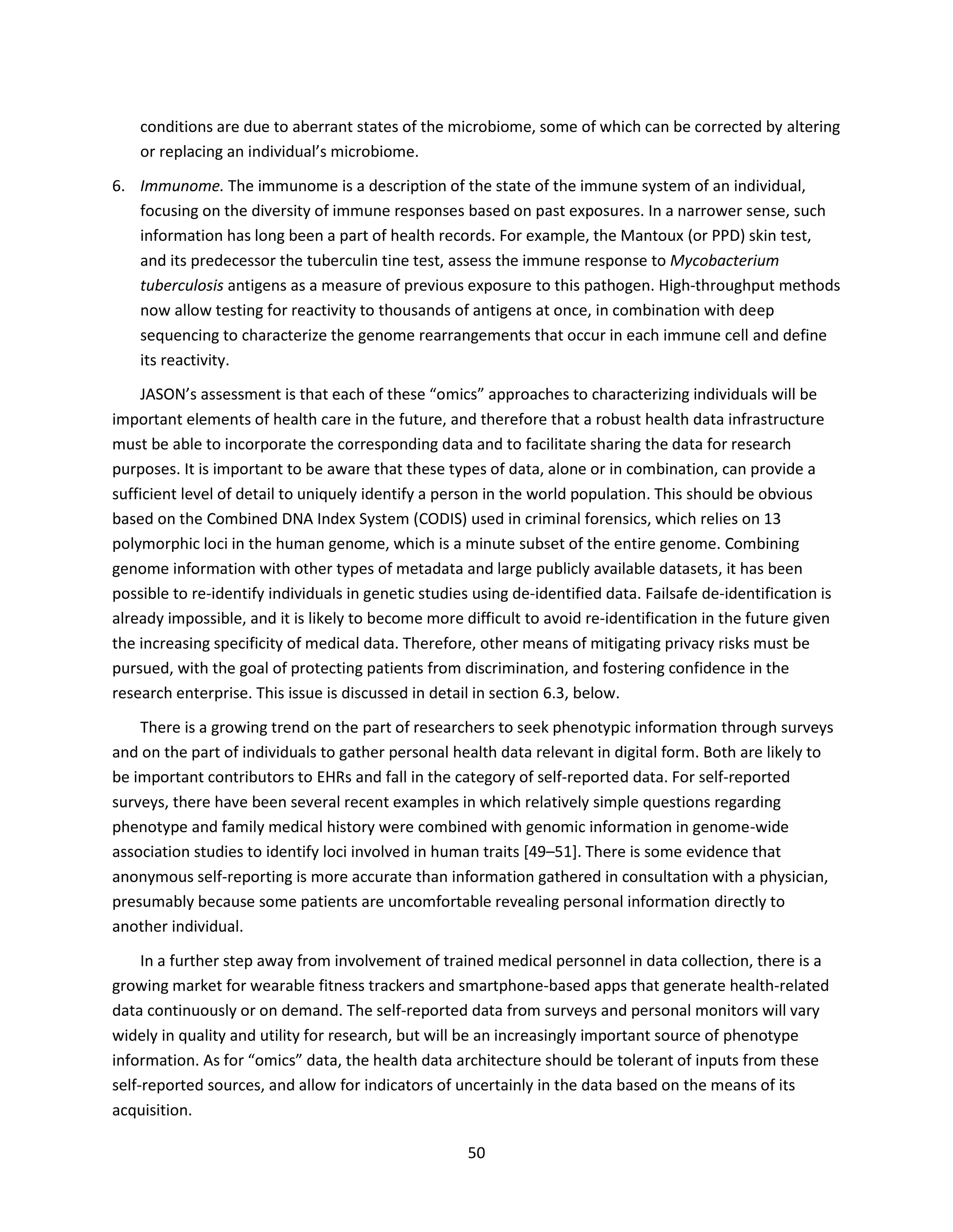 50
conditions are due to aberrant states of the microbiome, some of which can be corrected by altering
or replacing an individual’s microbiome.
6. Immunome. The immunome is a description of the state of the immune system of an individual,
focusing on the diversity of immune responses based on past exposures. In a narrower sense, such
information has long been a part of health records. For example, the Mantoux (or PPD) skin test,
and its predecessor the tuberculin tine test, assess the immune response to Mycobacterium
tuberculosis antigens as a measure of previous exposure to this pathogen. High-throughput methods
now allow testing for reactivity to thousands of antigens at once, in combination with deep
sequencing to characterize the genome rearrangements that occur in each immune cell and define
its reactivity.
JASON’s assessment is that each of these “omics” approaches to characterizing individuals will be
important elements of health care in the future, and therefore that a robust health data infrastructure
must be able to incorporate the corresponding data and to facilitate sharing the data for research
purposes. It is important to be aware that these types of data, alone or in combination, can provide a
sufficient level of detail to uniquely identify a person in the world population. This should be obvious
based on the Combined DNA Index System (CODIS) used in criminal forensics, which relies on 13
polymorphic loci in the human genome, which is a minute subset of the entire genome. Combining
genome information with other types of metadata and large publicly available datasets, it has been
possible to re-identify individuals in genetic studies using de-identified data. Failsafe de-identification is
already impossible, and it is likely to become more difficult to avoid re-identification in the future given
the increasing specificity of medical data. Therefore, other means of mitigating privacy risks must be
pursued, with the goal of protecting patients from discrimination, and fostering confidence in the
research enterprise. This issue is discussed in detail in section 6.3, below.
There is a growing trend on the part of researchers to seek phenotypic information through surveys
and on the part of individuals to gather personal health data relevant in digital form. Both are likely to
be important contributors to EHRs and fall in the category of self-reported data. For self-reported
surveys, there have been several recent examples in which relatively simple questions regarding
phenotype and family medical history were combined with genomic information in genome-wide
association studies to identify loci involved in human traits [49–51]. There is some evidence that
anonymous self-reporting is more accurate than information gathered in consultation with a physician,
presumably because some patients are uncomfortable revealing personal information directly to
another individual.
In a further step away from involvement of trained medical personnel in data collection, there is a
growing market for wearable fitness trackers and smartphone-based apps that generate health-related
data continuously or on demand. The self-reported data from surveys and personal monitors will vary
widely in quality and utility for research, but will be an increasingly important source of phenotype
information. As for “omics” data, the health data architecture should be tolerant of inputs from these
self-reported sources, and allow for indicators of uncertainly in the data based on the means of its
acquisition.
 