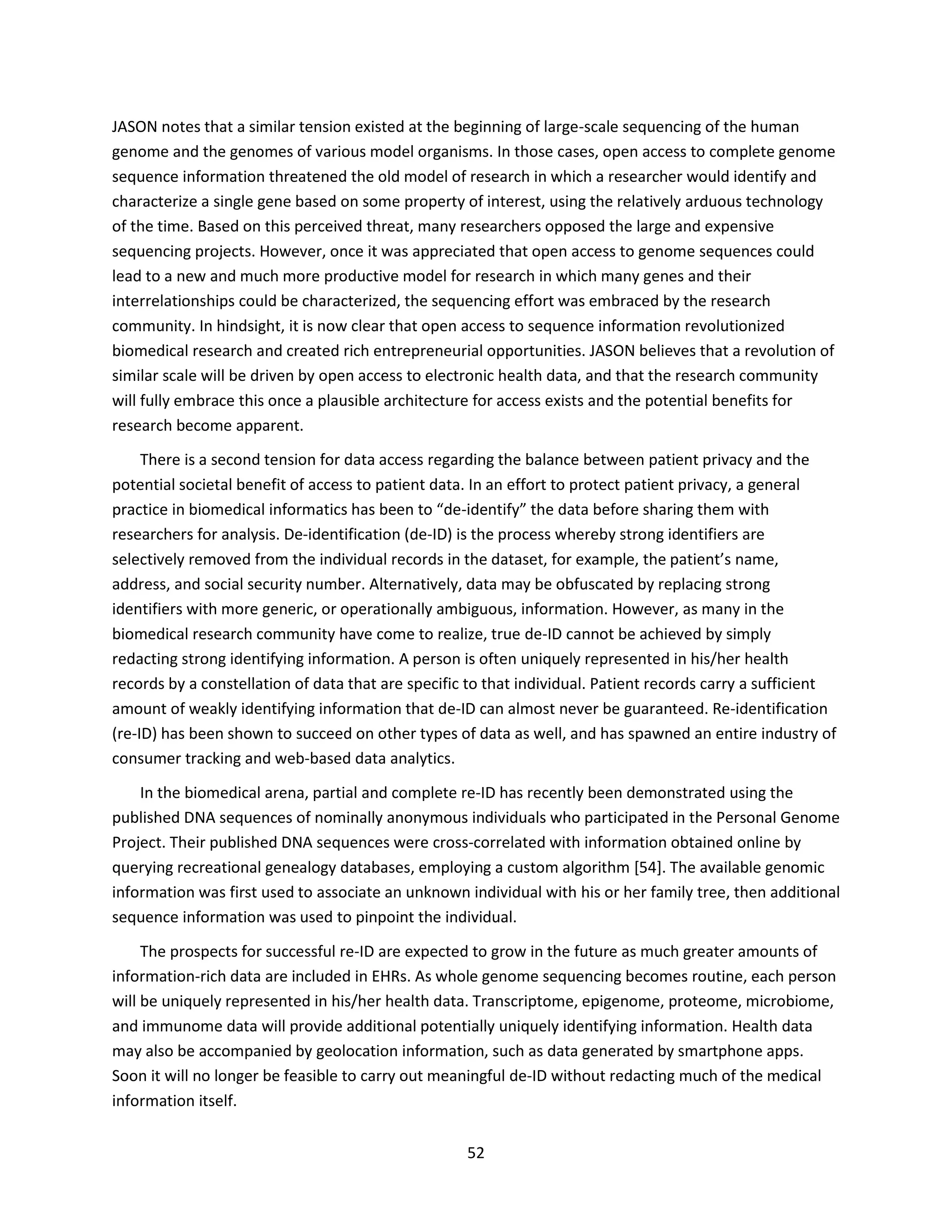 52
JASON notes that a similar tension existed at the beginning of large-scale sequencing of the human
genome and the genomes of various model organisms. In those cases, open access to complete genome
sequence information threatened the old model of research in which a researcher would identify and
characterize a single gene based on some property of interest, using the relatively arduous technology
of the time. Based on this perceived threat, many researchers opposed the large and expensive
sequencing projects. However, once it was appreciated that open access to genome sequences could
lead to a new and much more productive model for research in which many genes and their
interrelationships could be characterized, the sequencing effort was embraced by the research
community. In hindsight, it is now clear that open access to sequence information revolutionized
biomedical research and created rich entrepreneurial opportunities. JASON believes that a revolution of
similar scale will be driven by open access to electronic health data, and that the research community
will fully embrace this once a plausible architecture for access exists and the potential benefits for
research become apparent.
There is a second tension for data access regarding the balance between patient privacy and the
potential societal benefit of access to patient data. In an effort to protect patient privacy, a general
practice in biomedical informatics has been to “de-identify” the data before sharing them with
researchers for analysis. De-identification (de-ID) is the process whereby strong identifiers are
selectively removed from the individual records in the dataset, for example, the patient’s name,
address, and social security number. Alternatively, data may be obfuscated by replacing strong
identifiers with more generic, or operationally ambiguous, information. However, as many in the
biomedical research community have come to realize, true de-ID cannot be achieved by simply
redacting strong identifying information. A person is often uniquely represented in his/her health
records by a constellation of data that are specific to that individual. Patient records carry a sufficient
amount of weakly identifying information that de-ID can almost never be guaranteed. Re-identification
(re-ID) has been shown to succeed on other types of data as well, and has spawned an entire industry of
consumer tracking and web-based data analytics.
In the biomedical arena, partial and complete re-ID has recently been demonstrated using the
published DNA sequences of nominally anonymous individuals who participated in the Personal Genome
Project. Their published DNA sequences were cross-correlated with information obtained online by
querying recreational genealogy databases, employing a custom algorithm [54]. The available genomic
information was first used to associate an unknown individual with his or her family tree, then additional
sequence information was used to pinpoint the individual.
The prospects for successful re-ID are expected to grow in the future as much greater amounts of
information-rich data are included in EHRs. As whole genome sequencing becomes routine, each person
will be uniquely represented in his/her health data. Transcriptome, epigenome, proteome, microbiome,
and immunome data will provide additional potentially uniquely identifying information. Health data
may also be accompanied by geolocation information, such as data generated by smartphone apps.
Soon it will no longer be feasible to carry out meaningful de-ID without redacting much of the medical
information itself.
 