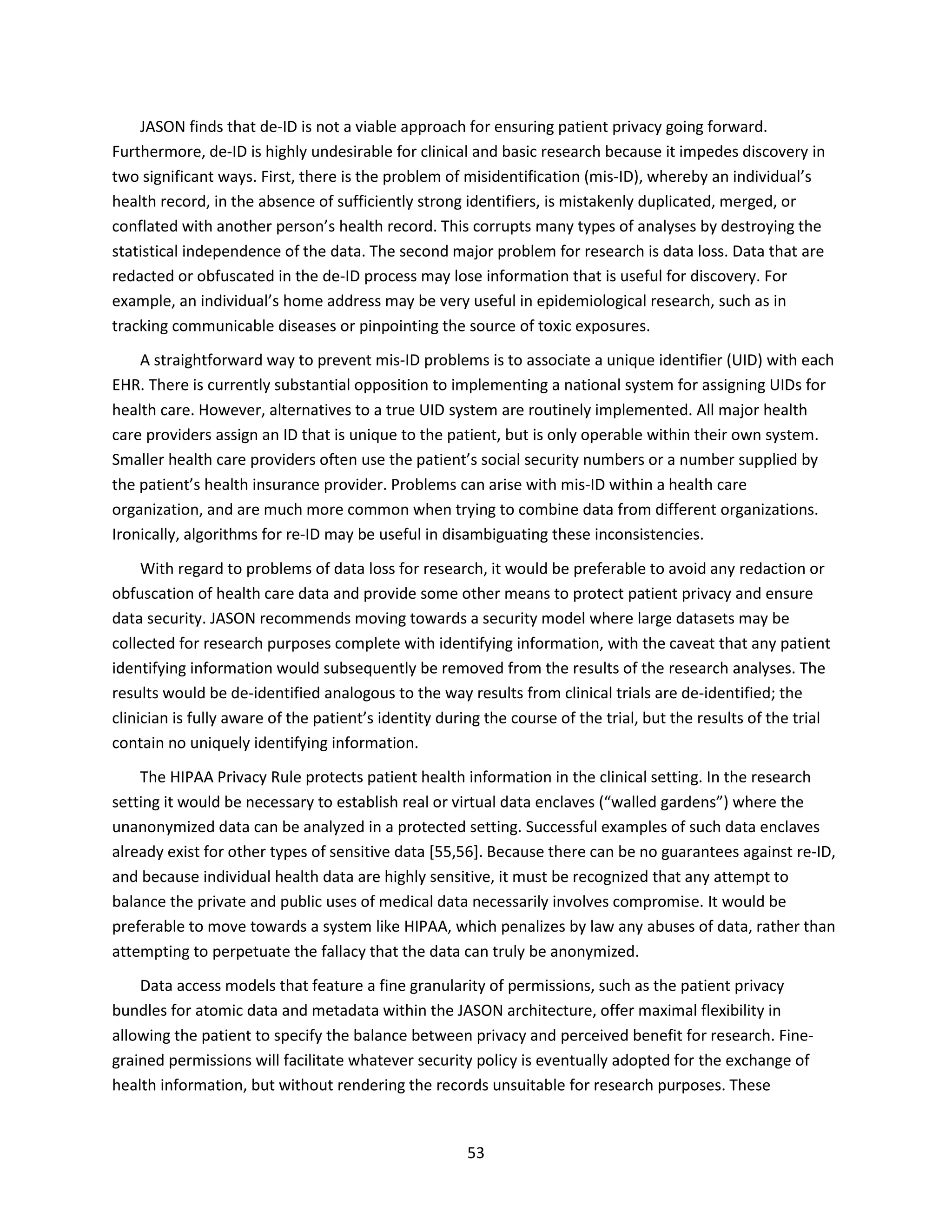 53
JASON finds that de-ID is not a viable approach for ensuring patient privacy going forward.
Furthermore, de-ID is highly undesirable for clinical and basic research because it impedes discovery in
two significant ways. First, there is the problem of misidentification (mis-ID), whereby an individual’s
health record, in the absence of sufficiently strong identifiers, is mistakenly duplicated, merged, or
conflated with another person’s health record. This corrupts many types of analyses by destroying the
statistical independence of the data. The second major problem for research is data loss. Data that are
redacted or obfuscated in the de-ID process may lose information that is useful for discovery. For
example, an individual’s home address may be very useful in epidemiological research, such as in
tracking communicable diseases or pinpointing the source of toxic exposures.
A straightforward way to prevent mis-ID problems is to associate a unique identifier (UID) with each
EHR. There is currently substantial opposition to implementing a national system for assigning UIDs for
health care. However, alternatives to a true UID system are routinely implemented. All major health
care providers assign an ID that is unique to the patient, but is only operable within their own system.
Smaller health care providers often use the patient’s social security numbers or a number supplied by
the patient’s health insurance provider. Problems can arise with mis-ID within a health care
organization, and are much more common when trying to combine data from different organizations.
Ironically, algorithms for re-ID may be useful in disambiguating these inconsistencies.
With regard to problems of data loss for research, it would be preferable to avoid any redaction or
obfuscation of health care data and provide some other means to protect patient privacy and ensure
data security. JASON recommends moving towards a security model where large datasets may be
collected for research purposes complete with identifying information, with the caveat that any patient
identifying information would subsequently be removed from the results of the research analyses. The
results would be de-identified analogous to the way results from clinical trials are de-identified; the
clinician is fully aware of the patient’s identity during the course of the trial, but the results of the trial
contain no uniquely identifying information.
The HIPAA Privacy Rule protects patient health information in the clinical setting. In the research
setting it would be necessary to establish real or virtual data enclaves (“walled gardens”) where the
unanonymized data can be analyzed in a protected setting. Successful examples of such data enclaves
already exist for other types of sensitive data [55,56]. Because there can be no guarantees against re-ID,
and because individual health data are highly sensitive, it must be recognized that any attempt to
balance the private and public uses of medical data necessarily involves compromise. It would be
preferable to move towards a system like HIPAA, which penalizes by law any abuses of data, rather than
attempting to perpetuate the fallacy that the data can truly be anonymized.
Data access models that feature a fine granularity of permissions, such as the patient privacy
bundles for atomic data and metadata within the JASON architecture, offer maximal flexibility in
allowing the patient to specify the balance between privacy and perceived benefit for research. Fine-
grained permissions will facilitate whatever security policy is eventually adopted for the exchange of
health information, but without rendering the records unsuitable for research purposes. These
 