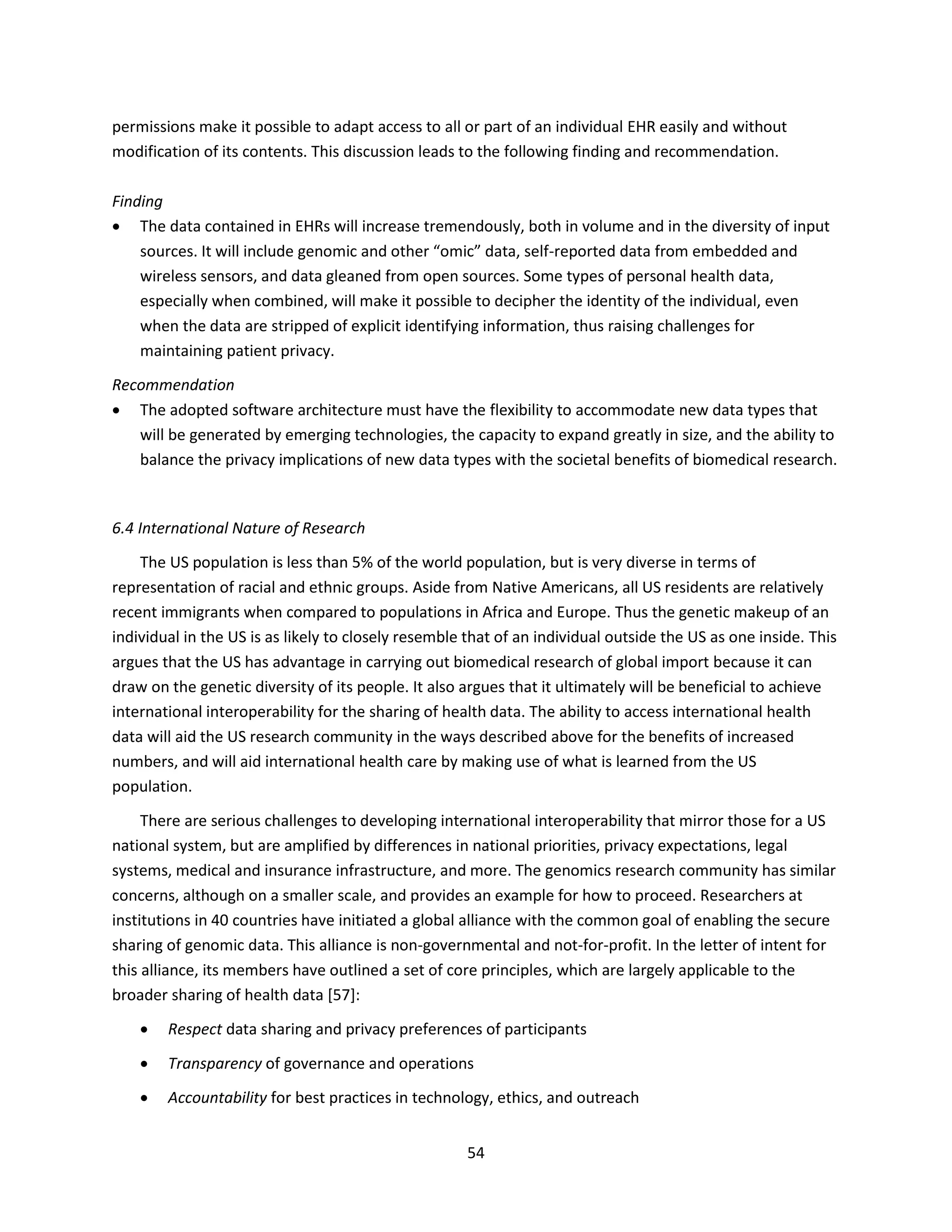 54
permissions make it possible to adapt access to all or part of an individual EHR easily and without
modification of its contents. This discussion leads to the following finding and recommendation.
Finding
 The data contained in EHRs will increase tremendously, both in volume and in the diversity of input
sources. It will include genomic and other “omic” data, self-reported data from embedded and
wireless sensors, and data gleaned from open sources. Some types of personal health data,
especially when combined, will make it possible to decipher the identity of the individual, even
when the data are stripped of explicit identifying information, thus raising challenges for
maintaining patient privacy.
Recommendation
 The adopted software architecture must have the flexibility to accommodate new data types that
will be generated by emerging technologies, the capacity to expand greatly in size, and the ability to
balance the privacy implications of new data types with the societal benefits of biomedical research.
6.4 International Nature of Research
The US population is less than 5% of the world population, but is very diverse in terms of
representation of racial and ethnic groups. Aside from Native Americans, all US residents are relatively
recent immigrants when compared to populations in Africa and Europe. Thus the genetic makeup of an
individual in the US is as likely to closely resemble that of an individual outside the US as one inside. This
argues that the US has advantage in carrying out biomedical research of global import because it can
draw on the genetic diversity of its people. It also argues that it ultimately will be beneficial to achieve
international interoperability for the sharing of health data. The ability to access international health
data will aid the US research community in the ways described above for the benefits of increased
numbers, and will aid international health care by making use of what is learned from the US
population.
There are serious challenges to developing international interoperability that mirror those for a US
national system, but are amplified by differences in national priorities, privacy expectations, legal
systems, medical and insurance infrastructure, and more. The genomics research community has similar
concerns, although on a smaller scale, and provides an example for how to proceed. Researchers at
institutions in 40 countries have initiated a global alliance with the common goal of enabling the secure
sharing of genomic data. This alliance is non-governmental and not-for-profit. In the letter of intent for
this alliance, its members have outlined a set of core principles, which are largely applicable to the
broader sharing of health data [57]:
 Respect data sharing and privacy preferences of participants
 Transparency of governance and operations
 Accountability for best practices in technology, ethics, and outreach
 