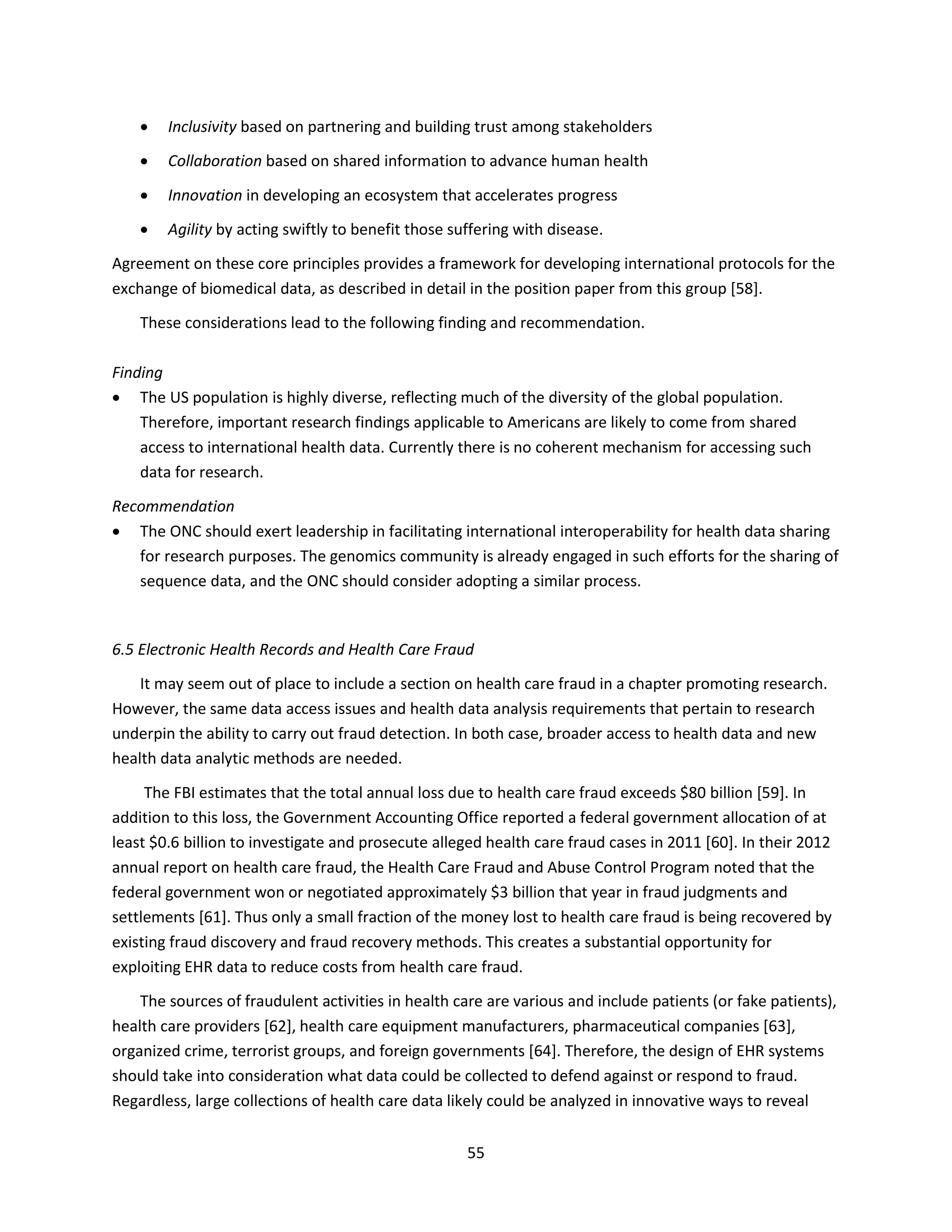 55
 Inclusivity based on partnering and building trust among stakeholders
 Collaboration based on shared information to advance human health
 Innovation in developing an ecosystem that accelerates progress
 Agility by acting swiftly to benefit those suffering with disease.
Agreement on these core principles provides a framework for developing international protocols for the
exchange of biomedical data, as described in detail in the position paper from this group [58].
These considerations lead to the following finding and recommendation.
Finding
 The US population is highly diverse, reflecting much of the diversity of the global population.
Therefore, important research findings applicable to Americans are likely to come from shared
access to international health data. Currently there is no coherent mechanism for accessing such
data for research.
Recommendation
 The ONC should exert leadership in facilitating international interoperability for health data sharing
for research purposes. The genomics community is already engaged in such efforts for the sharing of
sequence data, and the ONC should consider adopting a similar process.
6.5 Electronic Health Records and Health Care Fraud
It may seem out of place to include a section on health care fraud in a chapter promoting research.
However, the same data access issues and health data analysis requirements that pertain to research
underpin the ability to carry out fraud detection. In both case, broader access to health data and new
health data analytic methods are needed.
The FBI estimates that the total annual loss due to health care fraud exceeds $80 billion [59]. In
addition to this loss, the Government Accounting Office reported a federal government allocation of at
least $0.6 billion to investigate and prosecute alleged health care fraud cases in 2011 [60]. In their 2012
annual report on health care fraud, the Health Care Fraud and Abuse Control Program noted that the
federal government won or negotiated approximately $3 billion that year in fraud judgments and
settlements [61]. Thus only a small fraction of the money lost to health care fraud is being recovered by
existing fraud discovery and fraud recovery methods. This creates a substantial opportunity for
exploiting EHR data to reduce costs from health care fraud.
The sources of fraudulent activities in health care are various and include patients (or fake patients),
health care providers [62], health care equipment manufacturers, pharmaceutical companies [63],
organized crime, terrorist groups, and foreign governments [64]. Therefore, the design of EHR systems
should take into consideration what data could be collected to defend against or respond to fraud.
Regardless, large collections of health care data likely could be analyzed in innovative ways to reveal
 