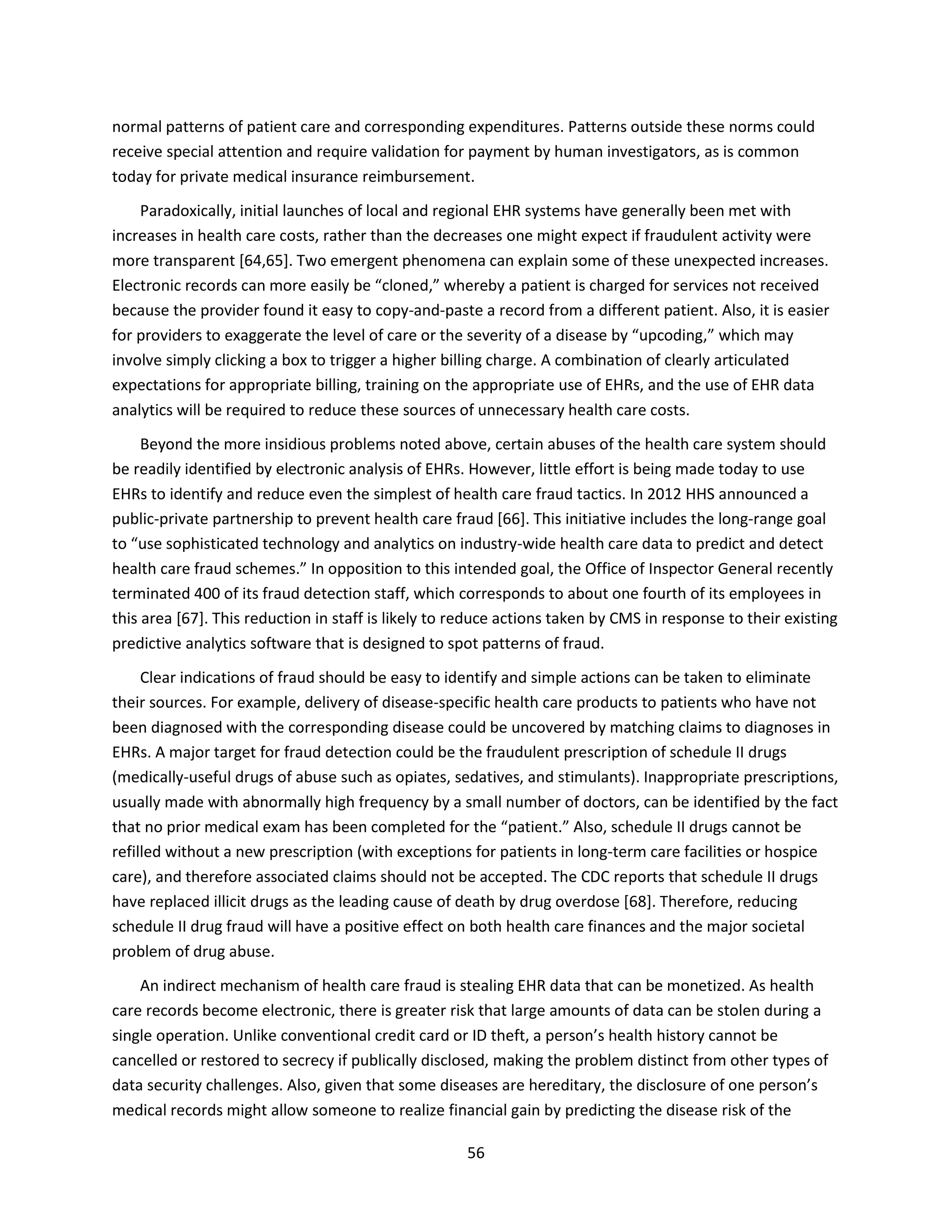 56
normal patterns of patient care and corresponding expenditures. Patterns outside these norms could
receive special attention and require validation for payment by human investigators, as is common
today for private medical insurance reimbursement.
Paradoxically, initial launches of local and regional EHR systems have generally been met with
increases in health care costs, rather than the decreases one might expect if fraudulent activity were
more transparent [64,65]. Two emergent phenomena can explain some of these unexpected increases.
Electronic records can more easily be “cloned,” whereby a patient is charged for services not received
because the provider found it easy to copy-and-paste a record from a different patient. Also, it is easier
for providers to exaggerate the level of care or the severity of a disease by “upcoding,” which may
involve simply clicking a box to trigger a higher billing charge. A combination of clearly articulated
expectations for appropriate billing, training on the appropriate use of EHRs, and the use of EHR data
analytics will be required to reduce these sources of unnecessary health care costs.
Beyond the more insidious problems noted above, certain abuses of the health care system should
be readily identified by electronic analysis of EHRs. However, little effort is being made today to use
EHRs to identify and reduce even the simplest of health care fraud tactics. In 2012 HHS announced a
public-private partnership to prevent health care fraud [66]. This initiative includes the long-range goal
to “use sophisticated technology and analytics on industry-wide health care data to predict and detect
health care fraud schemes.” In opposition to this intended goal, the Office of Inspector General recently
terminated 400 of its fraud detection staff, which corresponds to about one fourth of its employees in
this area [67]. This reduction in staff is likely to reduce actions taken by CMS in response to their existing
predictive analytics software that is designed to spot patterns of fraud.
Clear indications of fraud should be easy to identify and simple actions can be taken to eliminate
their sources. For example, delivery of disease-specific health care products to patients who have not
been diagnosed with the corresponding disease could be uncovered by matching claims to diagnoses in
EHRs. A major target for fraud detection could be the fraudulent prescription of schedule II drugs
(medically-useful drugs of abuse such as opiates, sedatives, and stimulants). Inappropriate prescriptions,
usually made with abnormally high frequency by a small number of doctors, can be identified by the fact
that no prior medical exam has been completed for the “patient.” Also, schedule II drugs cannot be
refilled without a new prescription (with exceptions for patients in long-term care facilities or hospice
care), and therefore associated claims should not be accepted. The CDC reports that schedule II drugs
have replaced illicit drugs as the leading cause of death by drug overdose [68]. Therefore, reducing
schedule II drug fraud will have a positive effect on both health care finances and the major societal
problem of drug abuse.
An indirect mechanism of health care fraud is stealing EHR data that can be monetized. As health
care records become electronic, there is greater risk that large amounts of data can be stolen during a
single operation. Unlike conventional credit card or ID theft, a person’s health history cannot be
cancelled or restored to secrecy if publically disclosed, making the problem distinct from other types of
data security challenges. Also, given that some diseases are hereditary, the disclosure of one person’s
medical records might allow someone to realize financial gain by predicting the disease risk of the
 