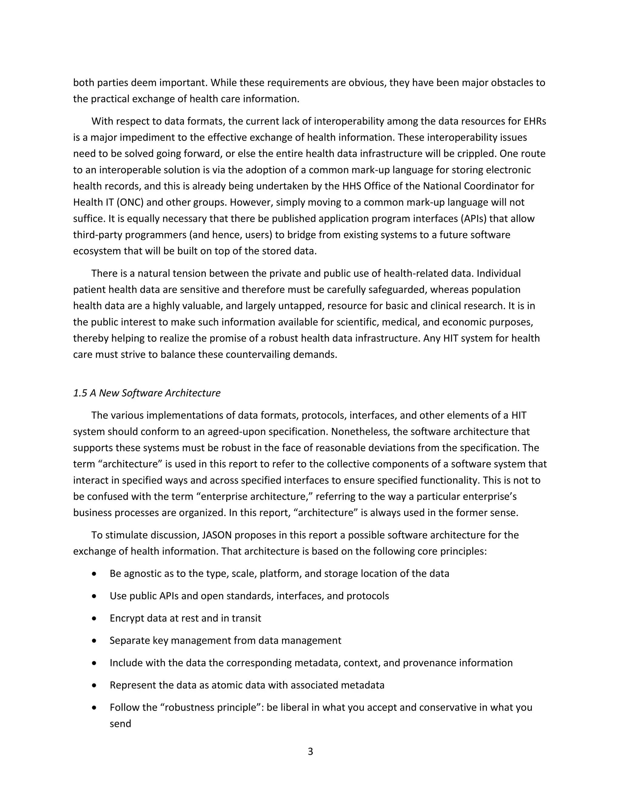 3
both parties deem important. While these requirements are obvious, they have been major obstacles to
the practical exchange of health care information.
With respect to data formats, the current lack of interoperability among the data resources for EHRs
is a major impediment to the effective exchange of health information. These interoperability issues
need to be solved going forward, or else the entire health data infrastructure will be crippled. One route
to an interoperable solution is via the adoption of a common mark-up language for storing electronic
health records, and this is already being undertaken by the HHS Office of the National Coordinator for
Health IT (ONC) and other groups. However, simply moving to a common mark-up language will not
suffice. It is equally necessary that there be published application program interfaces (APIs) that allow
third-party programmers (and hence, users) to bridge from existing systems to a future software
ecosystem that will be built on top of the stored data.
There is a natural tension between the private and public use of health-related data. Individual
patient health data are sensitive and therefore must be carefully safeguarded, whereas population
health data are a highly valuable, and largely untapped, resource for basic and clinical research. It is in
the public interest to make such information available for scientific, medical, and economic purposes,
thereby helping to realize the promise of a robust health data infrastructure. Any HIT system for health
care must strive to balance these countervailing demands.
1.5 A New Software Architecture
The various implementations of data formats, protocols, interfaces, and other elements of a HIT
system should conform to an agreed-upon specification. Nonetheless, the software architecture that
supports these systems must be robust in the face of reasonable deviations from the specification. The
term “architecture” is used in this report to refer to the collective components of a software system that
interact in specified ways and across specified interfaces to ensure specified functionality. This is not to
be confused with the term “enterprise architecture,” referring to the way a particular enterprise’s
business processes are organized. In this report, “architecture” is always used in the former sense.
To stimulate discussion, JASON proposes in this report a possible software architecture for the
exchange of health information. That architecture is based on the following core principles:
 Be agnostic as to the type, scale, platform, and storage location of the data
 Use public APIs and open standards, interfaces, and protocols
 Encrypt data at rest and in transit
 Separate key management from data management
 Include with the data the corresponding metadata, context, and provenance information
 Represent the data as atomic data with associated metadata
 Follow the “robustness principle”: be liberal in what you accept and conservative in what you
send
 