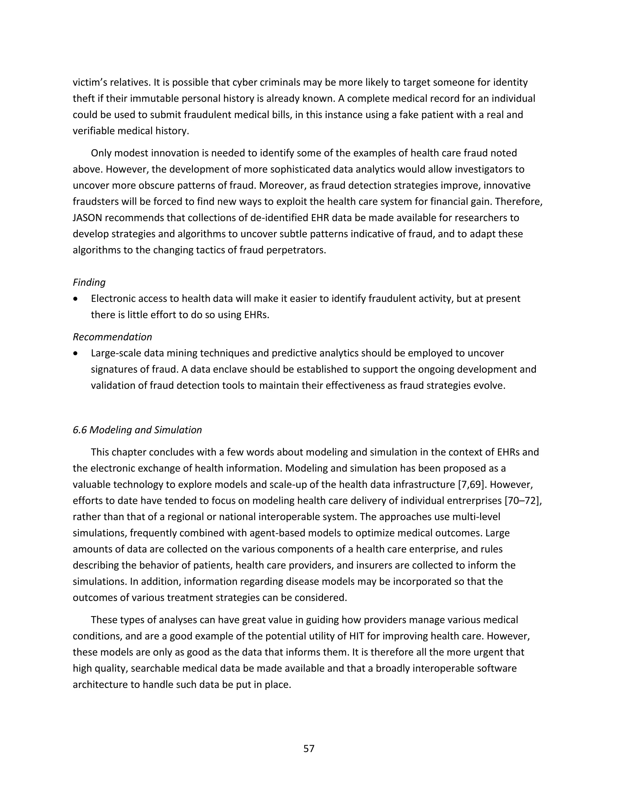 57
victim’s relatives. It is possible that cyber criminals may be more likely to target someone for identity
theft if their immutable personal history is already known. A complete medical record for an individual
could be used to submit fraudulent medical bills, in this instance using a fake patient with a real and
verifiable medical history.
Only modest innovation is needed to identify some of the examples of health care fraud noted
above. However, the development of more sophisticated data analytics would allow investigators to
uncover more obscure patterns of fraud. Moreover, as fraud detection strategies improve, innovative
fraudsters will be forced to find new ways to exploit the health care system for financial gain. Therefore,
JASON recommends that collections of de-identified EHR data be made available for researchers to
develop strategies and algorithms to uncover subtle patterns indicative of fraud, and to adapt these
algorithms to the changing tactics of fraud perpetrators.
Finding
 Electronic access to health data will make it easier to identify fraudulent activity, but at present
there is little effort to do so using EHRs.
Recommendation
 Large-scale data mining techniques and predictive analytics should be employed to uncover
signatures of fraud. A data enclave should be established to support the ongoing development and
validation of fraud detection tools to maintain their effectiveness as fraud strategies evolve.
6.6 Modeling and Simulation
This chapter concludes with a few words about modeling and simulation in the context of EHRs and
the electronic exchange of health information. Modeling and simulation has been proposed as a
valuable technology to explore models and scale-up of the health data infrastructure [7,69]. However,
efforts to date have tended to focus on modeling health care delivery of individual entrerprises [70–72],
rather than that of a regional or national interoperable system. The approaches use multi-level
simulations, frequently combined with agent-based models to optimize medical outcomes. Large
amounts of data are collected on the various components of a health care enterprise, and rules
describing the behavior of patients, health care providers, and insurers are collected to inform the
simulations. In addition, information regarding disease models may be incorporated so that the
outcomes of various treatment strategies can be considered.
These types of analyses can have great value in guiding how providers manage various medical
conditions, and are a good example of the potential utility of HIT for improving health care. However,
these models are only as good as the data that informs them. It is therefore all the more urgent that
high quality, searchable medical data be made available and that a broadly interoperable software
architecture to handle such data be put in place.
 