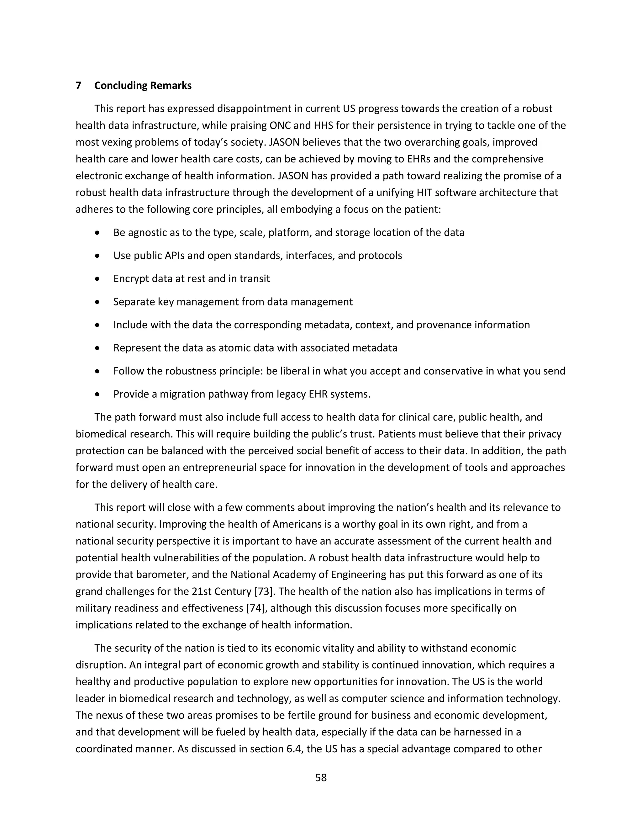 58
7 Concluding Remarks
This report has expressed disappointment in current US progress towards the creation of a robust
health data infrastructure, while praising ONC and HHS for their persistence in trying to tackle one of the
most vexing problems of today’s society. JASON believes that the two overarching goals, improved
health care and lower health care costs, can be achieved by moving to EHRs and the comprehensive
electronic exchange of health information. JASON has provided a path toward realizing the promise of a
robust health data infrastructure through the development of a unifying HIT software architecture that
adheres to the following core principles, all embodying a focus on the patient:
 Be agnostic as to the type, scale, platform, and storage location of the data
 Use public APIs and open standards, interfaces, and protocols
 Encrypt data at rest and in transit
 Separate key management from data management
 Include with the data the corresponding metadata, context, and provenance information
 Represent the data as atomic data with associated metadata
 Follow the robustness principle: be liberal in what you accept and conservative in what you send
 Provide a migration pathway from legacy EHR systems.
The path forward must also include full access to health data for clinical care, public health, and
biomedical research. This will require building the public’s trust. Patients must believe that their privacy
protection can be balanced with the perceived social benefit of access to their data. In addition, the path
forward must open an entrepreneurial space for innovation in the development of tools and approaches
for the delivery of health care.
This report will close with a few comments about improving the nation’s health and its relevance to
national security. Improving the health of Americans is a worthy goal in its own right, and from a
national security perspective it is important to have an accurate assessment of the current health and
potential health vulnerabilities of the population. A robust health data infrastructure would help to
provide that barometer, and the National Academy of Engineering has put this forward as one of its
grand challenges for the 21st Century [73]. The health of the nation also has implications in terms of
military readiness and effectiveness [74], although this discussion focuses more specifically on
implications related to the exchange of health information.
The security of the nation is tied to its economic vitality and ability to withstand economic
disruption. An integral part of economic growth and stability is continued innovation, which requires a
healthy and productive population to explore new opportunities for innovation. The US is the world
leader in biomedical research and technology, as well as computer science and information technology.
The nexus of these two areas promises to be fertile ground for business and economic development,
and that development will be fueled by health data, especially if the data can be harnessed in a
coordinated manner. As discussed in section 6.4, the US has a special advantage compared to other
 