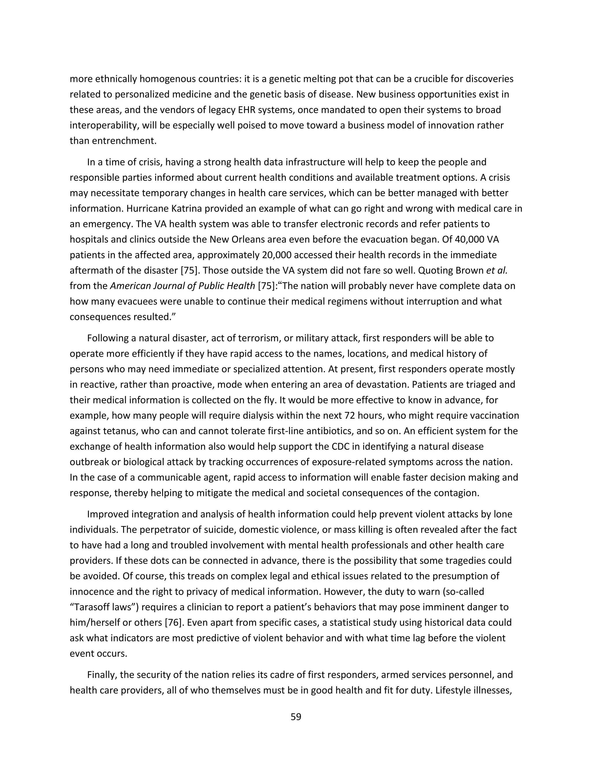 59
more ethnically homogenous countries: it is a genetic melting pot that can be a crucible for discoveries
related to personalized medicine and the genetic basis of disease. New business opportunities exist in
these areas, and the vendors of legacy EHR systems, once mandated to open their systems to broad
interoperability, will be especially well poised to move toward a business model of innovation rather
than entrenchment.
In a time of crisis, having a strong health data infrastructure will help to keep the people and
responsible parties informed about current health conditions and available treatment options. A crisis
may necessitate temporary changes in health care services, which can be better managed with better
information. Hurricane Katrina provided an example of what can go right and wrong with medical care in
an emergency. The VA health system was able to transfer electronic records and refer patients to
hospitals and clinics outside the New Orleans area even before the evacuation began. Of 40,000 VA
patients in the affected area, approximately 20,000 accessed their health records in the immediate
aftermath of the disaster [75]. Those outside the VA system did not fare so well. Quoting Brown et al.
from the American Journal of Public Health [75]:“The nation will probably never have complete data on
how many evacuees were unable to continue their medical regimens without interruption and what
consequences resulted.”
Following a natural disaster, act of terrorism, or military attack, first responders will be able to
operate more efficiently if they have rapid access to the names, locations, and medical history of
persons who may need immediate or specialized attention. At present, first responders operate mostly
in reactive, rather than proactive, mode when entering an area of devastation. Patients are triaged and
their medical information is collected on the fly. It would be more effective to know in advance, for
example, how many people will require dialysis within the next 72 hours, who might require vaccination
against tetanus, who can and cannot tolerate first-line antibiotics, and so on. An efficient system for the
exchange of health information also would help support the CDC in identifying a natural disease
outbreak or biological attack by tracking occurrences of exposure-related symptoms across the nation.
In the case of a communicable agent, rapid access to information will enable faster decision making and
response, thereby helping to mitigate the medical and societal consequences of the contagion.
Improved integration and analysis of health information could help prevent violent attacks by lone
individuals. The perpetrator of suicide, domestic violence, or mass killing is often revealed after the fact
to have had a long and troubled involvement with mental health professionals and other health care
providers. If these dots can be connected in advance, there is the possibility that some tragedies could
be avoided. Of course, this treads on complex legal and ethical issues related to the presumption of
innocence and the right to privacy of medical information. However, the duty to warn (so-called
“Tarasoff laws”) requires a clinician to report a patient’s behaviors that may pose imminent danger to
him/herself or others [76]. Even apart from specific cases, a statistical study using historical data could
ask what indicators are most predictive of violent behavior and with what time lag before the violent
event occurs.
Finally, the security of the nation relies its cadre of first responders, armed services personnel, and
health care providers, all of who themselves must be in good health and fit for duty. Lifestyle illnesses,
 