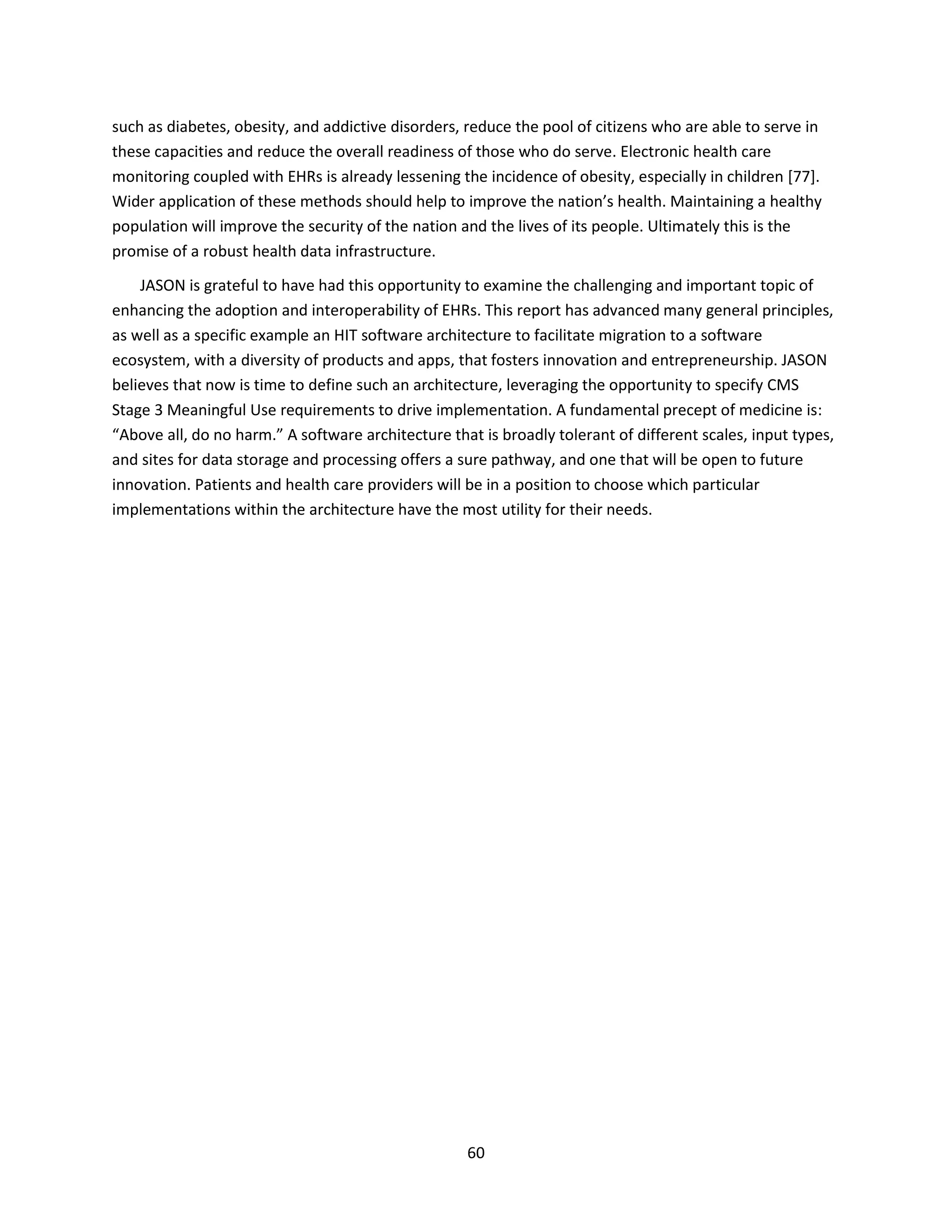 60
such as diabetes, obesity, and addictive disorders, reduce the pool of citizens who are able to serve in
these capacities and reduce the overall readiness of those who do serve. Electronic health care
monitoring coupled with EHRs is already lessening the incidence of obesity, especially in children [77].
Wider application of these methods should help to improve the nation’s health. Maintaining a healthy
population will improve the security of the nation and the lives of its people. Ultimately this is the
promise of a robust health data infrastructure.
JASON is grateful to have had this opportunity to examine the challenging and important topic of
enhancing the adoption and interoperability of EHRs. This report has advanced many general principles,
as well as a specific example an HIT software architecture to facilitate migration to a software
ecosystem, with a diversity of products and apps, that fosters innovation and entrepreneurship. JASON
believes that now is time to define such an architecture, leveraging the opportunity to specify CMS
Stage 3 Meaningful Use requirements to drive implementation. A fundamental precept of medicine is:
“Above all, do no harm.” A software architecture that is broadly tolerant of different scales, input types,
and sites for data storage and processing offers a sure pathway, and one that will be open to future
innovation. Patients and health care providers will be in a position to choose which particular
implementations within the architecture have the most utility for their needs.
 