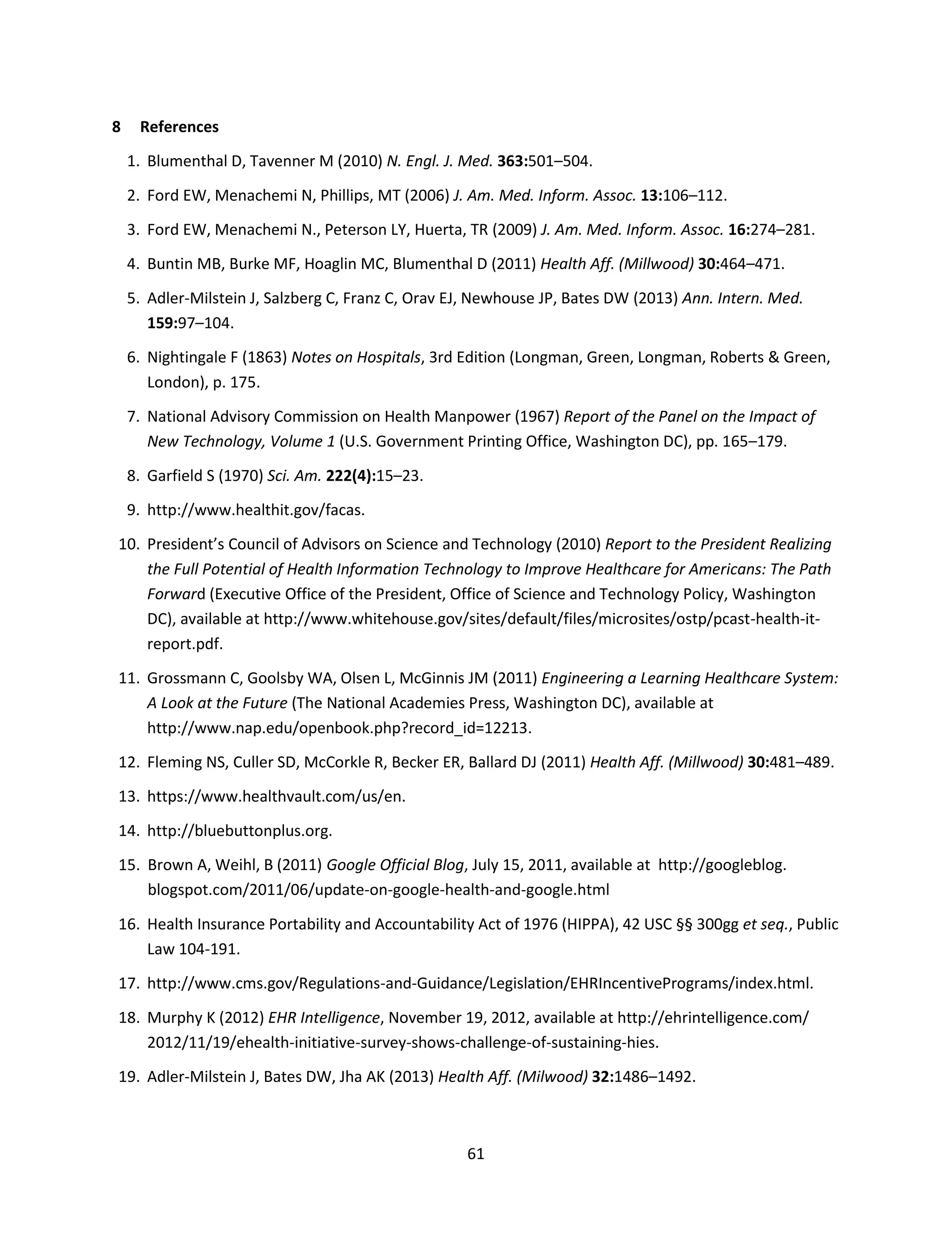 61
8 References
1. Blumenthal D, Tavenner M (2010) N. Engl. J. Med. 363:501–504.
2. Ford EW, Menachemi N, Phillips, MT (2006) J. Am. Med. Inform. Assoc. 13:106–112.
3. Ford EW, Menachemi N., Peterson LY, Huerta, TR (2009) J. Am. Med. Inform. Assoc. 16:274–281.
4. Buntin MB, Burke MF, Hoaglin MC, Blumenthal D (2011) Health Aff. (Millwood) 30:464–471.
5. Adler-Milstein J, Salzberg C, Franz C, Orav EJ, Newhouse JP, Bates DW (2013) Ann. Intern. Med.
159:97–104.
6. Nightingale F (1863) Notes on Hospitals, 3rd Edition (Longman, Green, Longman, Roberts & Green,
London), p. 175.
7. National Advisory Commission on Health Manpower (1967) Report of the Panel on the Impact of
New Technology, Volume 1 (U.S. Government Printing Office, Washington DC), pp. 165–179.
8. Garfield S (1970) Sci. Am. 222(4):15–23.
9. http://www.healthit.gov/facas.
10. President’s Council of Advisors on Science and Technology (2010) Report to the President Realizing
the Full Potential of Health Information Technology to Improve Healthcare for Americans: The Path
Forward (Executive Office of the President, Office of Science and Technology Policy, Washington
DC), available at http://www.whitehouse.gov/sites/default/files/microsites/ostp/pcast-health-it-
report.pdf.
11. Grossmann C, Goolsby WA, Olsen L, McGinnis JM (2011) Engineering a Learning Healthcare System:
A Look at the Future (The National Academies Press, Washington DC), available at
http://www.nap.edu/openbook.php?record_id=12213.
12. Fleming NS, Culler SD, McCorkle R, Becker ER, Ballard DJ (2011) Health Aff. (Millwood) 30:481–489.
13. https://www.healthvault.com/us/en.
14. http://bluebuttonplus.org.
15. Brown A, Weihl, B (2011) Google Official Blog, July 15, 2011, available at http://googleblog.
blogspot.com/2011/06/update-on-google-health-and-google.html
16. Health Insurance Portability and Accountability Act of 1976 (HIPPA), 42 USC §§ 300gg et seq., Public
Law 104-191.
17. http://www.cms.gov/Regulations-and-Guidance/Legislation/EHRIncentivePrograms/index.html.
18. Murphy K (2012) EHR Intelligence, November 19, 2012, available at http://ehrintelligence.com/
2012/11/19/ehealth-initiative-survey-shows-challenge-of-sustaining-hies.
19. Adler-Milstein J, Bates DW, Jha AK (2013) Health Aff. (Milwood) 32:1486–1492.
 