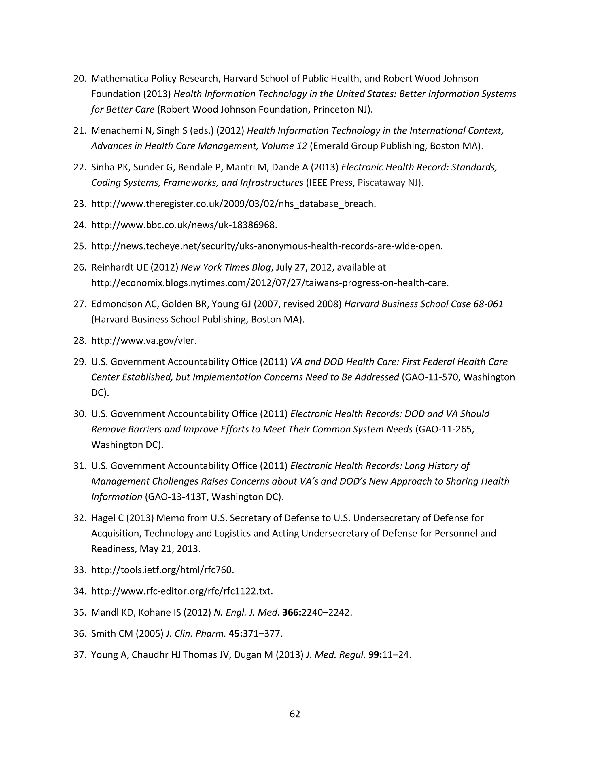 62
20. Mathematica Policy Research, Harvard School of Public Health, and Robert Wood Johnson
Foundation (2013) Health Information Technology in the United States: Better Information Systems
for Better Care (Robert Wood Johnson Foundation, Princeton NJ).
21. Menachemi N, Singh S (eds.) (2012) Health Information Technology in the International Context,
Advances in Health Care Management, Volume 12 (Emerald Group Publishing, Boston MA).
22. Sinha PK, Sunder G, Bendale P, Mantri M, Dande A (2013) Electronic Health Record: Standards,
Coding Systems, Frameworks, and Infrastructures (IEEE Press, Piscataway NJ).
23. http://www.theregister.co.uk/2009/03/02/nhs_database_breach.
24. http://www.bbc.co.uk/news/uk-18386968.
25. http://news.techeye.net/security/uks-anonymous-health-records-are-wide-open.
26. Reinhardt UE (2012) New York Times Blog, July 27, 2012, available at
http://economix.blogs.nytimes.com/2012/07/27/taiwans-progress-on-health-care.
27. Edmondson AC, Golden BR, Young GJ (2007, revised 2008) Harvard Business School Case 68-061
(Harvard Business School Publishing, Boston MA).
28. http://www.va.gov/vler.
29. U.S. Government Accountability Office (2011) VA and DOD Health Care: First Federal Health Care
Center Established, but Implementation Concerns Need to Be Addressed (GAO-11-570, Washington
DC).
30. U.S. Government Accountability Office (2011) Electronic Health Records: DOD and VA Should
Remove Barriers and Improve Efforts to Meet Their Common System Needs (GAO-11-265,
Washington DC).
31. U.S. Government Accountability Office (2011) Electronic Health Records: Long History of
Management Challenges Raises Concerns about VA’s and DOD’s New Approach to Sharing Health
Information (GAO-13-413T, Washington DC).
32. Hagel C (2013) Memo from U.S. Secretary of Defense to U.S. Undersecretary of Defense for
Acquisition, Technology and Logistics and Acting Undersecretary of Defense for Personnel and
Readiness, May 21, 2013.
33. http://tools.ietf.org/html/rfc760.
34. http://www.rfc-editor.org/rfc/rfc1122.txt.
35. Mandl KD, Kohane IS (2012) N. Engl. J. Med. 366:2240–2242.
36. Smith CM (2005) J. Clin. Pharm. 45:371–377.
37. Young A, Chaudhr HJ Thomas JV, Dugan M (2013) J. Med. Regul. 99:11–24.
 