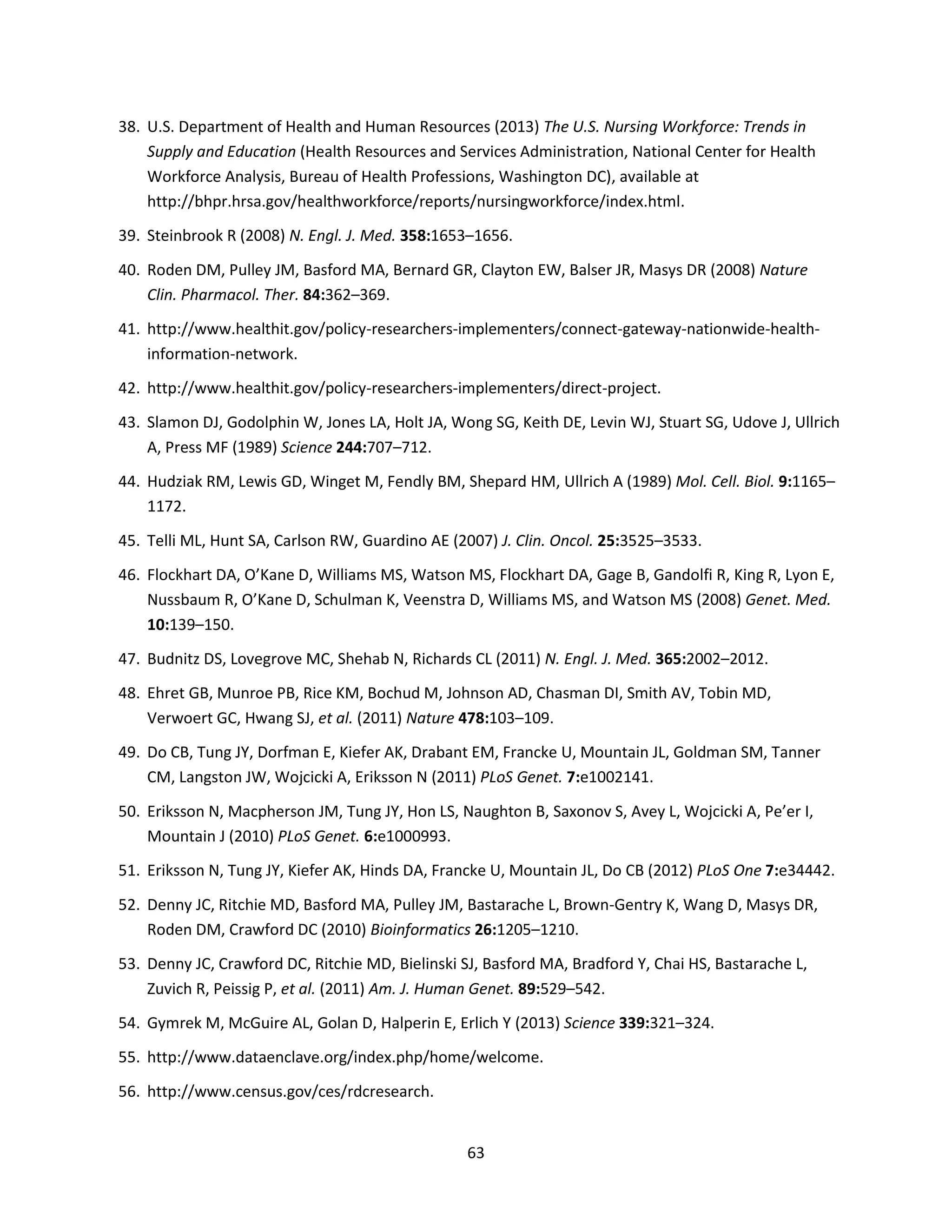 63
38. U.S. Department of Health and Human Resources (2013) The U.S. Nursing Workforce: Trends in
Supply and Education (Health Resources and Services Administration, National Center for Health
Workforce Analysis, Bureau of Health Professions, Washington DC), available at
http://bhpr.hrsa.gov/healthworkforce/reports/nursingworkforce/index.html.
39. Steinbrook R (2008) N. Engl. J. Med. 358:1653–1656.
40. Roden DM, Pulley JM, Basford MA, Bernard GR, Clayton EW, Balser JR, Masys DR (2008) Nature
Clin. Pharmacol. Ther. 84:362–369.
41. http://www.healthit.gov/policy-researchers-implementers/connect-gateway-nationwide-health-
information-network.
42. http://www.healthit.gov/policy-researchers-implementers/direct-project.
43. Slamon DJ, Godolphin W, Jones LA, Holt JA, Wong SG, Keith DE, Levin WJ, Stuart SG, Udove J, Ullrich
A, Press MF (1989) Science 244:707–712.
44. Hudziak RM, Lewis GD, Winget M, Fendly BM, Shepard HM, Ullrich A (1989) Mol. Cell. Biol. 9:1165–
1172.
45. Telli ML, Hunt SA, Carlson RW, Guardino AE (2007) J. Clin. Oncol. 25:3525–3533.
46. Flockhart DA, O’Kane D, Williams MS, Watson MS, Flockhart DA, Gage B, Gandolfi R, King R, Lyon E,
Nussbaum R, O’Kane D, Schulman K, Veenstra D, Williams MS, and Watson MS (2008) Genet. Med.
10:139–150.
47. Budnitz DS, Lovegrove MC, Shehab N, Richards CL (2011) N. Engl. J. Med. 365:2002–2012.
48. Ehret GB, Munroe PB, Rice KM, Bochud M, Johnson AD, Chasman DI, Smith AV, Tobin MD,
Verwoert GC, Hwang SJ, et al. (2011) Nature 478:103–109.
49. Do CB, Tung JY, Dorfman E, Kiefer AK, Drabant EM, Francke U, Mountain JL, Goldman SM, Tanner
CM, Langston JW, Wojcicki A, Eriksson N (2011) PLoS Genet. 7:e1002141.
50. Eriksson N, Macpherson JM, Tung JY, Hon LS, Naughton B, Saxonov S, Avey L, Wojcicki A, Pe’er I,
Mountain J (2010) PLoS Genet. 6:e1000993.
51. Eriksson N, Tung JY, Kiefer AK, Hinds DA, Francke U, Mountain JL, Do CB (2012) PLoS One 7:e34442.
52. Denny JC, Ritchie MD, Basford MA, Pulley JM, Bastarache L, Brown-Gentry K, Wang D, Masys DR,
Roden DM, Crawford DC (2010) Bioinformatics 26:1205–1210.
53. Denny JC, Crawford DC, Ritchie MD, Bielinski SJ, Basford MA, Bradford Y, Chai HS, Bastarache L,
Zuvich R, Peissig P, et al. (2011) Am. J. Human Genet. 89:529–542.
54. Gymrek M, McGuire AL, Golan D, Halperin E, Erlich Y (2013) Science 339:321–324.
55. http://www.dataenclave.org/index.php/home/welcome.
56. http://www.census.gov/ces/rdcresearch.
 