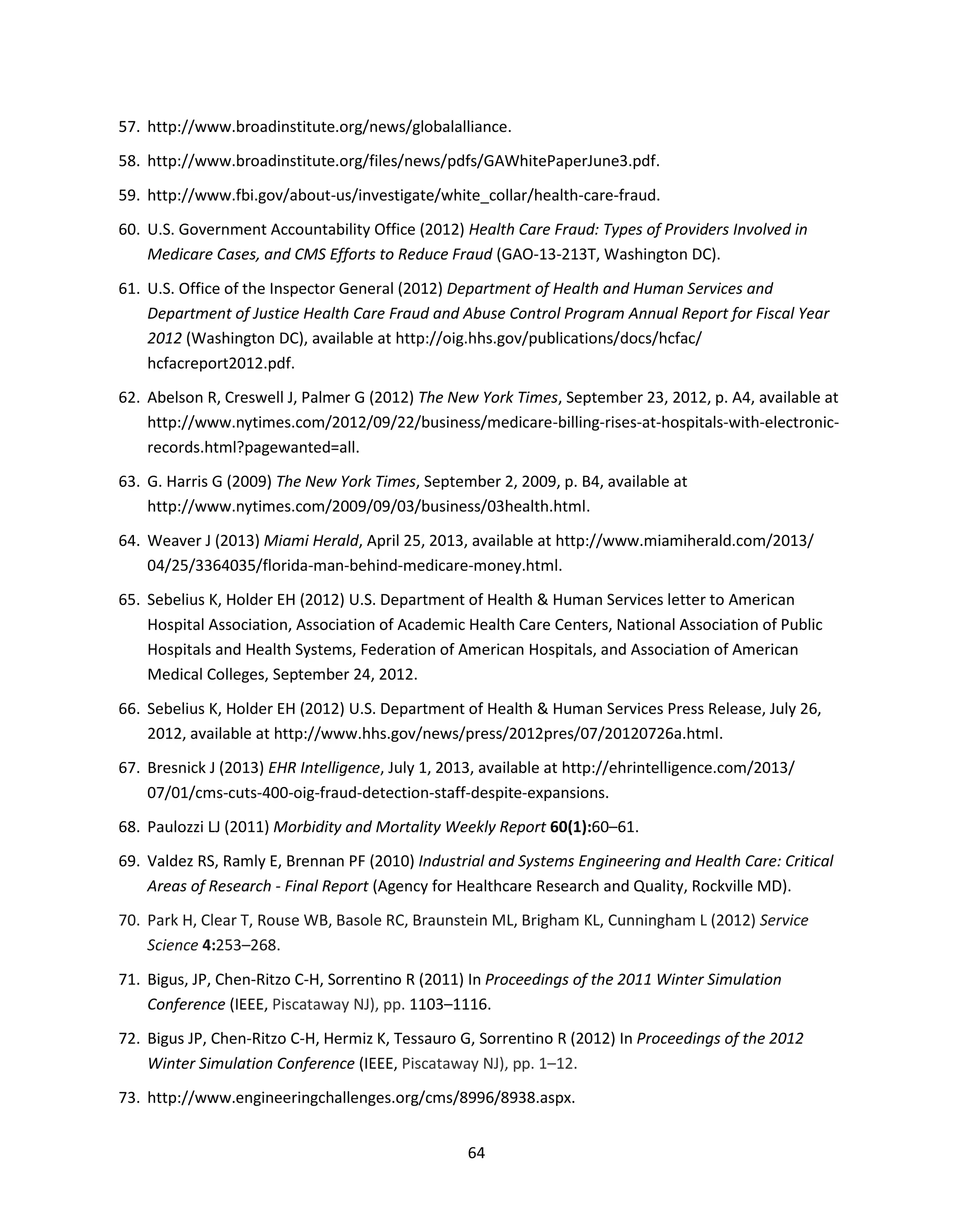 64
57. http://www.broadinstitute.org/news/globalalliance.
58. http://www.broadinstitute.org/files/news/pdfs/GAWhitePaperJune3.pdf.
59. http://www.fbi.gov/about-us/investigate/white_collar/health-care-fraud.
60. U.S. Government Accountability Office (2012) Health Care Fraud: Types of Providers Involved in
Medicare Cases, and CMS Efforts to Reduce Fraud (GAO-13-213T, Washington DC).
61. U.S. Office of the Inspector General (2012) Department of Health and Human Services and
Department of Justice Health Care Fraud and Abuse Control Program Annual Report for Fiscal Year
2012 (Washington DC), available at http://oig.hhs.gov/publications/docs/hcfac/
hcfacreport2012.pdf.
62. Abelson R, Creswell J, Palmer G (2012) The New York Times, September 23, 2012, p. A4, available at
http://www.nytimes.com/2012/09/22/business/medicare-billing-rises-at-hospitals-with-electronic-
records.html?pagewanted=all.
63. G. Harris G (2009) The New York Times, September 2, 2009, p. B4, available at
http://www.nytimes.com/2009/09/03/business/03health.html.
64. Weaver J (2013) Miami Herald, April 25, 2013, available at http://www.miamiherald.com/2013/
04/25/3364035/florida-man-behind-medicare-money.html.
65. Sebelius K, Holder EH (2012) U.S. Department of Health & Human Services letter to American
Hospital Association, Association of Academic Health Care Centers, National Association of Public
Hospitals and Health Systems, Federation of American Hospitals, and Association of American
Medical Colleges, September 24, 2012.
66. Sebelius K, Holder EH (2012) U.S. Department of Health & Human Services Press Release, July 26,
2012, available at http://www.hhs.gov/news/press/2012pres/07/20120726a.html.
67. Bresnick J (2013) EHR Intelligence, July 1, 2013, available at http://ehrintelligence.com/2013/
07/01/cms-cuts-400-oig-fraud-detection-staff-despite-expansions.
68. Paulozzi LJ (2011) Morbidity and Mortality Weekly Report 60(1):60–61.
69. Valdez RS, Ramly E, Brennan PF (2010) Industrial and Systems Engineering and Health Care: Critical
Areas of Research - Final Report (Agency for Healthcare Research and Quality, Rockville MD).
70. Park H, Clear T, Rouse WB, Basole RC, Braunstein ML, Brigham KL, Cunningham L (2012) Service
Science 4:253–268.
71. Bigus, JP, Chen-Ritzo C-H, Sorrentino R (2011) In Proceedings of the 2011 Winter Simulation
Conference (IEEE, Piscataway NJ), pp. 1103–1116.
72. Bigus JP, Chen-Ritzo C-H, Hermiz K, Tessauro G, Sorrentino R (2012) In Proceedings of the 2012
Winter Simulation Conference (IEEE, Piscataway NJ), pp. 1–12.
73. http://www.engineeringchallenges.org/cms/8996/8938.aspx.
 