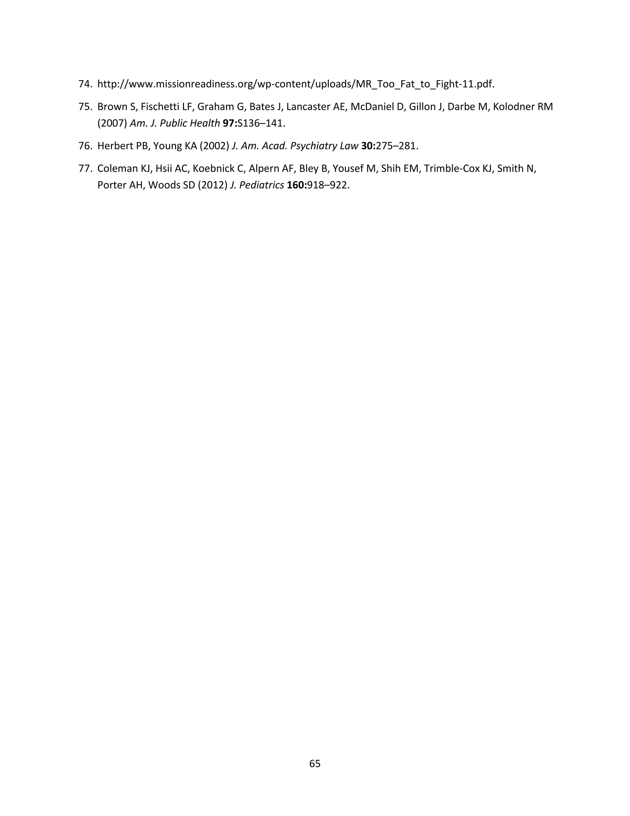 65
74. http://www.missionreadiness.org/wp-content/uploads/MR_Too_Fat_to_Fight-11.pdf.
75. Brown S, Fischetti LF, Graham G, Bates J, Lancaster AE, McDaniel D, Gillon J, Darbe M, Kolodner RM
(2007) Am. J. Public Health 97:S136–141.
76. Herbert PB, Young KA (2002) J. Am. Acad. Psychiatry Law 30:275–281.
77. Coleman KJ, Hsii AC, Koebnick C, Alpern AF, Bley B, Yousef M, Shih EM, Trimble-Cox KJ, Smith N,
Porter AH, Woods SD (2012) J. Pediatrics 160:918–922.
 