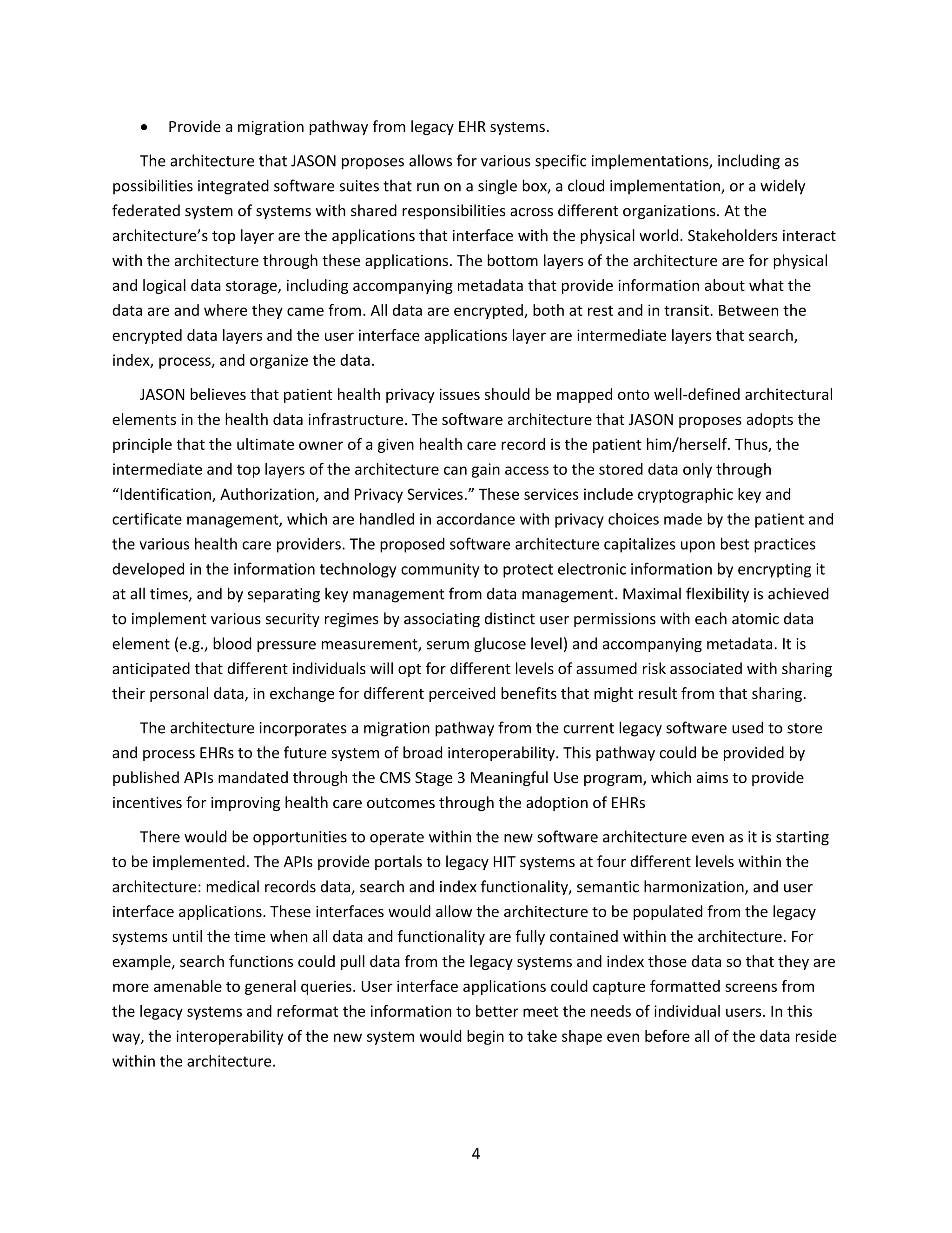 4
 Provide a migration pathway from legacy EHR systems.
The architecture that JASON proposes allows for various specific implementations, including as
possibilities integrated software suites that run on a single box, a cloud implementation, or a widely
federated system of systems with shared responsibilities across different organizations. At the
architecture’s top layer are the applications that interface with the physical world. Stakeholders interact
with the architecture through these applications. The bottom layers of the architecture are for physical
and logical data storage, including accompanying metadata that provide information about what the
data are and where they came from. All data are encrypted, both at rest and in transit. Between the
encrypted data layers and the user interface applications layer are intermediate layers that search,
index, process, and organize the data.
JASON believes that patient health privacy issues should be mapped onto well-defined architectural
elements in the health data infrastructure. The software architecture that JASON proposes adopts the
principle that the ultimate owner of a given health care record is the patient him/herself. Thus, the
intermediate and top layers of the architecture can gain access to the stored data only through
“Identification, Authorization, and Privacy Services.” These services include cryptographic key and
certificate management, which are handled in accordance with privacy choices made by the patient and
the various health care providers. The proposed software architecture capitalizes upon best practices
developed in the information technology community to protect electronic information by encrypting it
at all times, and by separating key management from data management. Maximal flexibility is achieved
to implement various security regimes by associating distinct user permissions with each atomic data
element (e.g., blood pressure measurement, serum glucose level) and accompanying metadata. It is
anticipated that different individuals will opt for different levels of assumed risk associated with sharing
their personal data, in exchange for different perceived benefits that might result from that sharing.
The architecture incorporates a migration pathway from the current legacy software used to store
and process EHRs to the future system of broad interoperability. This pathway could be provided by
published APIs mandated through the CMS Stage 3 Meaningful Use program, which aims to provide
incentives for improving health care outcomes through the adoption of EHRs
There would be opportunities to operate within the new software architecture even as it is starting
to be implemented. The APIs provide portals to legacy HIT systems at four different levels within the
architecture: medical records data, search and index functionality, semantic harmonization, and user
interface applications. These interfaces would allow the architecture to be populated from the legacy
systems until the time when all data and functionality are fully contained within the architecture. For
example, search functions could pull data from the legacy systems and index those data so that they are
more amenable to general queries. User interface applications could capture formatted screens from
the legacy systems and reformat the information to better meet the needs of individual users. In this
way, the interoperability of the new system would begin to take shape even before all of the data reside
within the architecture.
 