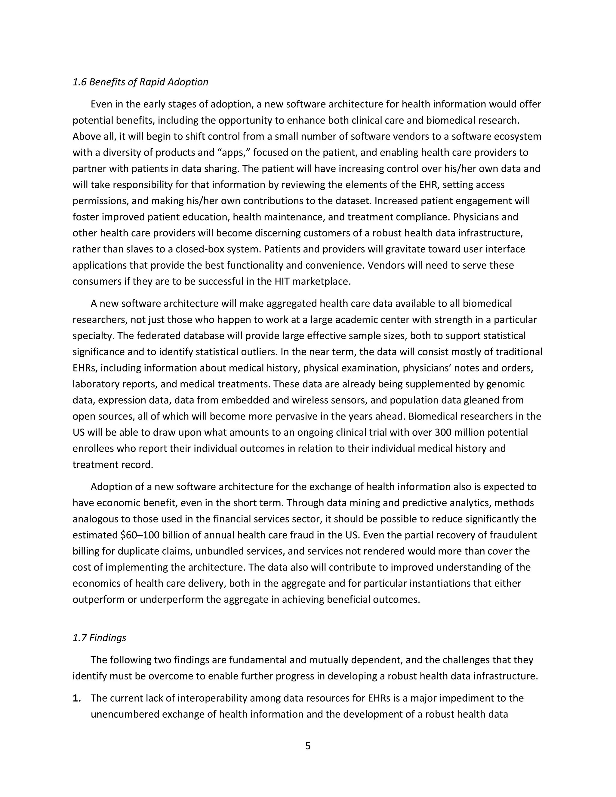 5
1.6 Benefits of Rapid Adoption
Even in the early stages of adoption, a new software architecture for health information would offer
potential benefits, including the opportunity to enhance both clinical care and biomedical research.
Above all, it will begin to shift control from a small number of software vendors to a software ecosystem
with a diversity of products and “apps,” focused on the patient, and enabling health care providers to
partner with patients in data sharing. The patient will have increasing control over his/her own data and
will take responsibility for that information by reviewing the elements of the EHR, setting access
permissions, and making his/her own contributions to the dataset. Increased patient engagement will
foster improved patient education, health maintenance, and treatment compliance. Physicians and
other health care providers will become discerning customers of a robust health data infrastructure,
rather than slaves to a closed-box system. Patients and providers will gravitate toward user interface
applications that provide the best functionality and convenience. Vendors will need to serve these
consumers if they are to be successful in the HIT marketplace.
A new software architecture will make aggregated health care data available to all biomedical
researchers, not just those who happen to work at a large academic center with strength in a particular
specialty. The federated database will provide large effective sample sizes, both to support statistical
significance and to identify statistical outliers. In the near term, the data will consist mostly of traditional
EHRs, including information about medical history, physical examination, physicians’ notes and orders,
laboratory reports, and medical treatments. These data are already being supplemented by genomic
data, expression data, data from embedded and wireless sensors, and population data gleaned from
open sources, all of which will become more pervasive in the years ahead. Biomedical researchers in the
US will be able to draw upon what amounts to an ongoing clinical trial with over 300 million potential
enrollees who report their individual outcomes in relation to their individual medical history and
treatment record.
Adoption of a new software architecture for the exchange of health information also is expected to
have economic benefit, even in the short term. Through data mining and predictive analytics, methods
analogous to those used in the financial services sector, it should be possible to reduce significantly the
estimated $60–100 billion of annual health care fraud in the US. Even the partial recovery of fraudulent
billing for duplicate claims, unbundled services, and services not rendered would more than cover the
cost of implementing the architecture. The data also will contribute to improved understanding of the
economics of health care delivery, both in the aggregate and for particular instantiations that either
outperform or underperform the aggregate in achieving beneficial outcomes.
1.7 Findings
The following two findings are fundamental and mutually dependent, and the challenges that they
identify must be overcome to enable further progress in developing a robust health data infrastructure.
1. The current lack of interoperability among data resources for EHRs is a major impediment to the
unencumbered exchange of health information and the development of a robust health data
 