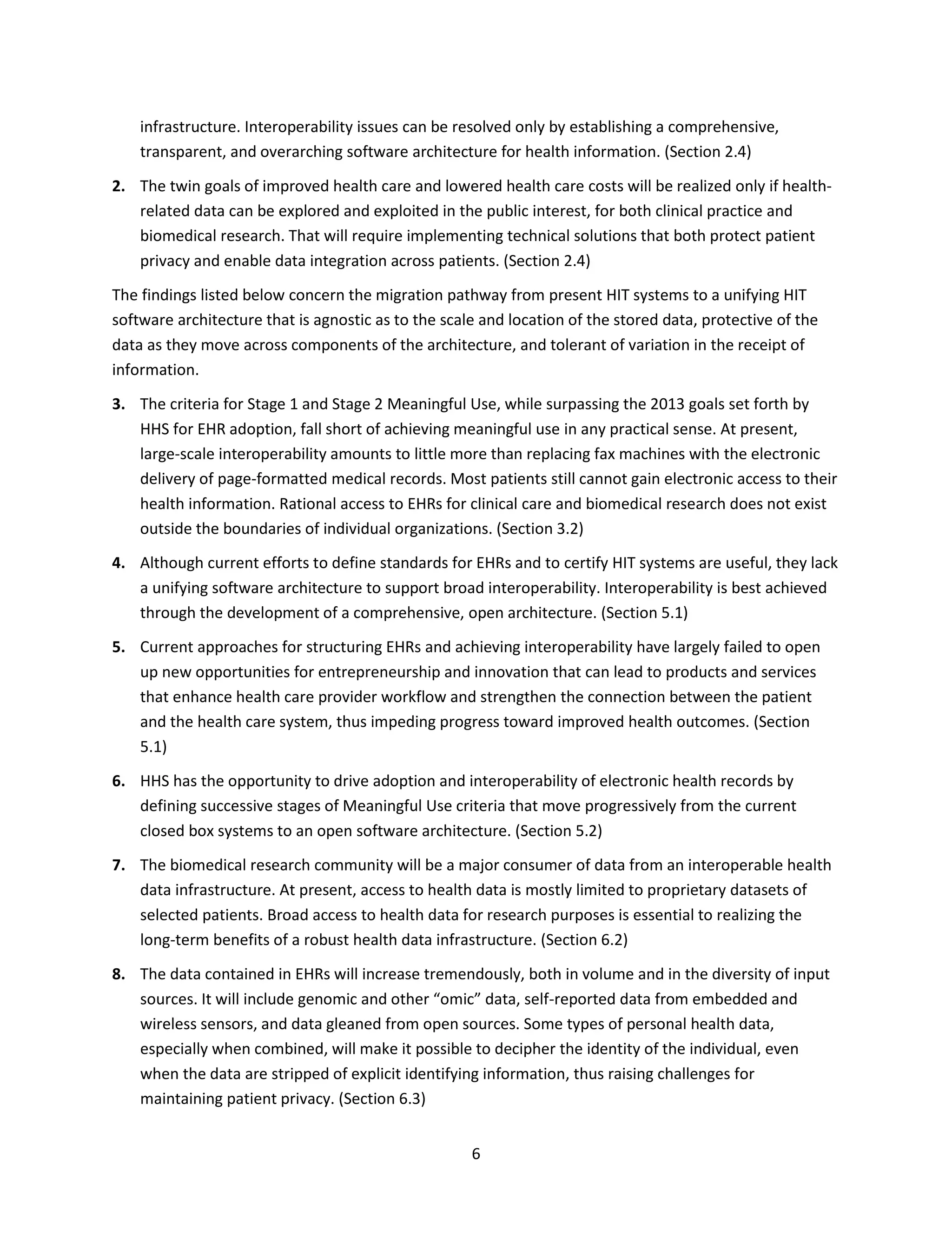 6
infrastructure. Interoperability issues can be resolved only by establishing a comprehensive,
transparent, and overarching software architecture for health information. (Section 2.4)
2. The twin goals of improved health care and lowered health care costs will be realized only if health-
related data can be explored and exploited in the public interest, for both clinical practice and
biomedical research. That will require implementing technical solutions that both protect patient
privacy and enable data integration across patients. (Section 2.4)
The findings listed below concern the migration pathway from present HIT systems to a unifying HIT
software architecture that is agnostic as to the scale and location of the stored data, protective of the
data as they move across components of the architecture, and tolerant of variation in the receipt of
information.
3. The criteria for Stage 1 and Stage 2 Meaningful Use, while surpassing the 2013 goals set forth by
HHS for EHR adoption, fall short of achieving meaningful use in any practical sense. At present,
large-scale interoperability amounts to little more than replacing fax machines with the electronic
delivery of page-formatted medical records. Most patients still cannot gain electronic access to their
health information. Rational access to EHRs for clinical care and biomedical research does not exist
outside the boundaries of individual organizations. (Section 3.2)
4. Although current efforts to define standards for EHRs and to certify HIT systems are useful, they lack
a unifying software architecture to support broad interoperability. Interoperability is best achieved
through the development of a comprehensive, open architecture. (Section 5.1)
5. Current approaches for structuring EHRs and achieving interoperability have largely failed to open
up new opportunities for entrepreneurship and innovation that can lead to products and services
that enhance health care provider workflow and strengthen the connection between the patient
and the health care system, thus impeding progress toward improved health outcomes. (Section
5.1)
6. HHS has the opportunity to drive adoption and interoperability of electronic health records by
defining successive stages of Meaningful Use criteria that move progressively from the current
closed box systems to an open software architecture. (Section 5.2)
7. The biomedical research community will be a major consumer of data from an interoperable health
data infrastructure. At present, access to health data is mostly limited to proprietary datasets of
selected patients. Broad access to health data for research purposes is essential to realizing the
long-term benefits of a robust health data infrastructure. (Section 6.2)
8. The data contained in EHRs will increase tremendously, both in volume and in the diversity of input
sources. It will include genomic and other “omic” data, self-reported data from embedded and
wireless sensors, and data gleaned from open sources. Some types of personal health data,
especially when combined, will make it possible to decipher the identity of the individual, even
when the data are stripped of explicit identifying information, thus raising challenges for
maintaining patient privacy. (Section 6.3)
 