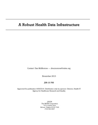 A Robust Health Data Infrastructure
Contact: Dan McMorrow — dmcmorrow@mitre.org
November 2013
JSR-13-700
Approved for publication 4/09/2014. Distribution only by sponsor: Director, Health IT
Agency for Healthcare Research and Quality
JASON
The MITRE Corporation
7515 Colshire Drive
McLean, Virginia 22102-7508
(703) 983-6997
 